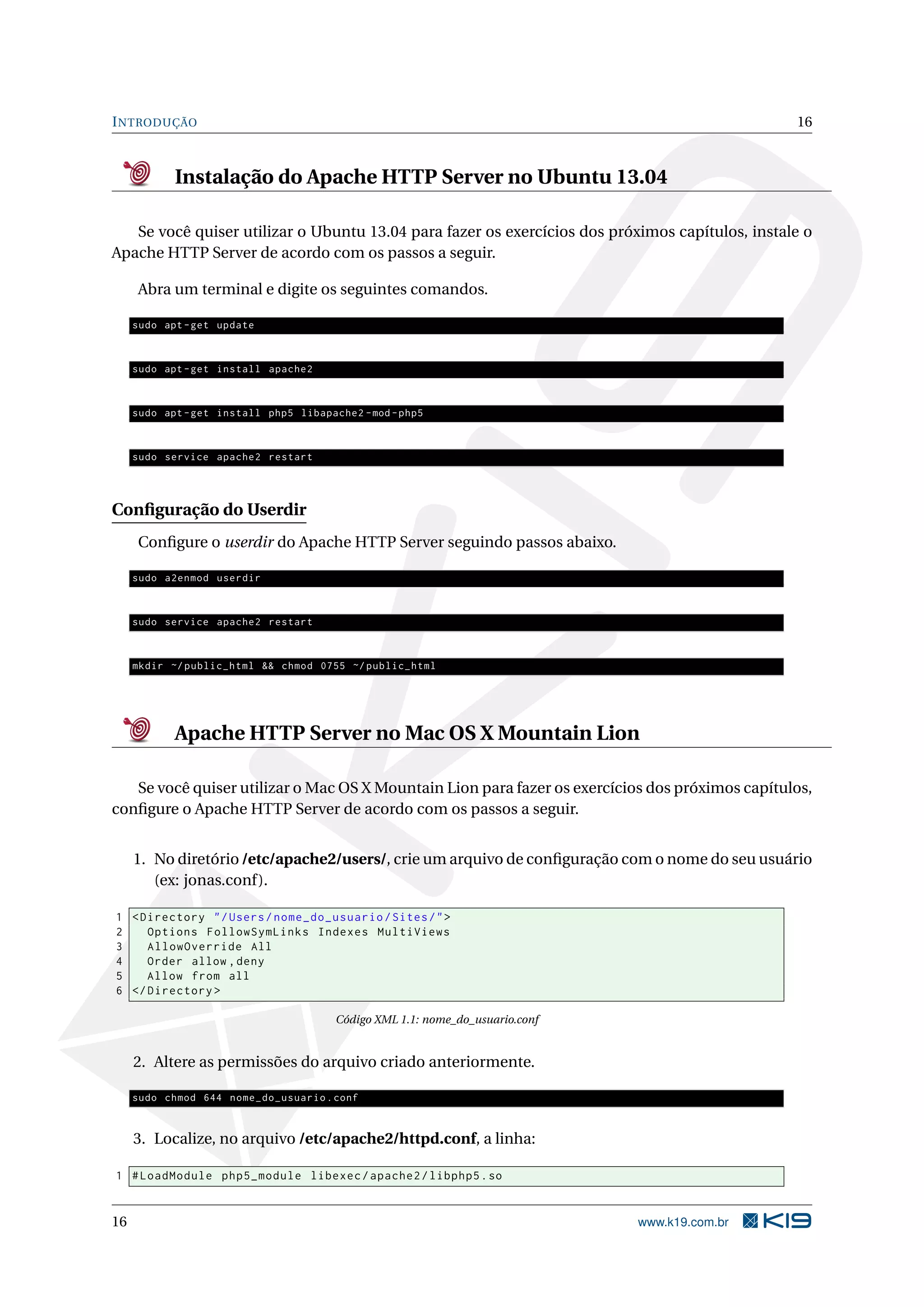 INTRODUÇÃO 16
Instalação do Apache HTTP Server no Ubuntu 13.04
Se você quiser utilizar o Ubuntu 13.04 para fazer os exercícios dos próximos capítulos, instale o
Apache HTTP Server de acordo com os passos a seguir.
Abra um terminal e digite os seguintes comandos.
sudo apt -get update
sudo apt -get install apache2
sudo apt -get install php5 libapache2 -mod -php5
sudo service apache2 restart
Conﬁguração do Userdir
Conﬁgure o userdir do Apache HTTP Server seguindo passos abaixo.
sudo a2enmod userdir
sudo service apache2 restart
mkdir ~/ public_html && chmod 0755 ~/ public_html
Apache HTTP Server no Mac OS X Mountain Lion
Se você quiser utilizar o Mac OS X Mountain Lion para fazer os exercícios dos próximos capítulos,
conﬁgure o Apache HTTP Server de acordo com os passos a seguir.
1. No diretório /etc/apache2/users/, crie um arquivo de conﬁguração com o nome do seu usuário
(ex: jonas.conf).
1 <Directory "/Users/nome_do_usuario/Sites/">
2 Options FollowSymLinks Indexes MultiViews
3 AllowOverride All
4 Order allow ,deny
5 Allow from all
6 </Directory >
Código XML 1.1: nome_do_usuario.conf
2. Altere as permissões do arquivo criado anteriormente.
sudo chmod 644 nome_do_usuario.conf
3. Localize, no arquivo /etc/apache2/httpd.conf, a linha:
1 #LoadModule php5_module libexec/apache2/libphp5.so
16 www.k19.com.br
 