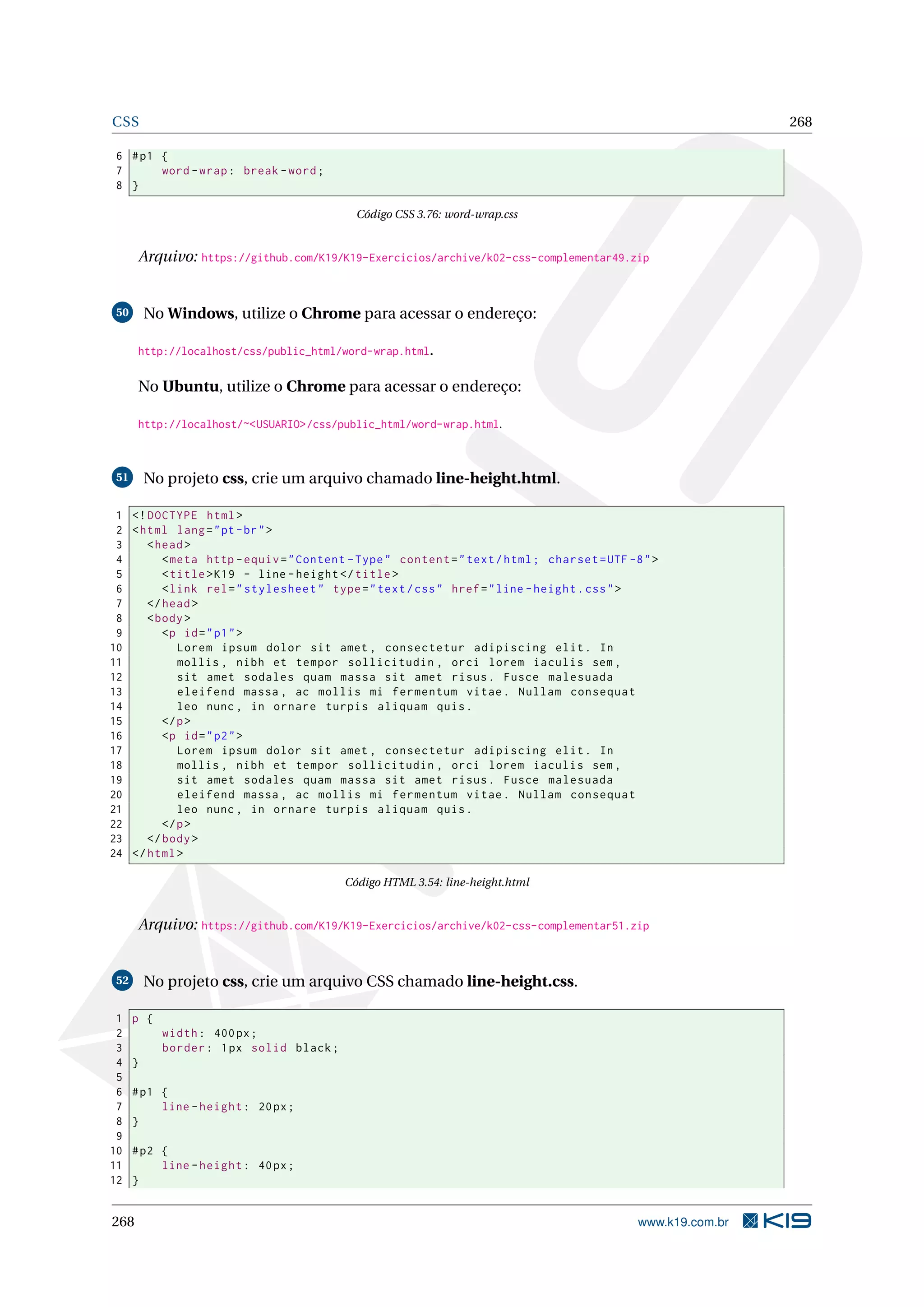CSS 268
6 #p1 {
7 word -wrap: break -word;
8 }
Código CSS 3.76: word-wrap.css
Arquivo: https://github.com/K19/K19-Exercicios/archive/k02-css-complementar49.zip
50 No Windows, utilize o Chrome para acessar o endereço:
http://localhost/css/public_html/word-wrap.html.
No Ubuntu, utilize o Chrome para acessar o endereço:
http://localhost/~<USUARIO>/css/public_html/word-wrap.html.
51 No projeto css, crie um arquivo chamado line-height.html.
1 <!DOCTYPE html>
2 <html lang="pt-br">
3 <head>
4 <meta http -equiv="Content -Type" content="text/html; charset=UTF -8">
5 <title>K19 - line -height </title>
6 <link rel="stylesheet" type="text/css" href="line -height.css">
7 </head>
8 <body>
9 <p id="p1">
10 Lorem ipsum dolor sit amet , consectetur adipiscing elit. In
11 mollis , nibh et tempor sollicitudin , orci lorem iaculis sem ,
12 sit amet sodales quam massa sit amet risus. Fusce malesuada
13 eleifend massa , ac mollis mi fermentum vitae. Nullam consequat
14 leo nunc , in ornare turpis aliquam quis.
15 </p>
16 <p id="p2">
17 Lorem ipsum dolor sit amet , consectetur adipiscing elit. In
18 mollis , nibh et tempor sollicitudin , orci lorem iaculis sem ,
19 sit amet sodales quam massa sit amet risus. Fusce malesuada
20 eleifend massa , ac mollis mi fermentum vitae. Nullam consequat
21 leo nunc , in ornare turpis aliquam quis.
22 </p>
23 </body>
24 </html>
Código HTML 3.54: line-height.html
Arquivo: https://github.com/K19/K19-Exercicios/archive/k02-css-complementar51.zip
52 No projeto css, crie um arquivo CSS chamado line-height.css.
1 p {
2 width: 400px;
3 border: 1px solid black;
4 }
5
6 #p1 {
7 line -height: 20px;
8 }
9
10 #p2 {
11 line -height: 40px;
12 }
268 www.k19.com.br
 