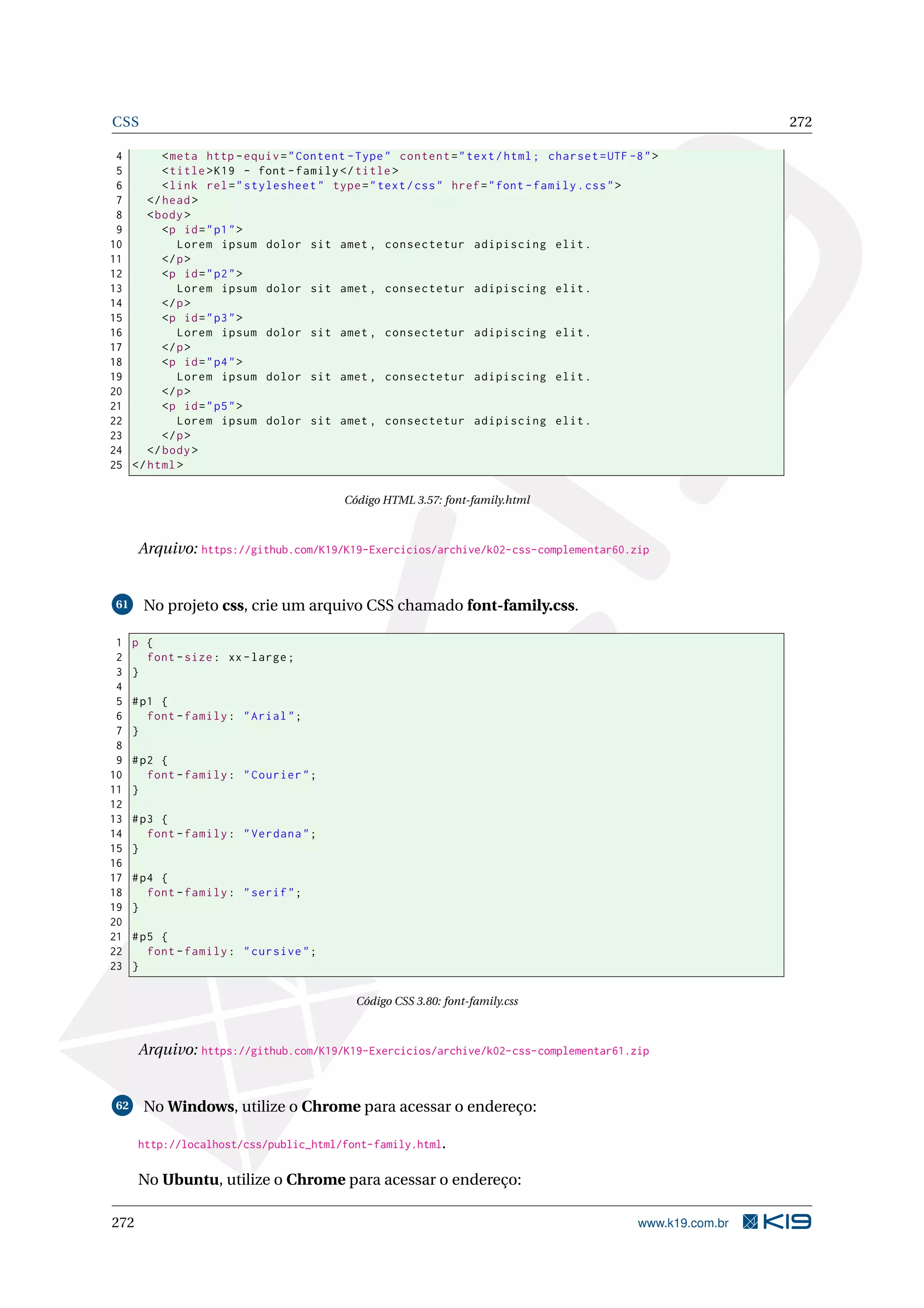 CSS 272
4 <meta http -equiv="Content -Type" content="text/html; charset=UTF -8">
5 <title>K19 - font -family </title>
6 <link rel="stylesheet" type="text/css" href="font -family.css">
7 </head>
8 <body>
9 <p id="p1">
10 Lorem ipsum dolor sit amet , consectetur adipiscing elit.
11 </p>
12 <p id="p2">
13 Lorem ipsum dolor sit amet , consectetur adipiscing elit.
14 </p>
15 <p id="p3">
16 Lorem ipsum dolor sit amet , consectetur adipiscing elit.
17 </p>
18 <p id="p4">
19 Lorem ipsum dolor sit amet , consectetur adipiscing elit.
20 </p>
21 <p id="p5">
22 Lorem ipsum dolor sit amet , consectetur adipiscing elit.
23 </p>
24 </body>
25 </html>
Código HTML 3.57: font-family.html
Arquivo: https://github.com/K19/K19-Exercicios/archive/k02-css-complementar60.zip
61 No projeto css, crie um arquivo CSS chamado font-family.css.
1 p {
2 font -size: xx-large;
3 }
4
5 #p1 {
6 font -family: "Arial";
7 }
8
9 #p2 {
10 font -family: "Courier";
11 }
12
13 #p3 {
14 font -family: "Verdana";
15 }
16
17 #p4 {
18 font -family: "serif";
19 }
20
21 #p5 {
22 font -family: "cursive";
23 }
Código CSS 3.80: font-family.css
Arquivo: https://github.com/K19/K19-Exercicios/archive/k02-css-complementar61.zip
62 No Windows, utilize o Chrome para acessar o endereço:
http://localhost/css/public_html/font-family.html.
No Ubuntu, utilize o Chrome para acessar o endereço:
272 www.k19.com.br
 