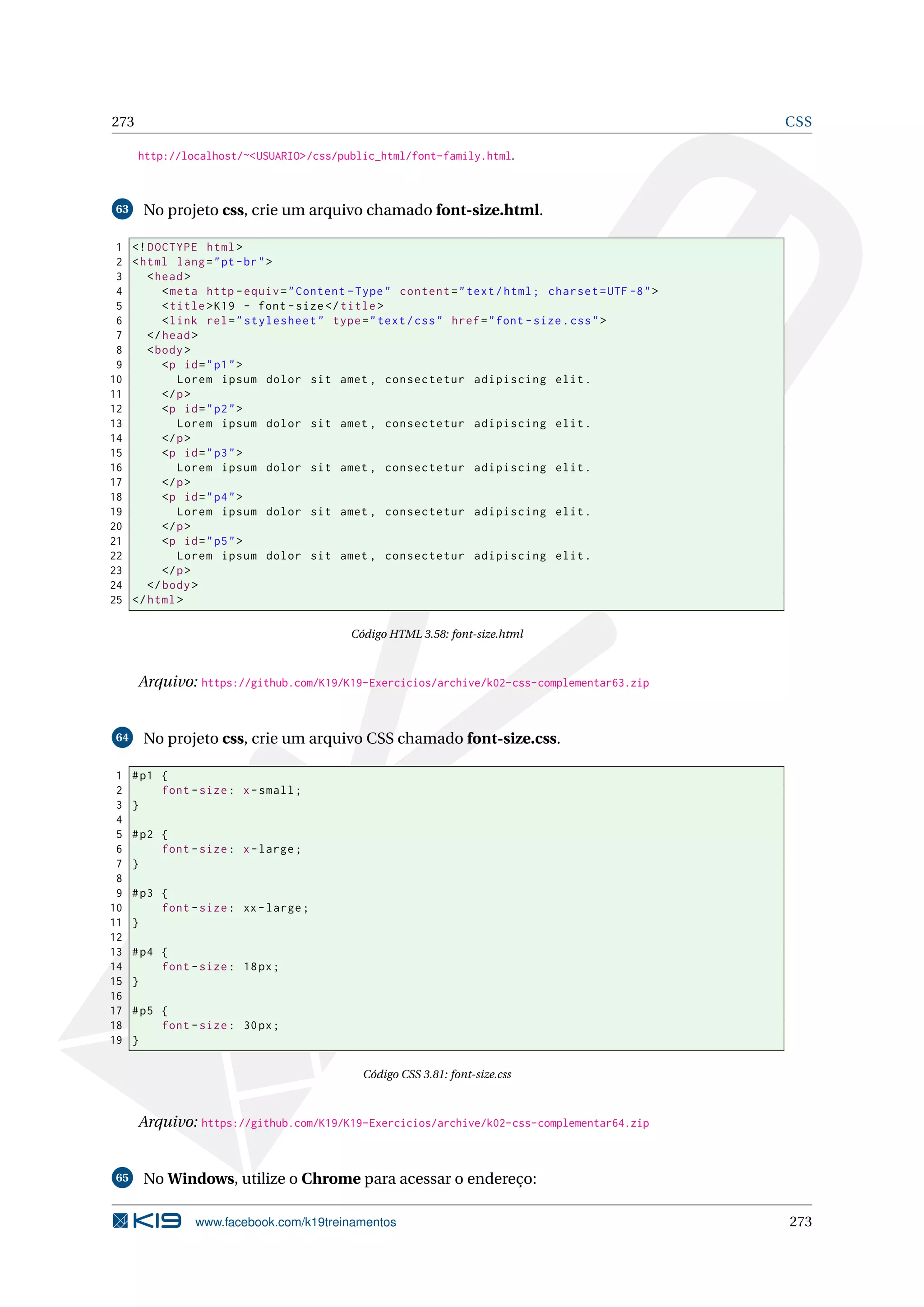 273 CSS
http://localhost/~<USUARIO>/css/public_html/font-family.html.
63 No projeto css, crie um arquivo chamado font-size.html.
1 <!DOCTYPE html>
2 <html lang="pt-br">
3 <head>
4 <meta http -equiv="Content -Type" content="text/html; charset=UTF -8">
5 <title>K19 - font -size</title>
6 <link rel="stylesheet" type="text/css" href="font -size.css">
7 </head>
8 <body>
9 <p id="p1">
10 Lorem ipsum dolor sit amet , consectetur adipiscing elit.
11 </p>
12 <p id="p2">
13 Lorem ipsum dolor sit amet , consectetur adipiscing elit.
14 </p>
15 <p id="p3">
16 Lorem ipsum dolor sit amet , consectetur adipiscing elit.
17 </p>
18 <p id="p4">
19 Lorem ipsum dolor sit amet , consectetur adipiscing elit.
20 </p>
21 <p id="p5">
22 Lorem ipsum dolor sit amet , consectetur adipiscing elit.
23 </p>
24 </body>
25 </html>
Código HTML 3.58: font-size.html
Arquivo: https://github.com/K19/K19-Exercicios/archive/k02-css-complementar63.zip
64 No projeto css, crie um arquivo CSS chamado font-size.css.
1 #p1 {
2 font -size: x-small;
3 }
4
5 #p2 {
6 font -size: x-large;
7 }
8
9 #p3 {
10 font -size: xx-large;
11 }
12
13 #p4 {
14 font -size: 18px;
15 }
16
17 #p5 {
18 font -size: 30px;
19 }
Código CSS 3.81: font-size.css
Arquivo: https://github.com/K19/K19-Exercicios/archive/k02-css-complementar64.zip
65 No Windows, utilize o Chrome para acessar o endereço:
www.facebook.com/k19treinamentos 273
 