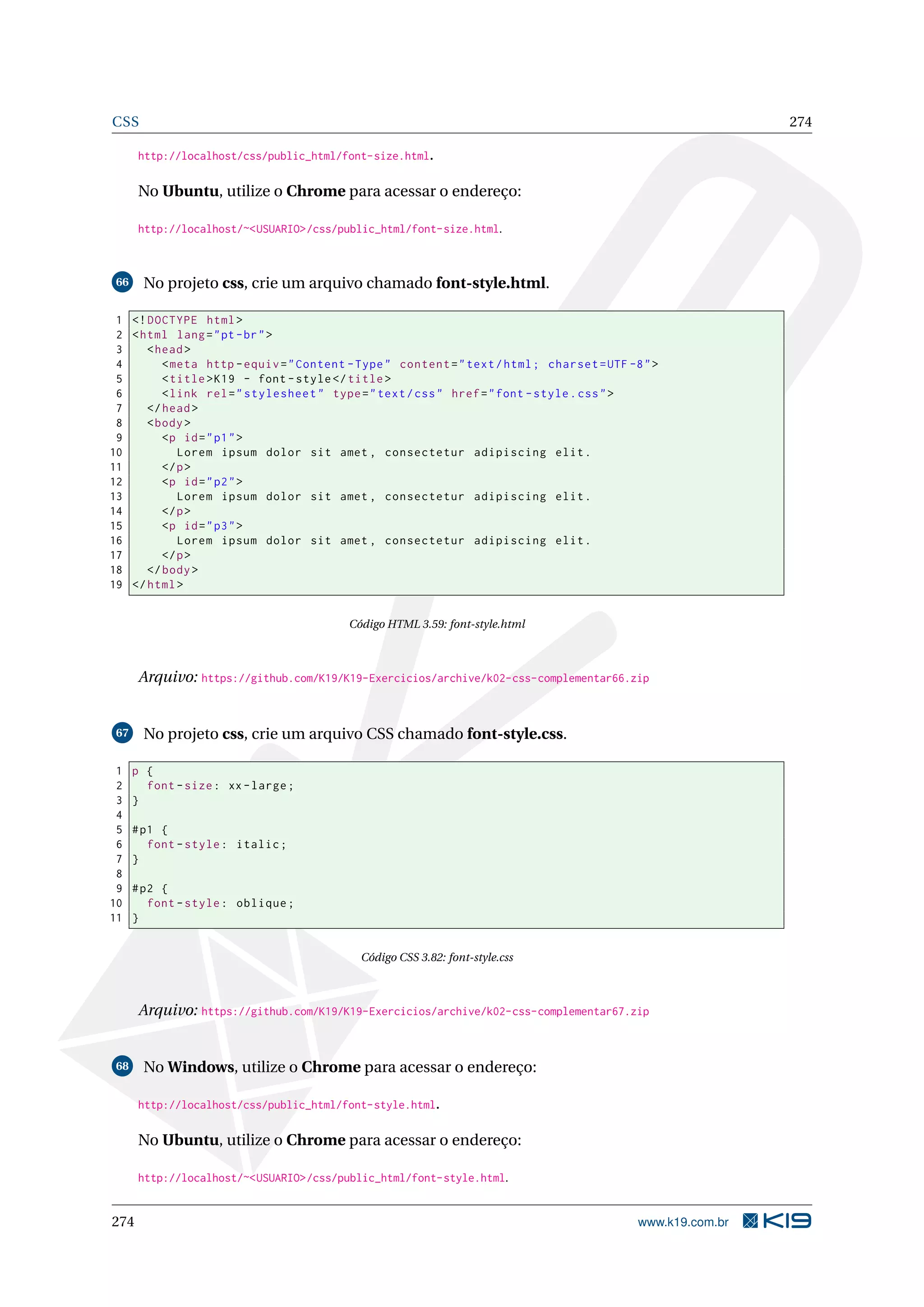 CSS 274
http://localhost/css/public_html/font-size.html.
No Ubuntu, utilize o Chrome para acessar o endereço:
http://localhost/~<USUARIO>/css/public_html/font-size.html.
66 No projeto css, crie um arquivo chamado font-style.html.
1 <!DOCTYPE html>
2 <html lang="pt-br">
3 <head>
4 <meta http -equiv="Content -Type" content="text/html; charset=UTF -8">
5 <title>K19 - font -style</title>
6 <link rel="stylesheet" type="text/css" href="font -style.css">
7 </head>
8 <body>
9 <p id="p1">
10 Lorem ipsum dolor sit amet , consectetur adipiscing elit.
11 </p>
12 <p id="p2">
13 Lorem ipsum dolor sit amet , consectetur adipiscing elit.
14 </p>
15 <p id="p3">
16 Lorem ipsum dolor sit amet , consectetur adipiscing elit.
17 </p>
18 </body>
19 </html>
Código HTML 3.59: font-style.html
Arquivo: https://github.com/K19/K19-Exercicios/archive/k02-css-complementar66.zip
67 No projeto css, crie um arquivo CSS chamado font-style.css.
1 p {
2 font -size: xx-large;
3 }
4
5 #p1 {
6 font -style: italic;
7 }
8
9 #p2 {
10 font -style: oblique;
11 }
Código CSS 3.82: font-style.css
Arquivo: https://github.com/K19/K19-Exercicios/archive/k02-css-complementar67.zip
68 No Windows, utilize o Chrome para acessar o endereço:
http://localhost/css/public_html/font-style.html.
No Ubuntu, utilize o Chrome para acessar o endereço:
http://localhost/~<USUARIO>/css/public_html/font-style.html.
274 www.k19.com.br
 