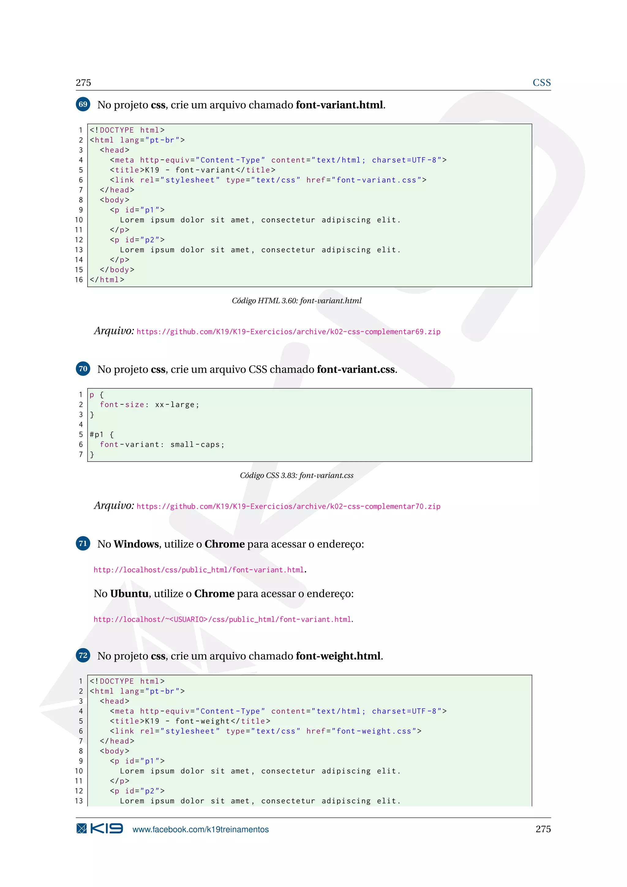 275 CSS
69 No projeto css, crie um arquivo chamado font-variant.html.
1 <!DOCTYPE html>
2 <html lang="pt-br">
3 <head>
4 <meta http -equiv="Content -Type" content="text/html; charset=UTF -8">
5 <title>K19 - font -variant </title>
6 <link rel="stylesheet" type="text/css" href="font -variant.css">
7 </head>
8 <body>
9 <p id="p1">
10 Lorem ipsum dolor sit amet , consectetur adipiscing elit.
11 </p>
12 <p id="p2">
13 Lorem ipsum dolor sit amet , consectetur adipiscing elit.
14 </p>
15 </body>
16 </html>
Código HTML 3.60: font-variant.html
Arquivo: https://github.com/K19/K19-Exercicios/archive/k02-css-complementar69.zip
70 No projeto css, crie um arquivo CSS chamado font-variant.css.
1 p {
2 font -size: xx-large;
3 }
4
5 #p1 {
6 font -variant: small -caps;
7 }
Código CSS 3.83: font-variant.css
Arquivo: https://github.com/K19/K19-Exercicios/archive/k02-css-complementar70.zip
71 No Windows, utilize o Chrome para acessar o endereço:
http://localhost/css/public_html/font-variant.html.
No Ubuntu, utilize o Chrome para acessar o endereço:
http://localhost/~<USUARIO>/css/public_html/font-variant.html.
72 No projeto css, crie um arquivo chamado font-weight.html.
1 <!DOCTYPE html>
2 <html lang="pt-br">
3 <head>
4 <meta http -equiv="Content -Type" content="text/html; charset=UTF -8">
5 <title>K19 - font -weight </title>
6 <link rel="stylesheet" type="text/css" href="font -weight.css">
7 </head>
8 <body>
9 <p id="p1">
10 Lorem ipsum dolor sit amet , consectetur adipiscing elit.
11 </p>
12 <p id="p2">
13 Lorem ipsum dolor sit amet , consectetur adipiscing elit.
www.facebook.com/k19treinamentos 275
 