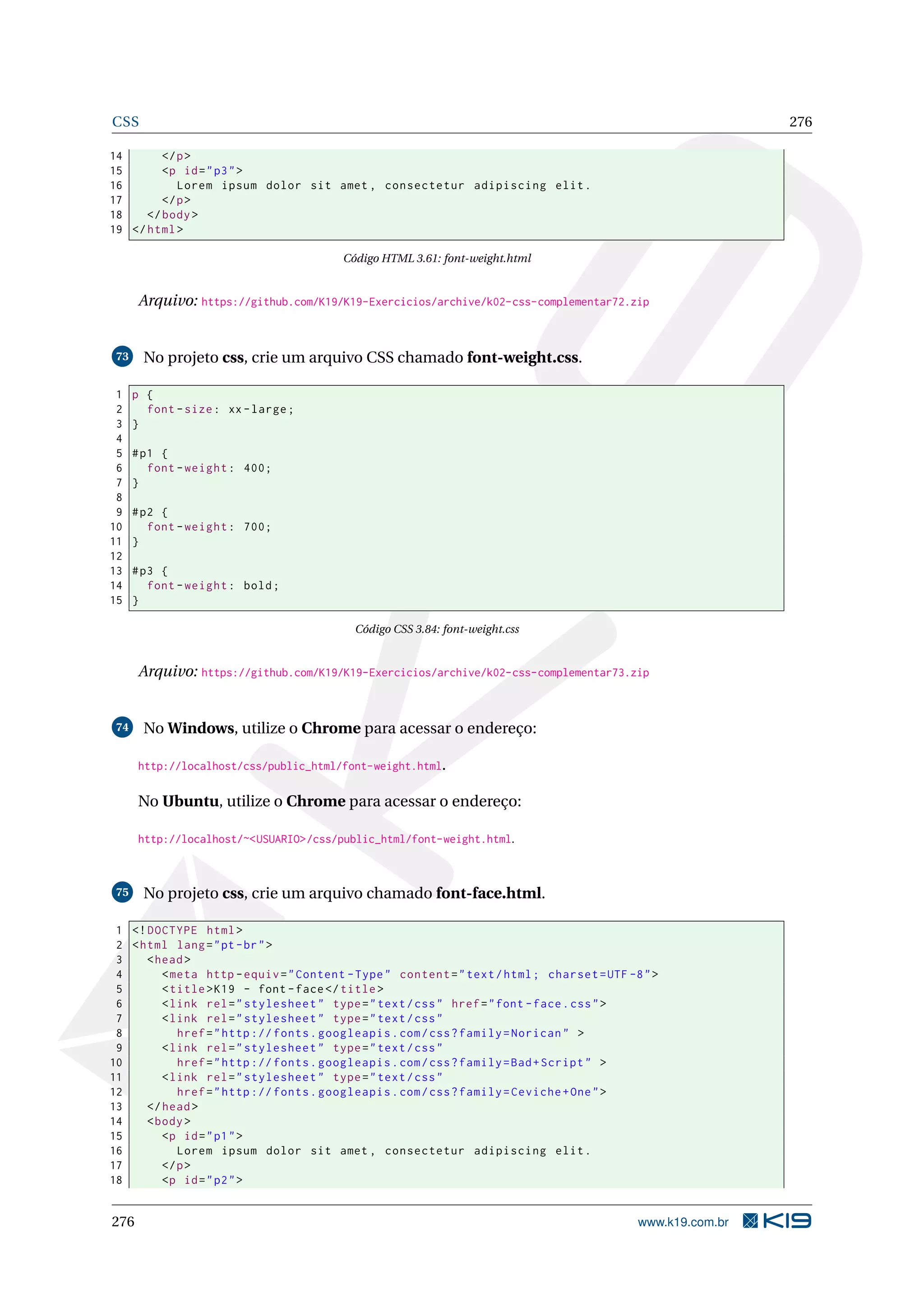 CSS 276
14 </p>
15 <p id="p3">
16 Lorem ipsum dolor sit amet , consectetur adipiscing elit.
17 </p>
18 </body>
19 </html>
Código HTML 3.61: font-weight.html
Arquivo: https://github.com/K19/K19-Exercicios/archive/k02-css-complementar72.zip
73 No projeto css, crie um arquivo CSS chamado font-weight.css.
1 p {
2 font -size: xx-large;
3 }
4
5 #p1 {
6 font -weight: 400;
7 }
8
9 #p2 {
10 font -weight: 700;
11 }
12
13 #p3 {
14 font -weight: bold;
15 }
Código CSS 3.84: font-weight.css
Arquivo: https://github.com/K19/K19-Exercicios/archive/k02-css-complementar73.zip
74 No Windows, utilize o Chrome para acessar o endereço:
http://localhost/css/public_html/font-weight.html.
No Ubuntu, utilize o Chrome para acessar o endereço:
http://localhost/~<USUARIO>/css/public_html/font-weight.html.
75 No projeto css, crie um arquivo chamado font-face.html.
1 <!DOCTYPE html>
2 <html lang="pt-br">
3 <head>
4 <meta http -equiv="Content -Type" content="text/html; charset=UTF -8">
5 <title>K19 - font -face</title>
6 <link rel="stylesheet" type="text/css" href="font -face.css">
7 <link rel="stylesheet" type="text/css"
8 href="http :// fonts.googleapis.com/css?family=Norican" >
9 <link rel="stylesheet" type="text/css"
10 href="http :// fonts.googleapis.com/css?family=Bad+Script" >
11 <link rel="stylesheet" type="text/css"
12 href="http :// fonts.googleapis.com/css?family=Ceviche+One">
13 </head>
14 <body>
15 <p id="p1">
16 Lorem ipsum dolor sit amet , consectetur adipiscing elit.
17 </p>
18 <p id="p2">
276 www.k19.com.br
 
