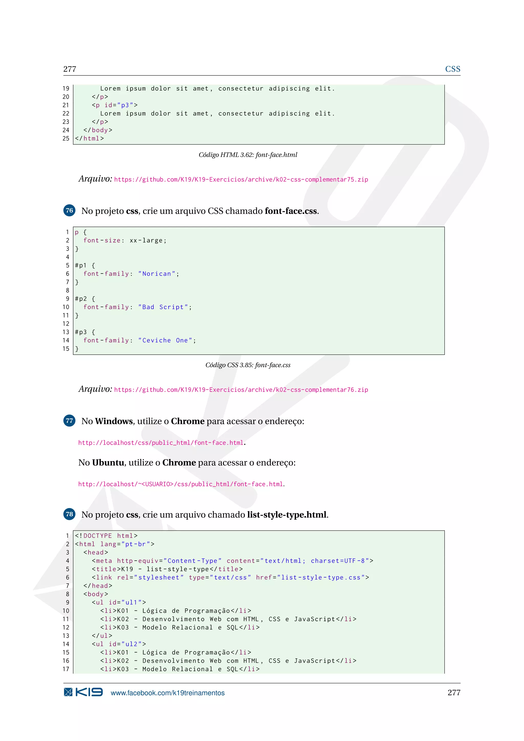 277 CSS
19 Lorem ipsum dolor sit amet , consectetur adipiscing elit.
20 </p>
21 <p id="p3">
22 Lorem ipsum dolor sit amet , consectetur adipiscing elit.
23 </p>
24 </body>
25 </html>
Código HTML 3.62: font-face.html
Arquivo: https://github.com/K19/K19-Exercicios/archive/k02-css-complementar75.zip
76 No projeto css, crie um arquivo CSS chamado font-face.css.
1 p {
2 font -size: xx-large;
3 }
4
5 #p1 {
6 font -family: "Norican";
7 }
8
9 #p2 {
10 font -family: "Bad Script";
11 }
12
13 #p3 {
14 font -family: "Ceviche One";
15 }
Código CSS 3.85: font-face.css
Arquivo: https://github.com/K19/K19-Exercicios/archive/k02-css-complementar76.zip
77 No Windows, utilize o Chrome para acessar o endereço:
http://localhost/css/public_html/font-face.html.
No Ubuntu, utilize o Chrome para acessar o endereço:
http://localhost/~<USUARIO>/css/public_html/font-face.html.
78 No projeto css, crie um arquivo chamado list-style-type.html.
1 <!DOCTYPE html>
2 <html lang="pt-br">
3 <head>
4 <meta http -equiv="Content -Type" content="text/html; charset=UTF -8">
5 <title>K19 - list -style -type</title>
6 <link rel="stylesheet" type="text/css" href="list -style -type.css">
7 </head>
8 <body>
9 <ul id="ul1">
10 <li>K01 - Lógica de Programação </li>
11 <li>K02 - Desenvolvimento Web com HTML , CSS e JavaScript </li>
12 <li>K03 - Modelo Relacional e SQL</li>
13 </ul>
14 <ul id="ul2">
15 <li>K01 - Lógica de Programação </li>
16 <li>K02 - Desenvolvimento Web com HTML , CSS e JavaScript </li>
17 <li>K03 - Modelo Relacional e SQL</li>
www.facebook.com/k19treinamentos 277
 