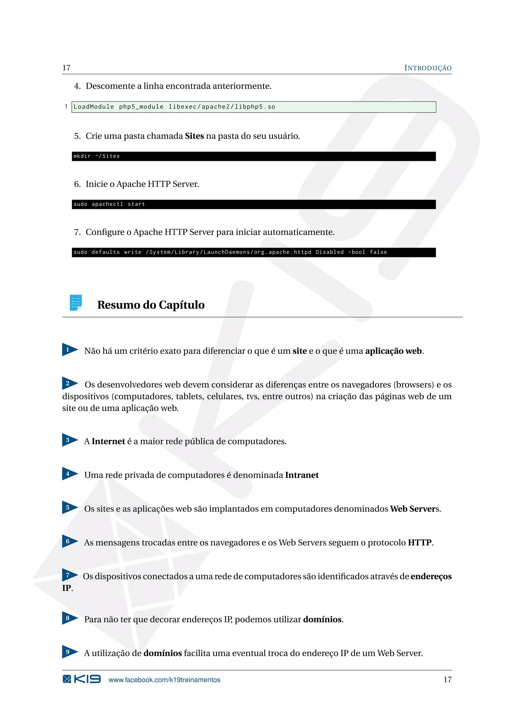 17 INTRODUÇÃO
4. Descomente a linha encontrada anteriormente.
1 LoadModule php5_module libexec/apache2/libphp5.so
5. Crie uma pasta chamada Sites na pasta do seu usuário.
mkdir ~/Sites
6. Inicie o Apache HTTP Server.
sudo apachectl start
7. Conﬁgure o Apache HTTP Server para iniciar automaticamente.
sudo defaults write /System/Library/LaunchDaemons/org.apache.httpd Disabled -bool false
Resumo do Capítulo
1 Não há um critério exato para diferenciar o que é um site e o que é uma aplicação web.
2 Os desenvolvedores web devem considerar as diferenças entre os navegadores (browsers) e os
dispositivos (computadores, tablets, celulares, tvs, entre outros) na criação das páginas web de um
site ou de uma aplicação web.
3 A Internet é a maior rede pública de computadores.
4 Uma rede privada de computadores é denominada Intranet
5 Os sites e as aplicações web são implantados em computadores denominados Web Servers.
6 As mensagens trocadas entre os navegadores e os Web Servers seguem o protocolo HTTP.
7 Os dispositivos conectados a uma rede de computadores são identiﬁcados através de endereços
IP.
8 Para não ter que decorar endereços IP, podemos utilizar domínios.
9 A utilização de domínios facilita uma eventual troca do endereço IP de um Web Server.
www.facebook.com/k19treinamentos 17
 