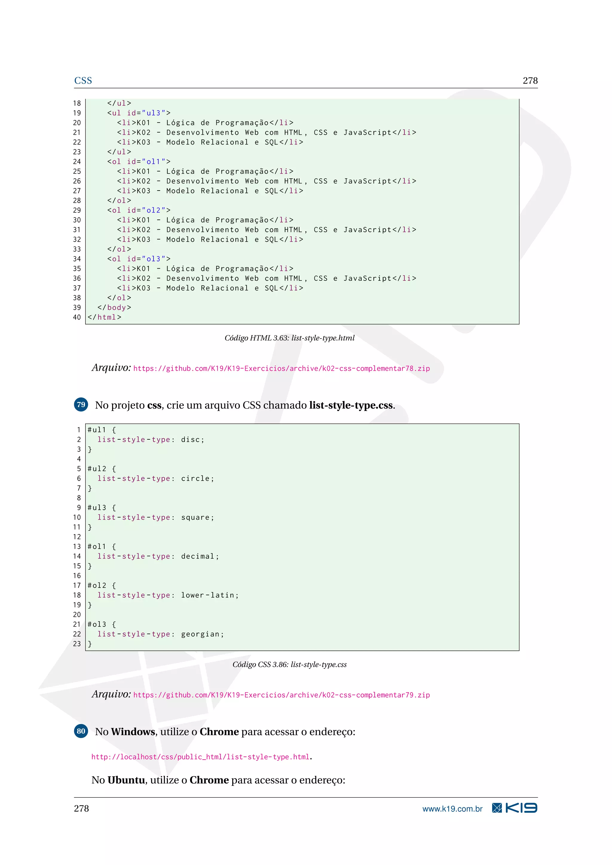 CSS 278
18 </ul>
19 <ul id="ul3">
20 <li>K01 - Lógica de Programação </li>
21 <li>K02 - Desenvolvimento Web com HTML , CSS e JavaScript </li>
22 <li>K03 - Modelo Relacional e SQL</li>
23 </ul>
24 <ol id="ol1">
25 <li>K01 - Lógica de Programação </li>
26 <li>K02 - Desenvolvimento Web com HTML , CSS e JavaScript </li>
27 <li>K03 - Modelo Relacional e SQL</li>
28 </ol>
29 <ol id="ol2">
30 <li>K01 - Lógica de Programação </li>
31 <li>K02 - Desenvolvimento Web com HTML , CSS e JavaScript </li>
32 <li>K03 - Modelo Relacional e SQL</li>
33 </ol>
34 <ol id="ol3">
35 <li>K01 - Lógica de Programação </li>
36 <li>K02 - Desenvolvimento Web com HTML , CSS e JavaScript </li>
37 <li>K03 - Modelo Relacional e SQL</li>
38 </ol>
39 </body>
40 </html>
Código HTML 3.63: list-style-type.html
Arquivo: https://github.com/K19/K19-Exercicios/archive/k02-css-complementar78.zip
79 No projeto css, crie um arquivo CSS chamado list-style-type.css.
1 #ul1 {
2 list -style -type: disc;
3 }
4
5 #ul2 {
6 list -style -type: circle;
7 }
8
9 #ul3 {
10 list -style -type: square;
11 }
12
13 #ol1 {
14 list -style -type: decimal;
15 }
16
17 #ol2 {
18 list -style -type: lower -latin;
19 }
20
21 #ol3 {
22 list -style -type: georgian;
23 }
Código CSS 3.86: list-style-type.css
Arquivo: https://github.com/K19/K19-Exercicios/archive/k02-css-complementar79.zip
80 No Windows, utilize o Chrome para acessar o endereço:
http://localhost/css/public_html/list-style-type.html.
No Ubuntu, utilize o Chrome para acessar o endereço:
278 www.k19.com.br
 