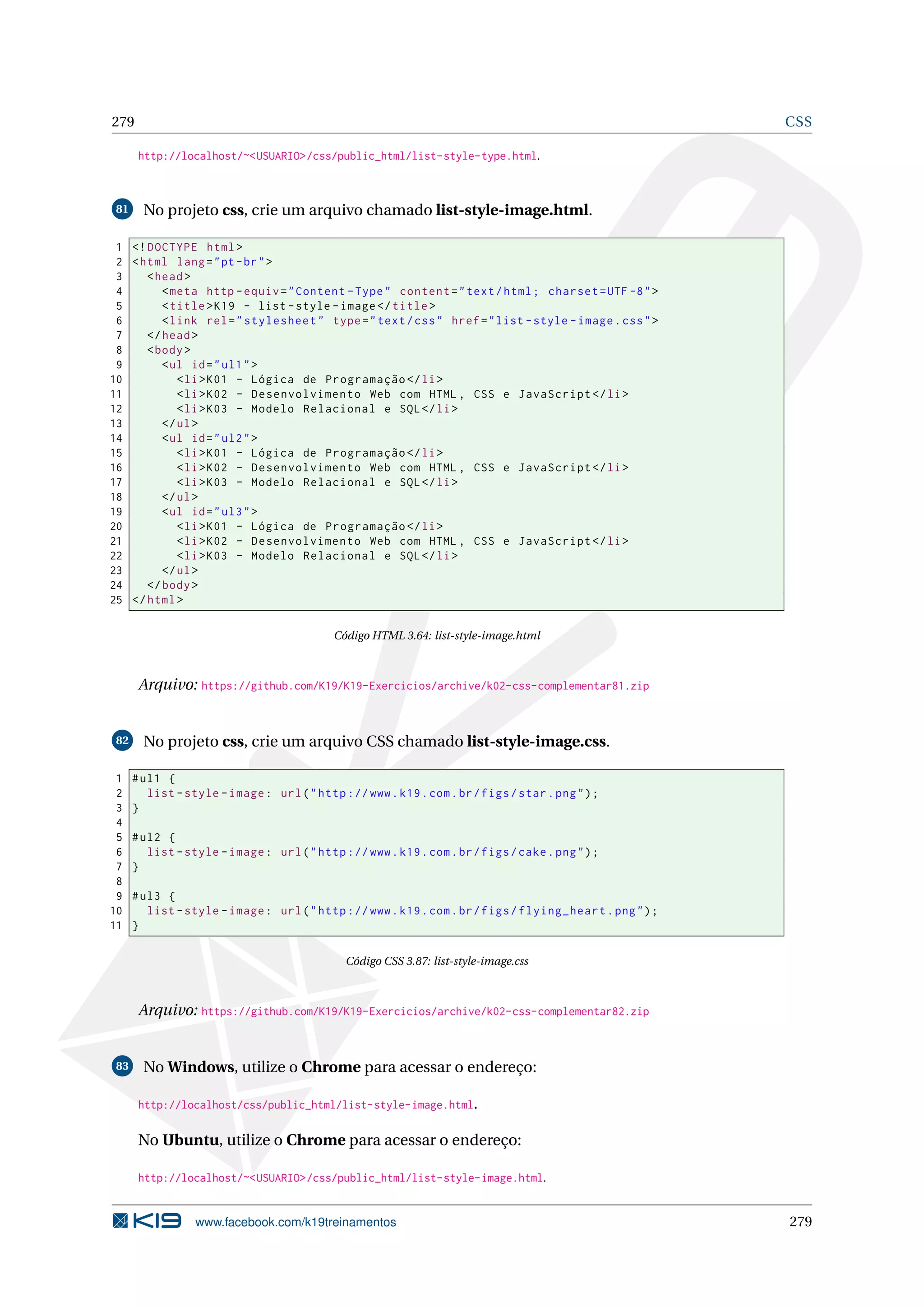 279 CSS
http://localhost/~<USUARIO>/css/public_html/list-style-type.html.
81 No projeto css, crie um arquivo chamado list-style-image.html.
1 <!DOCTYPE html>
2 <html lang="pt-br">
3 <head>
4 <meta http -equiv="Content -Type" content="text/html; charset=UTF -8">
5 <title>K19 - list -style -image</title>
6 <link rel="stylesheet" type="text/css" href="list -style -image.css">
7 </head>
8 <body>
9 <ul id="ul1">
10 <li>K01 - Lógica de Programação </li>
11 <li>K02 - Desenvolvimento Web com HTML , CSS e JavaScript </li>
12 <li>K03 - Modelo Relacional e SQL</li>
13 </ul>
14 <ul id="ul2">
15 <li>K01 - Lógica de Programação </li>
16 <li>K02 - Desenvolvimento Web com HTML , CSS e JavaScript </li>
17 <li>K03 - Modelo Relacional e SQL</li>
18 </ul>
19 <ul id="ul3">
20 <li>K01 - Lógica de Programação </li>
21 <li>K02 - Desenvolvimento Web com HTML , CSS e JavaScript </li>
22 <li>K03 - Modelo Relacional e SQL</li>
23 </ul>
24 </body>
25 </html>
Código HTML 3.64: list-style-image.html
Arquivo: https://github.com/K19/K19-Exercicios/archive/k02-css-complementar81.zip
82 No projeto css, crie um arquivo CSS chamado list-style-image.css.
1 #ul1 {
2 list -style -image: url("http ://www.k19.com.br/figs/star.png");
3 }
4
5 #ul2 {
6 list -style -image: url("http ://www.k19.com.br/figs/cake.png");
7 }
8
9 #ul3 {
10 list -style -image: url("http ://www.k19.com.br/figs/flying_heart.png");
11 }
Código CSS 3.87: list-style-image.css
Arquivo: https://github.com/K19/K19-Exercicios/archive/k02-css-complementar82.zip
83 No Windows, utilize o Chrome para acessar o endereço:
http://localhost/css/public_html/list-style-image.html.
No Ubuntu, utilize o Chrome para acessar o endereço:
http://localhost/~<USUARIO>/css/public_html/list-style-image.html.
www.facebook.com/k19treinamentos 279
 