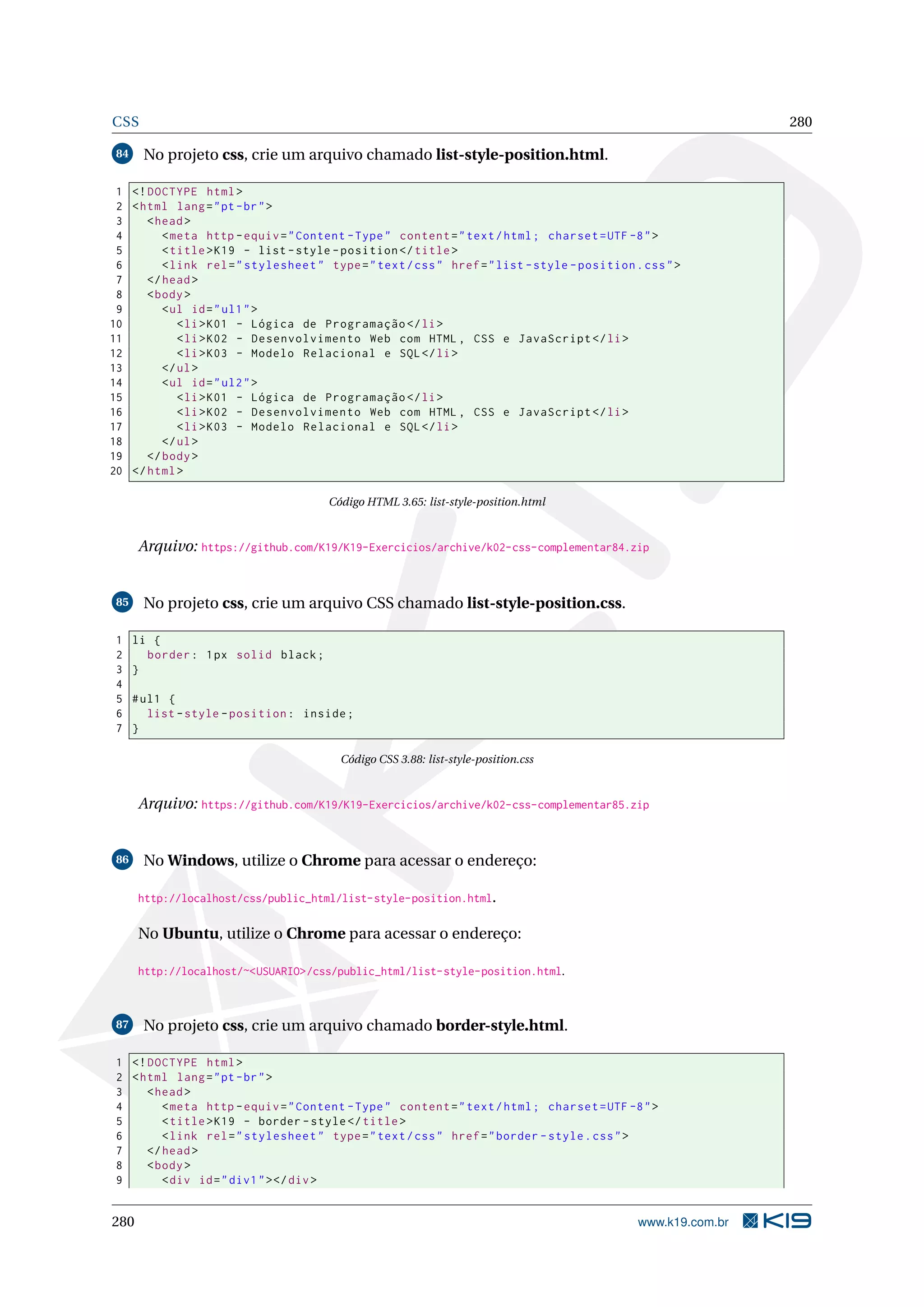 CSS 280
84 No projeto css, crie um arquivo chamado list-style-position.html.
1 <!DOCTYPE html>
2 <html lang="pt-br">
3 <head>
4 <meta http -equiv="Content -Type" content="text/html; charset=UTF -8">
5 <title>K19 - list -style -position </title>
6 <link rel="stylesheet" type="text/css" href="list -style -position.css">
7 </head>
8 <body>
9 <ul id="ul1">
10 <li>K01 - Lógica de Programação </li>
11 <li>K02 - Desenvolvimento Web com HTML , CSS e JavaScript </li>
12 <li>K03 - Modelo Relacional e SQL</li>
13 </ul>
14 <ul id="ul2">
15 <li>K01 - Lógica de Programação </li>
16 <li>K02 - Desenvolvimento Web com HTML , CSS e JavaScript </li>
17 <li>K03 - Modelo Relacional e SQL</li>
18 </ul>
19 </body>
20 </html>
Código HTML 3.65: list-style-position.html
Arquivo: https://github.com/K19/K19-Exercicios/archive/k02-css-complementar84.zip
85 No projeto css, crie um arquivo CSS chamado list-style-position.css.
1 li {
2 border: 1px solid black;
3 }
4
5 #ul1 {
6 list -style -position: inside;
7 }
Código CSS 3.88: list-style-position.css
Arquivo: https://github.com/K19/K19-Exercicios/archive/k02-css-complementar85.zip
86 No Windows, utilize o Chrome para acessar o endereço:
http://localhost/css/public_html/list-style-position.html.
No Ubuntu, utilize o Chrome para acessar o endereço:
http://localhost/~<USUARIO>/css/public_html/list-style-position.html.
87 No projeto css, crie um arquivo chamado border-style.html.
1 <!DOCTYPE html>
2 <html lang="pt-br">
3 <head>
4 <meta http -equiv="Content -Type" content="text/html; charset=UTF -8">
5 <title>K19 - border -style</title>
6 <link rel="stylesheet" type="text/css" href="border -style.css">
7 </head>
8 <body>
9 <div id="div1"></div>
280 www.k19.com.br
 