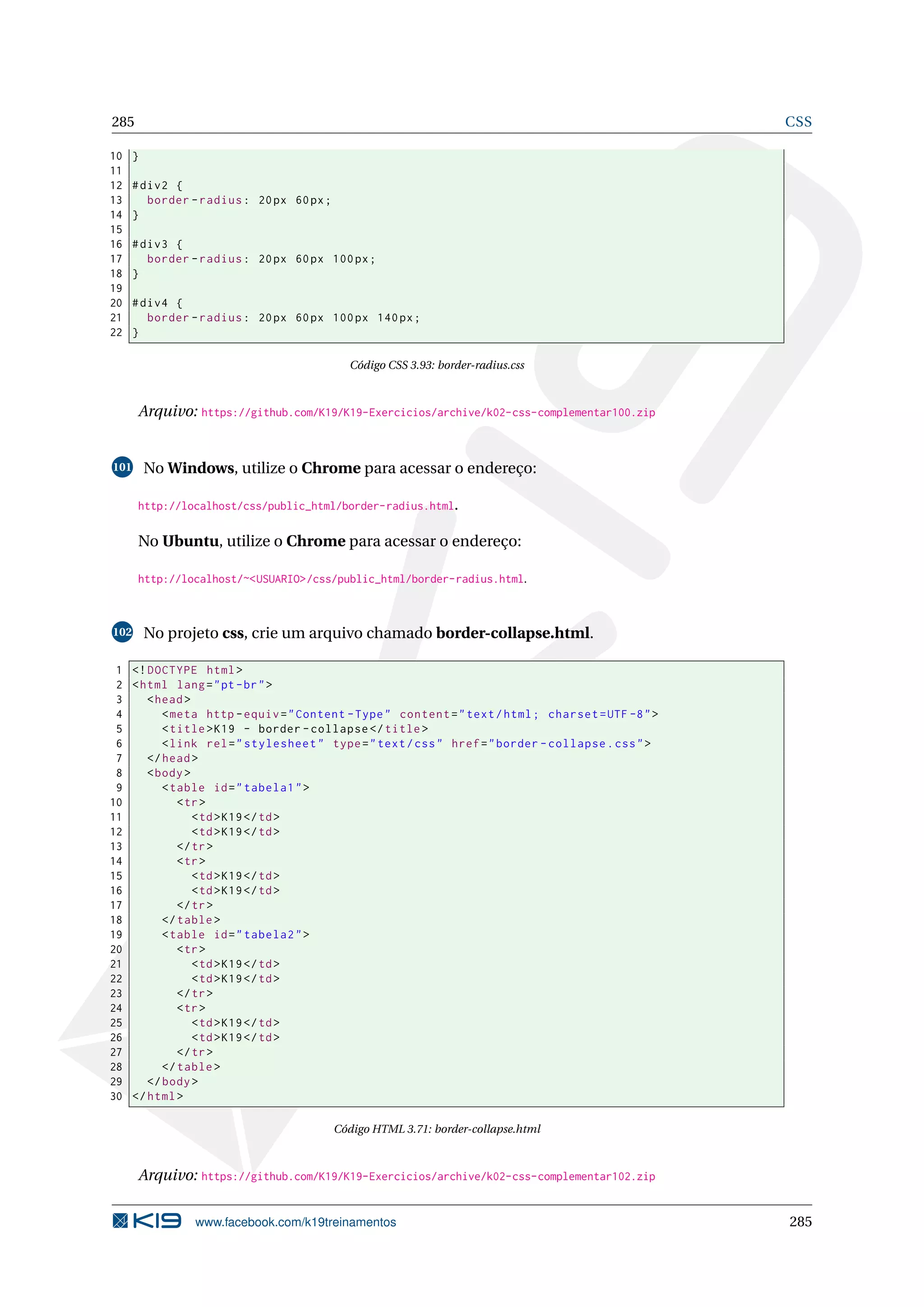 285 CSS
10 }
11
12 #div2 {
13 border -radius: 20px 60px;
14 }
15
16 #div3 {
17 border -radius: 20px 60px 100px;
18 }
19
20 #div4 {
21 border -radius: 20px 60px 100px 140px;
22 }
Código CSS 3.93: border-radius.css
Arquivo: https://github.com/K19/K19-Exercicios/archive/k02-css-complementar100.zip
101 No Windows, utilize o Chrome para acessar o endereço:
http://localhost/css/public_html/border-radius.html.
No Ubuntu, utilize o Chrome para acessar o endereço:
http://localhost/~<USUARIO>/css/public_html/border-radius.html.
102 No projeto css, crie um arquivo chamado border-collapse.html.
1 <!DOCTYPE html>
2 <html lang="pt-br">
3 <head>
4 <meta http -equiv="Content -Type" content="text/html; charset=UTF -8">
5 <title>K19 - border -collapse </title>
6 <link rel="stylesheet" type="text/css" href="border -collapse.css">
7 </head>
8 <body>
9 <table id="tabela1">
10 <tr>
11 <td>K19</td>
12 <td>K19</td>
13 </tr>
14 <tr>
15 <td>K19</td>
16 <td>K19</td>
17 </tr>
18 </table>
19 <table id="tabela2">
20 <tr>
21 <td>K19</td>
22 <td>K19</td>
23 </tr>
24 <tr>
25 <td>K19</td>
26 <td>K19</td>
27 </tr>
28 </table>
29 </body>
30 </html>
Código HTML 3.71: border-collapse.html
Arquivo: https://github.com/K19/K19-Exercicios/archive/k02-css-complementar102.zip
www.facebook.com/k19treinamentos 285
 