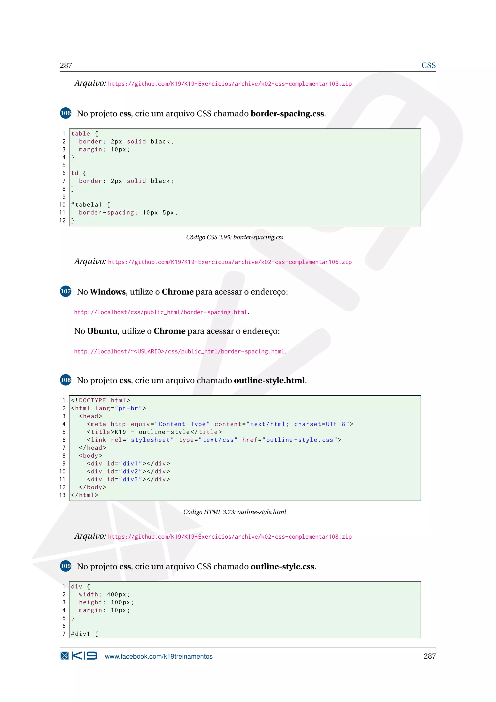287 CSS
Arquivo: https://github.com/K19/K19-Exercicios/archive/k02-css-complementar105.zip
106 No projeto css, crie um arquivo CSS chamado border-spacing.css.
1 table {
2 border: 2px solid black;
3 margin: 10px;
4 }
5
6 td {
7 border: 2px solid black;
8 }
9
10 #tabela1 {
11 border -spacing: 10px 5px;
12 }
Código CSS 3.95: border-spacing.css
Arquivo: https://github.com/K19/K19-Exercicios/archive/k02-css-complementar106.zip
107 No Windows, utilize o Chrome para acessar o endereço:
http://localhost/css/public_html/border-spacing.html.
No Ubuntu, utilize o Chrome para acessar o endereço:
http://localhost/~<USUARIO>/css/public_html/border-spacing.html.
108 No projeto css, crie um arquivo chamado outline-style.html.
1 <!DOCTYPE html>
2 <html lang="pt-br">
3 <head>
4 <meta http -equiv="Content -Type" content="text/html; charset=UTF -8">
5 <title>K19 - outline -style</title>
6 <link rel="stylesheet" type="text/css" href="outline -style.css">
7 </head>
8 <body>
9 <div id="div1"></div>
10 <div id="div2"></div>
11 <div id="div3"></div>
12 </body>
13 </html>
Código HTML 3.73: outline-style.html
Arquivo: https://github.com/K19/K19-Exercicios/archive/k02-css-complementar108.zip
109 No projeto css, crie um arquivo CSS chamado outline-style.css.
1 div {
2 width: 400px;
3 height: 100px;
4 margin: 10px;
5 }
6
7 #div1 {
www.facebook.com/k19treinamentos 287
 
