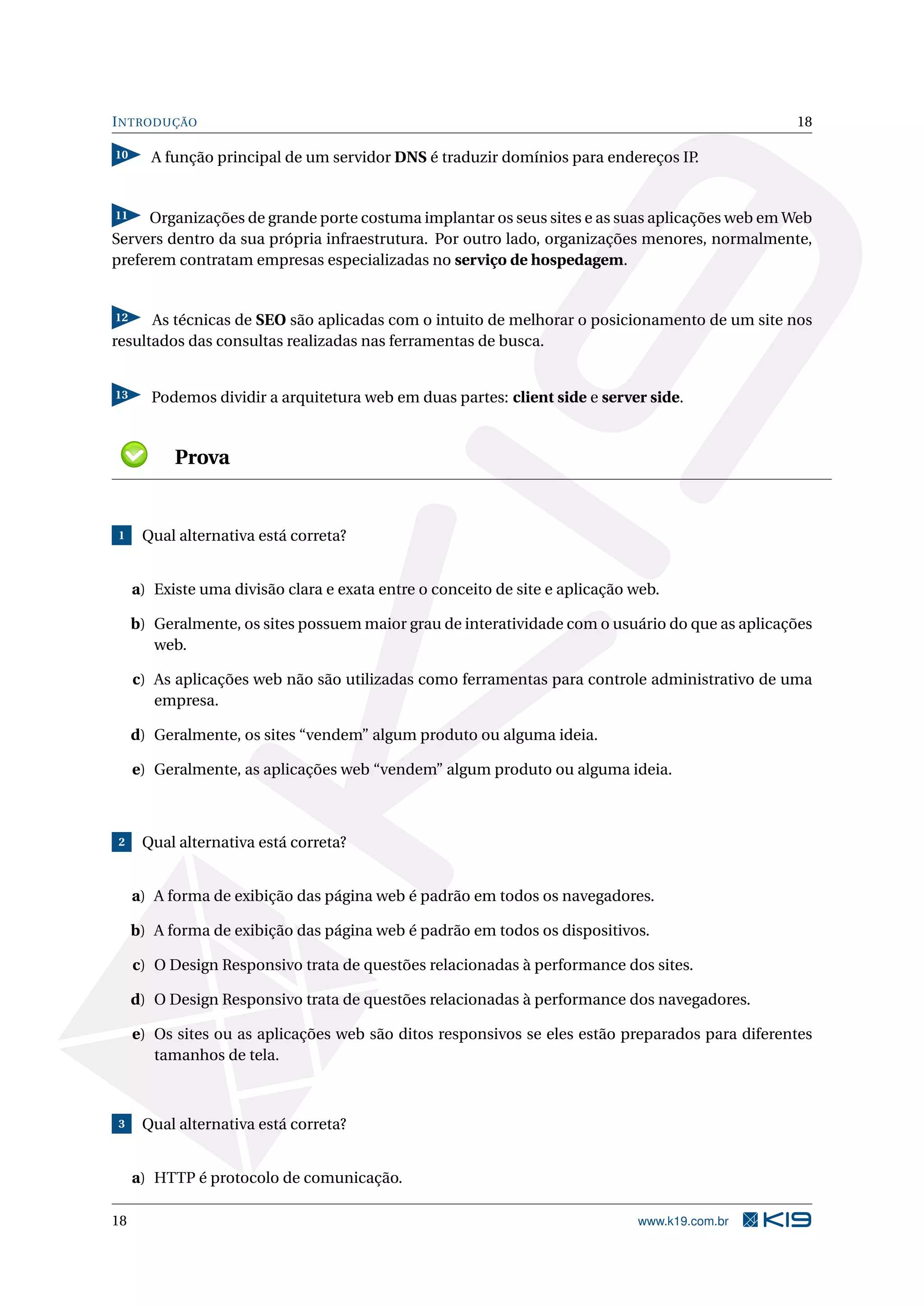 INTRODUÇÃO 18
10 A função principal de um servidor DNS é traduzir domínios para endereços IP.
11 Organizações de grande porte costuma implantar os seus sites e as suas aplicações web em Web
Servers dentro da sua própria infraestrutura. Por outro lado, organizações menores, normalmente,
preferem contratam empresas especializadas no serviço de hospedagem.
12 As técnicas de SEO são aplicadas com o intuito de melhorar o posicionamento de um site nos
resultados das consultas realizadas nas ferramentas de busca.
13 Podemos dividir a arquitetura web em duas partes: client side e server side.
Prova
1 Qual alternativa está correta?
a) Existe uma divisão clara e exata entre o conceito de site e aplicação web.
b) Geralmente, os sites possuem maior grau de interatividade com o usuário do que as aplicações
web.
c) As aplicações web não são utilizadas como ferramentas para controle administrativo de uma
empresa.
d) Geralmente, os sites “vendem” algum produto ou alguma ideia.
e) Geralmente, as aplicações web “vendem” algum produto ou alguma ideia.
2 Qual alternativa está correta?
a) A forma de exibição das página web é padrão em todos os navegadores.
b) A forma de exibição das página web é padrão em todos os dispositivos.
c) O Design Responsivo trata de questões relacionadas à performance dos sites.
d) O Design Responsivo trata de questões relacionadas à performance dos navegadores.
e) Os sites ou as aplicações web são ditos responsivos se eles estão preparados para diferentes
tamanhos de tela.
3 Qual alternativa está correta?
a) HTTP é protocolo de comunicação.
18 www.k19.com.br
 