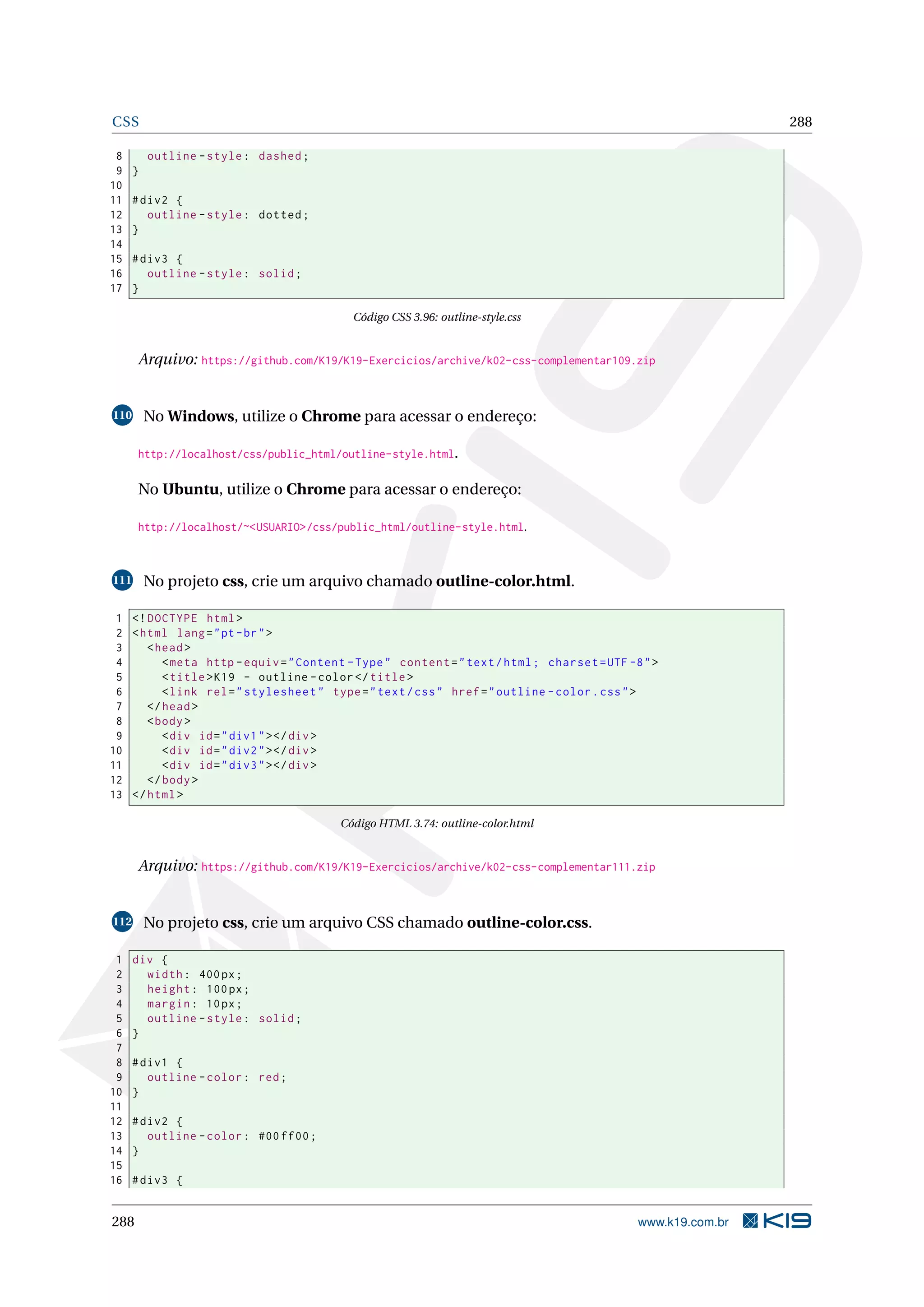 CSS 288
8 outline -style: dashed;
9 }
10
11 #div2 {
12 outline -style: dotted;
13 }
14
15 #div3 {
16 outline -style: solid;
17 }
Código CSS 3.96: outline-style.css
Arquivo: https://github.com/K19/K19-Exercicios/archive/k02-css-complementar109.zip
110 No Windows, utilize o Chrome para acessar o endereço:
http://localhost/css/public_html/outline-style.html.
No Ubuntu, utilize o Chrome para acessar o endereço:
http://localhost/~<USUARIO>/css/public_html/outline-style.html.
111 No projeto css, crie um arquivo chamado outline-color.html.
1 <!DOCTYPE html>
2 <html lang="pt-br">
3 <head>
4 <meta http -equiv="Content -Type" content="text/html; charset=UTF -8">
5 <title>K19 - outline -color</title>
6 <link rel="stylesheet" type="text/css" href="outline -color.css">
7 </head>
8 <body>
9 <div id="div1"></div>
10 <div id="div2"></div>
11 <div id="div3"></div>
12 </body>
13 </html>
Código HTML 3.74: outline-color.html
Arquivo: https://github.com/K19/K19-Exercicios/archive/k02-css-complementar111.zip
112 No projeto css, crie um arquivo CSS chamado outline-color.css.
1 div {
2 width: 400px;
3 height: 100px;
4 margin: 10px;
5 outline -style: solid;
6 }
7
8 #div1 {
9 outline -color: red;
10 }
11
12 #div2 {
13 outline -color: #00 ff00;
14 }
15
16 #div3 {
288 www.k19.com.br
 