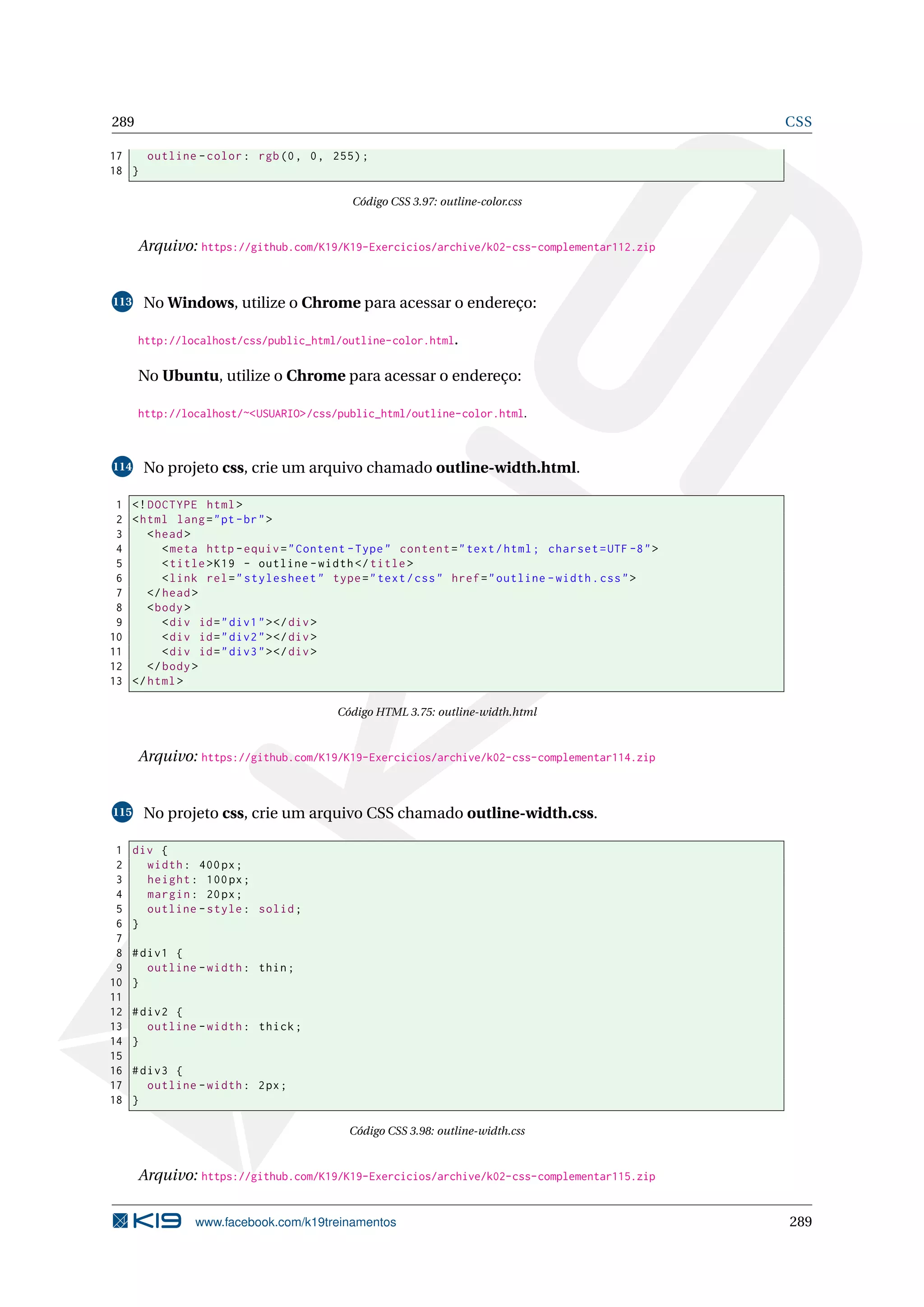 289 CSS
17 outline -color: rgb(0, 0, 255);
18 }
Código CSS 3.97: outline-color.css
Arquivo: https://github.com/K19/K19-Exercicios/archive/k02-css-complementar112.zip
113 No Windows, utilize o Chrome para acessar o endereço:
http://localhost/css/public_html/outline-color.html.
No Ubuntu, utilize o Chrome para acessar o endereço:
http://localhost/~<USUARIO>/css/public_html/outline-color.html.
114 No projeto css, crie um arquivo chamado outline-width.html.
1 <!DOCTYPE html>
2 <html lang="pt-br">
3 <head>
4 <meta http -equiv="Content -Type" content="text/html; charset=UTF -8">
5 <title>K19 - outline -width</title>
6 <link rel="stylesheet" type="text/css" href="outline -width.css">
7 </head>
8 <body>
9 <div id="div1"></div>
10 <div id="div2"></div>
11 <div id="div3"></div>
12 </body>
13 </html>
Código HTML 3.75: outline-width.html
Arquivo: https://github.com/K19/K19-Exercicios/archive/k02-css-complementar114.zip
115 No projeto css, crie um arquivo CSS chamado outline-width.css.
1 div {
2 width: 400px;
3 height: 100px;
4 margin: 20px;
5 outline -style: solid;
6 }
7
8 #div1 {
9 outline -width: thin;
10 }
11
12 #div2 {
13 outline -width: thick;
14 }
15
16 #div3 {
17 outline -width: 2px;
18 }
Código CSS 3.98: outline-width.css
Arquivo: https://github.com/K19/K19-Exercicios/archive/k02-css-complementar115.zip
www.facebook.com/k19treinamentos 289
 