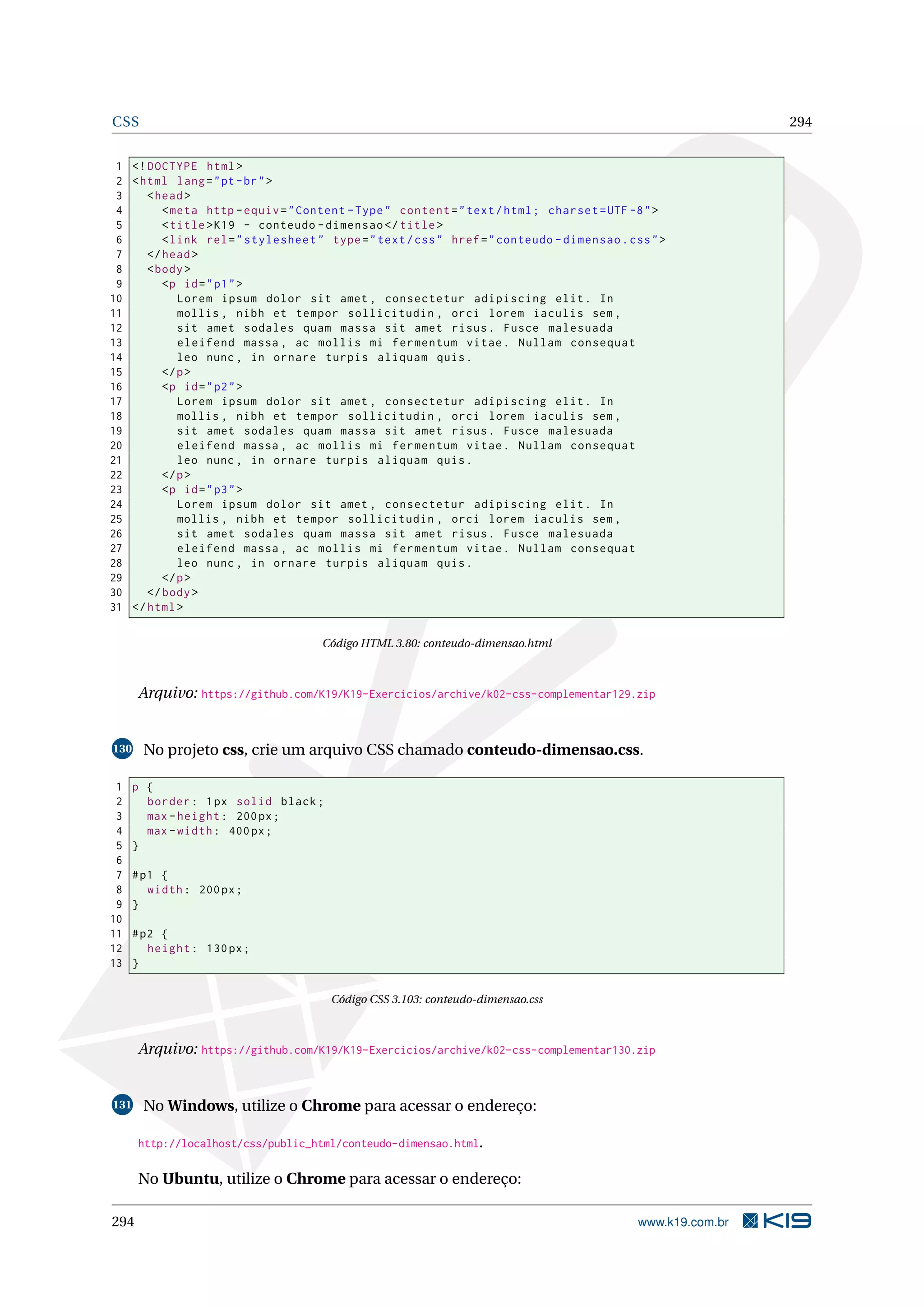 CSS 294
1 <!DOCTYPE html>
2 <html lang="pt-br">
3 <head>
4 <meta http -equiv="Content -Type" content="text/html; charset=UTF -8">
5 <title>K19 - conteudo -dimensao </title>
6 <link rel="stylesheet" type="text/css" href="conteudo -dimensao.css">
7 </head>
8 <body>
9 <p id="p1">
10 Lorem ipsum dolor sit amet , consectetur adipiscing elit. In
11 mollis , nibh et tempor sollicitudin , orci lorem iaculis sem ,
12 sit amet sodales quam massa sit amet risus. Fusce malesuada
13 eleifend massa , ac mollis mi fermentum vitae. Nullam consequat
14 leo nunc , in ornare turpis aliquam quis.
15 </p>
16 <p id="p2">
17 Lorem ipsum dolor sit amet , consectetur adipiscing elit. In
18 mollis , nibh et tempor sollicitudin , orci lorem iaculis sem ,
19 sit amet sodales quam massa sit amet risus. Fusce malesuada
20 eleifend massa , ac mollis mi fermentum vitae. Nullam consequat
21 leo nunc , in ornare turpis aliquam quis.
22 </p>
23 <p id="p3">
24 Lorem ipsum dolor sit amet , consectetur adipiscing elit. In
25 mollis , nibh et tempor sollicitudin , orci lorem iaculis sem ,
26 sit amet sodales quam massa sit amet risus. Fusce malesuada
27 eleifend massa , ac mollis mi fermentum vitae. Nullam consequat
28 leo nunc , in ornare turpis aliquam quis.
29 </p>
30 </body>
31 </html>
Código HTML 3.80: conteudo-dimensao.html
Arquivo: https://github.com/K19/K19-Exercicios/archive/k02-css-complementar129.zip
130 No projeto css, crie um arquivo CSS chamado conteudo-dimensao.css.
1 p {
2 border: 1px solid black;
3 max -height: 200px;
4 max -width: 400px;
5 }
6
7 #p1 {
8 width: 200px;
9 }
10
11 #p2 {
12 height: 130px;
13 }
Código CSS 3.103: conteudo-dimensao.css
Arquivo: https://github.com/K19/K19-Exercicios/archive/k02-css-complementar130.zip
131 No Windows, utilize o Chrome para acessar o endereço:
http://localhost/css/public_html/conteudo-dimensao.html.
No Ubuntu, utilize o Chrome para acessar o endereço:
294 www.k19.com.br
 