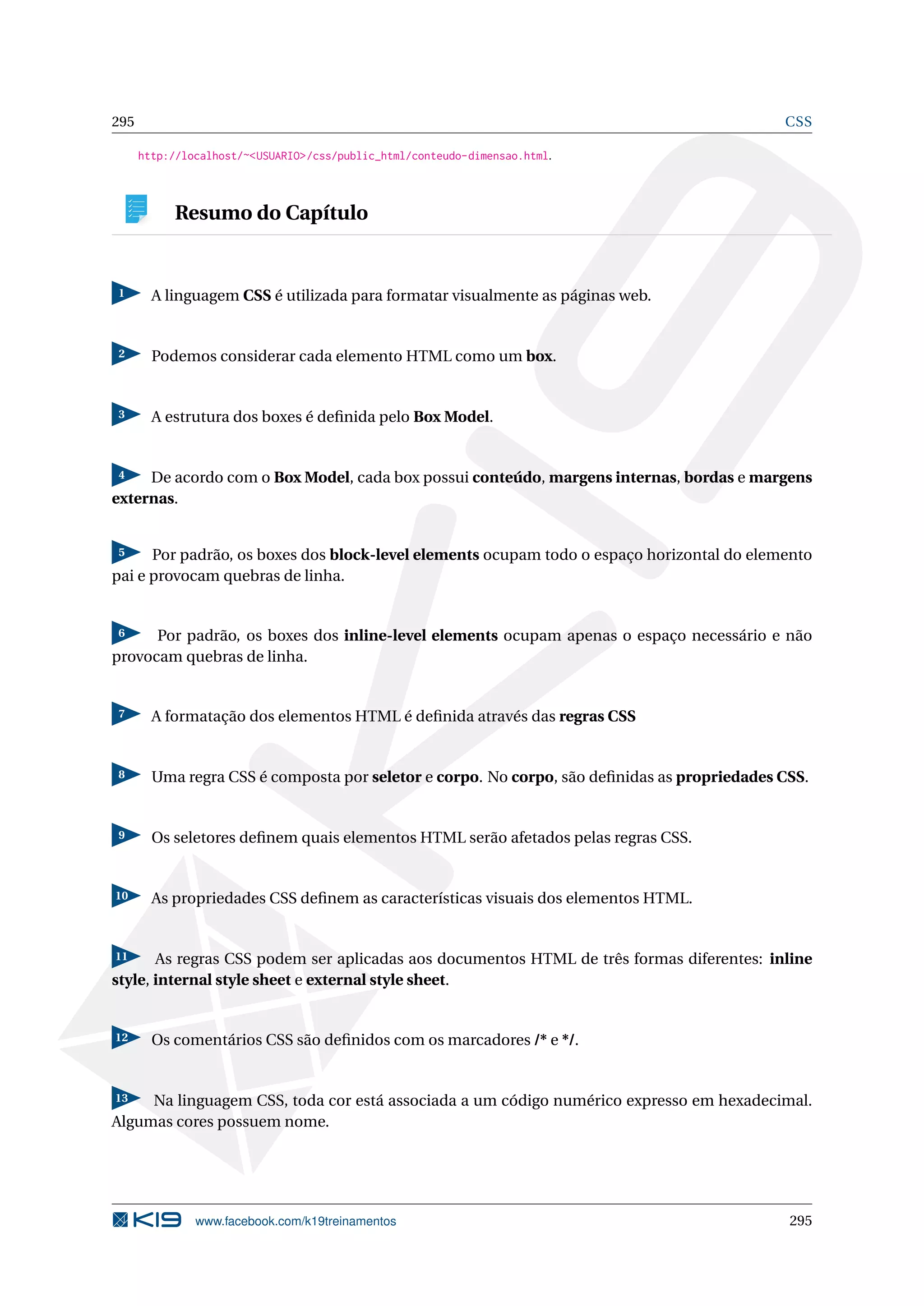 295 CSS
http://localhost/~<USUARIO>/css/public_html/conteudo-dimensao.html.
Resumo do Capítulo
1 A linguagem CSS é utilizada para formatar visualmente as páginas web.
2 Podemos considerar cada elemento HTML como um box.
3 A estrutura dos boxes é deﬁnida pelo Box Model.
4 De acordo com o Box Model, cada box possui conteúdo, margens internas, bordas e margens
externas.
5 Por padrão, os boxes dos block-level elements ocupam todo o espaço horizontal do elemento
pai e provocam quebras de linha.
6 Por padrão, os boxes dos inline-level elements ocupam apenas o espaço necessário e não
provocam quebras de linha.
7 A formatação dos elementos HTML é deﬁnida através das regras CSS
8 Uma regra CSS é composta por seletor e corpo. No corpo, são deﬁnidas as propriedades CSS.
9 Os seletores deﬁnem quais elementos HTML serão afetados pelas regras CSS.
10 As propriedades CSS deﬁnem as características visuais dos elementos HTML.
11 As regras CSS podem ser aplicadas aos documentos HTML de três formas diferentes: inline
style, internal style sheet e external style sheet.
12 Os comentários CSS são deﬁnidos com os marcadores /* e */.
13 Na linguagem CSS, toda cor está associada a um código numérico expresso em hexadecimal.
Algumas cores possuem nome.
www.facebook.com/k19treinamentos 295
 