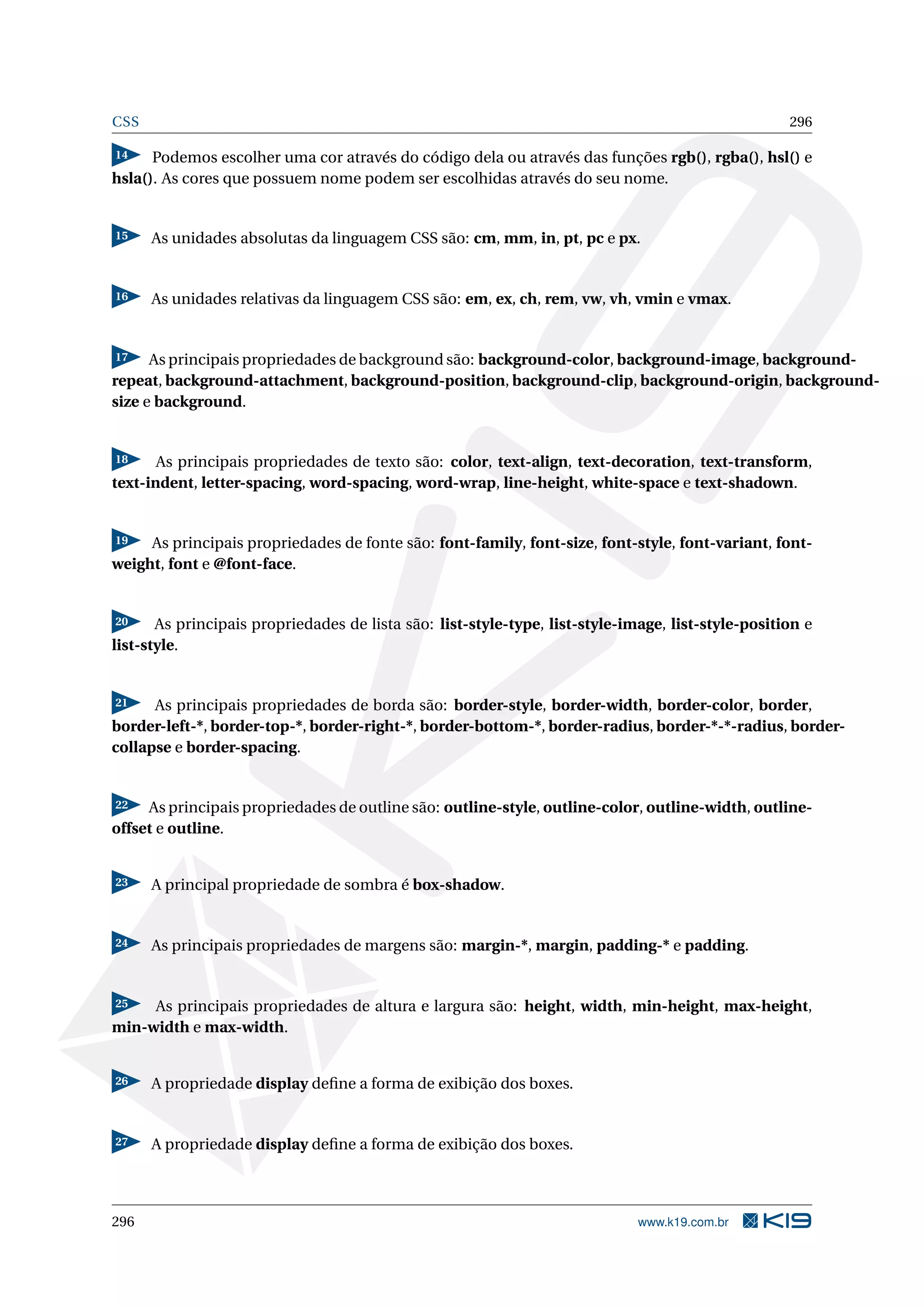CSS 296
14 Podemos escolher uma cor através do código dela ou através das funções rgb(), rgba(), hsl() e
hsla(). As cores que possuem nome podem ser escolhidas através do seu nome.
15 As unidades absolutas da linguagem CSS são: cm, mm, in, pt, pc e px.
16 As unidades relativas da linguagem CSS são: em, ex, ch, rem, vw, vh, vmin e vmax.
17 As principais propriedades de background são: background-color, background-image, background-
repeat, background-attachment, background-position, background-clip, background-origin, background-
size e background.
18 As principais propriedades de texto são: color, text-align, text-decoration, text-transform,
text-indent, letter-spacing, word-spacing, word-wrap, line-height, white-space e text-shadown.
19 As principais propriedades de fonte são: font-family, font-size, font-style, font-variant, font-
weight, font e @font-face.
20 As principais propriedades de lista são: list-style-type, list-style-image, list-style-position e
list-style.
21 As principais propriedades de borda são: border-style, border-width, border-color, border,
border-left-*, border-top-*, border-right-*, border-bottom-*, border-radius, border-*-*-radius, border-
collapse e border-spacing.
22 As principais propriedades de outline são: outline-style, outline-color, outline-width, outline-
offset e outline.
23 A principal propriedade de sombra é box-shadow.
24 As principais propriedades de margens são: margin-*, margin, padding-* e padding.
25 As principais propriedades de altura e largura são: height, width, min-height, max-height,
min-width e max-width.
26 A propriedade display deﬁne a forma de exibição dos boxes.
27 A propriedade display deﬁne a forma de exibição dos boxes.
296 www.k19.com.br
 
