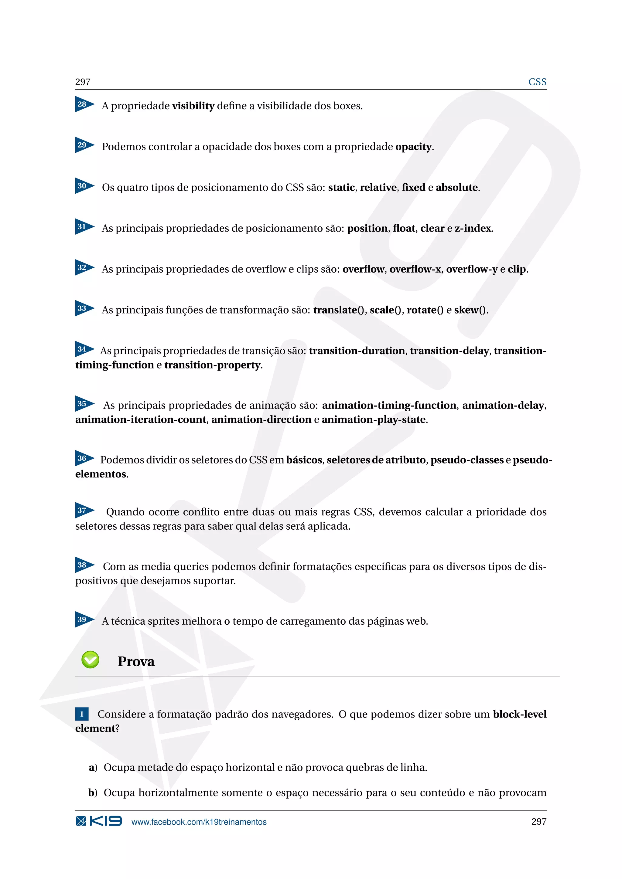 297 CSS
28 A propriedade visibility deﬁne a visibilidade dos boxes.
29 Podemos controlar a opacidade dos boxes com a propriedade opacity.
30 Os quatro tipos de posicionamento do CSS são: static, relative, ﬁxed e absolute.
31 As principais propriedades de posicionamento são: position, ﬂoat, clear e z-index.
32 As principais propriedades de overﬂow e clips são: overﬂow, overﬂow-x, overﬂow-y e clip.
33 As principais funções de transformação são: translate(), scale(), rotate() e skew().
34 As principais propriedades de transição são: transition-duration, transition-delay, transition-
timing-function e transition-property.
35 As principais propriedades de animação são: animation-timing-function, animation-delay,
animation-iteration-count, animation-direction e animation-play-state.
36 Podemos dividir os seletores do CSS em básicos, seletores de atributo, pseudo-classes e pseudo-
elementos.
37 Quando ocorre conﬂito entre duas ou mais regras CSS, devemos calcular a prioridade dos
seletores dessas regras para saber qual delas será aplicada.
38 Com as media queries podemos deﬁnir formatações especíﬁcas para os diversos tipos de dis-
positivos que desejamos suportar.
39 A técnica sprites melhora o tempo de carregamento das páginas web.
Prova
1 Considere a formatação padrão dos navegadores. O que podemos dizer sobre um block-level
element?
a) Ocupa metade do espaço horizontal e não provoca quebras de linha.
b) Ocupa horizontalmente somente o espaço necessário para o seu conteúdo e não provocam
www.facebook.com/k19treinamentos 297
 