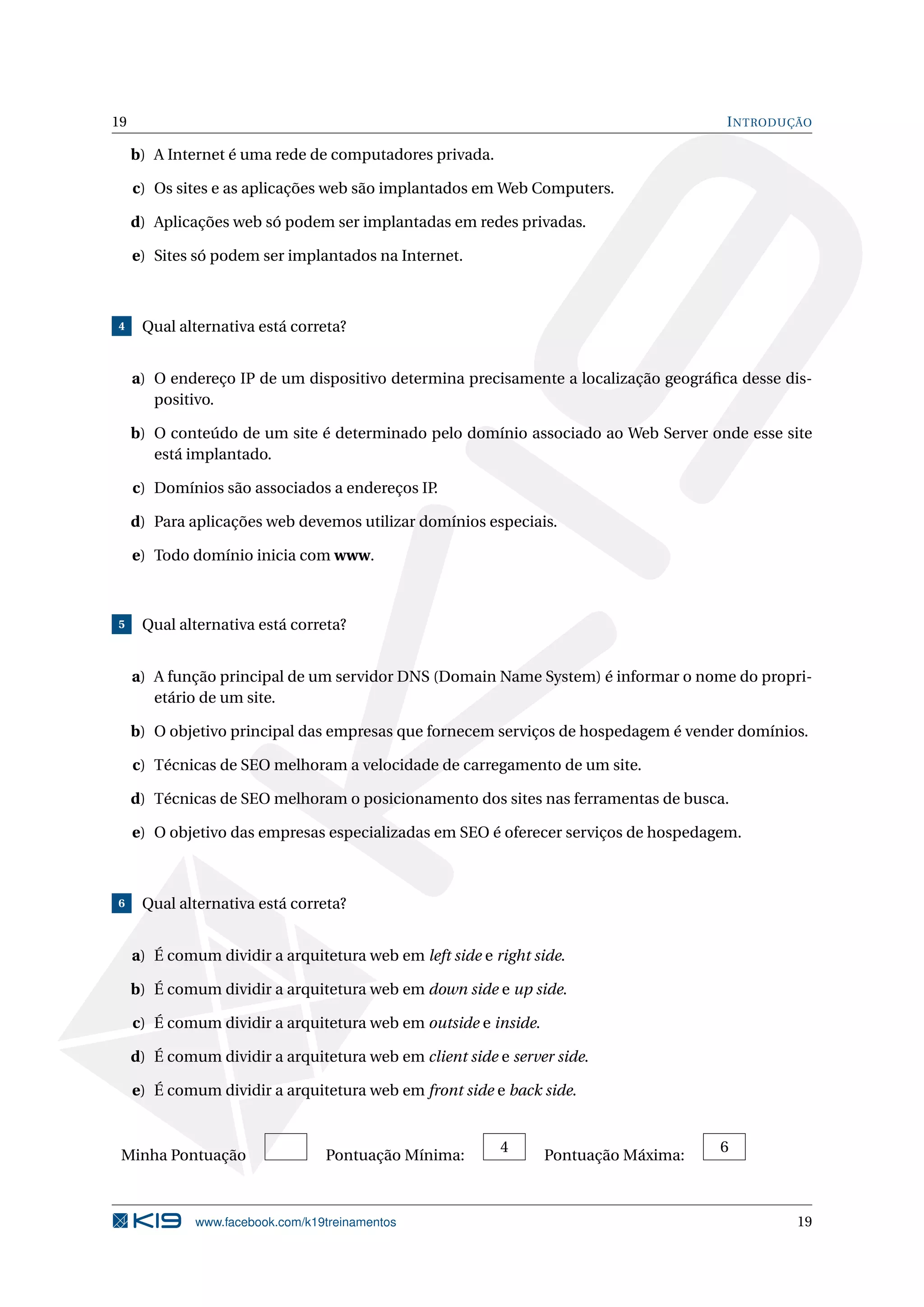 19 INTRODUÇÃO
b) A Internet é uma rede de computadores privada.
c) Os sites e as aplicações web são implantados em Web Computers.
d) Aplicações web só podem ser implantadas em redes privadas.
e) Sites só podem ser implantados na Internet.
4 Qual alternativa está correta?
a) O endereço IP de um dispositivo determina precisamente a localização geográﬁca desse dis-
positivo.
b) O conteúdo de um site é determinado pelo domínio associado ao Web Server onde esse site
está implantado.
c) Domínios são associados a endereços IP.
d) Para aplicações web devemos utilizar domínios especiais.
e) Todo domínio inicia com www.
5 Qual alternativa está correta?
a) A função principal de um servidor DNS (Domain Name System) é informar o nome do propri-
etário de um site.
b) O objetivo principal das empresas que fornecem serviços de hospedagem é vender domínios.
c) Técnicas de SEO melhoram a velocidade de carregamento de um site.
d) Técnicas de SEO melhoram o posicionamento dos sites nas ferramentas de busca.
e) O objetivo das empresas especializadas em SEO é oferecer serviços de hospedagem.
6 Qual alternativa está correta?
a) É comum dividir a arquitetura web em left side e right side.
b) É comum dividir a arquitetura web em down side e up side.
c) É comum dividir a arquitetura web em outside e inside.
d) É comum dividir a arquitetura web em client side e server side.
e) É comum dividir a arquitetura web em front side e back side.
Minha Pontuação Pontuação Mínima:
4
Pontuação Máxima:
6
www.facebook.com/k19treinamentos 19
 