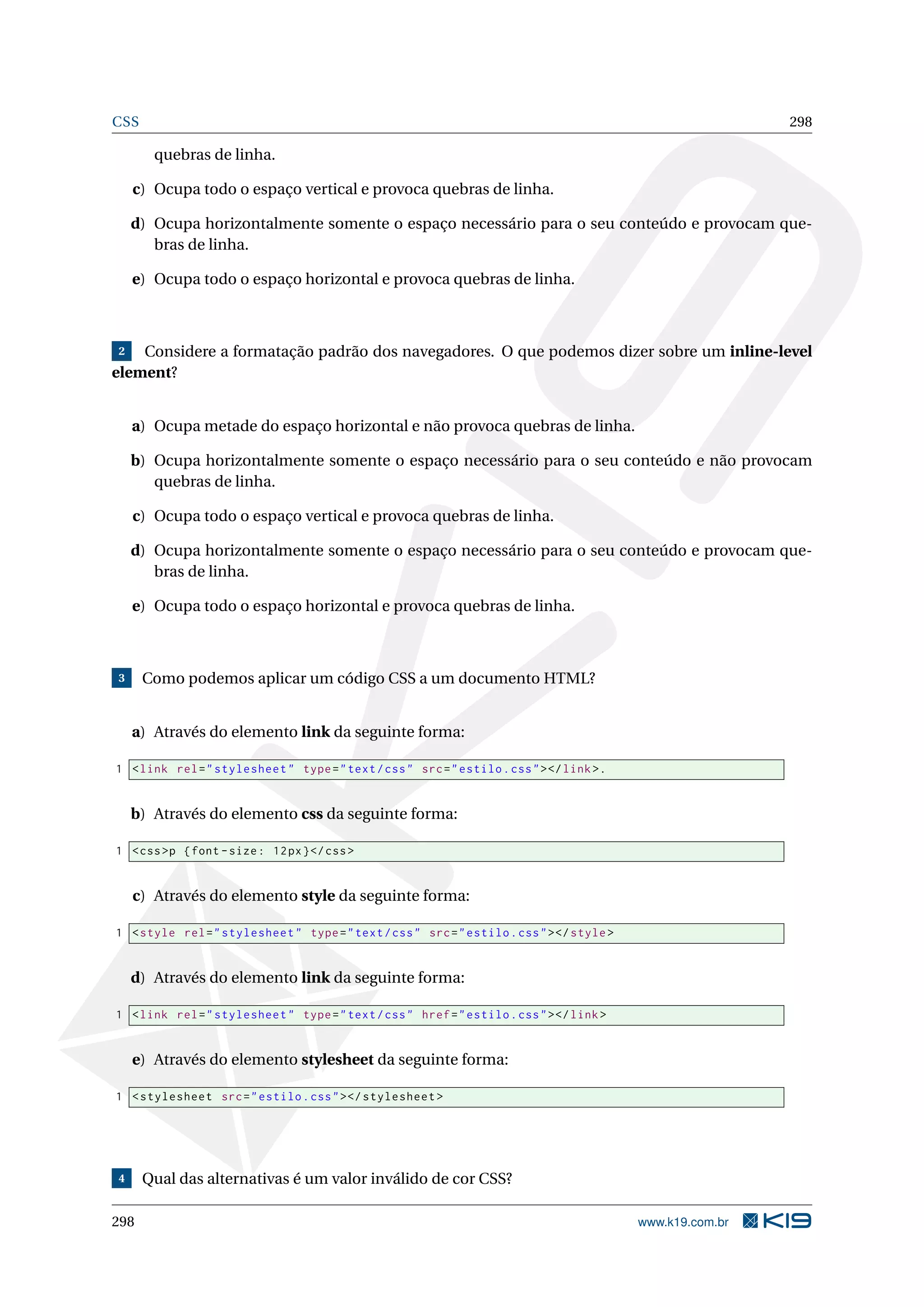 CSS 298
quebras de linha.
c) Ocupa todo o espaço vertical e provoca quebras de linha.
d) Ocupa horizontalmente somente o espaço necessário para o seu conteúdo e provocam que-
bras de linha.
e) Ocupa todo o espaço horizontal e provoca quebras de linha.
2 Considere a formatação padrão dos navegadores. O que podemos dizer sobre um inline-level
element?
a) Ocupa metade do espaço horizontal e não provoca quebras de linha.
b) Ocupa horizontalmente somente o espaço necessário para o seu conteúdo e não provocam
quebras de linha.
c) Ocupa todo o espaço vertical e provoca quebras de linha.
d) Ocupa horizontalmente somente o espaço necessário para o seu conteúdo e provocam que-
bras de linha.
e) Ocupa todo o espaço horizontal e provoca quebras de linha.
3 Como podemos aplicar um código CSS a um documento HTML?
a) Através do elemento link da seguinte forma:
1 <link rel="stylesheet" type="text/css" src="estilo.css"></link>.
b) Através do elemento css da seguinte forma:
1 <css>p {font -size: 12px}</css>
c) Através do elemento style da seguinte forma:
1 <style rel="stylesheet" type="text/css" src="estilo.css"></style>
d) Através do elemento link da seguinte forma:
1 <link rel="stylesheet" type="text/css" href="estilo.css"></link>
e) Através do elemento stylesheet da seguinte forma:
1 <stylesheet src="estilo.css"></stylesheet >
4 Qual das alternativas é um valor inválido de cor CSS?
298 www.k19.com.br
 