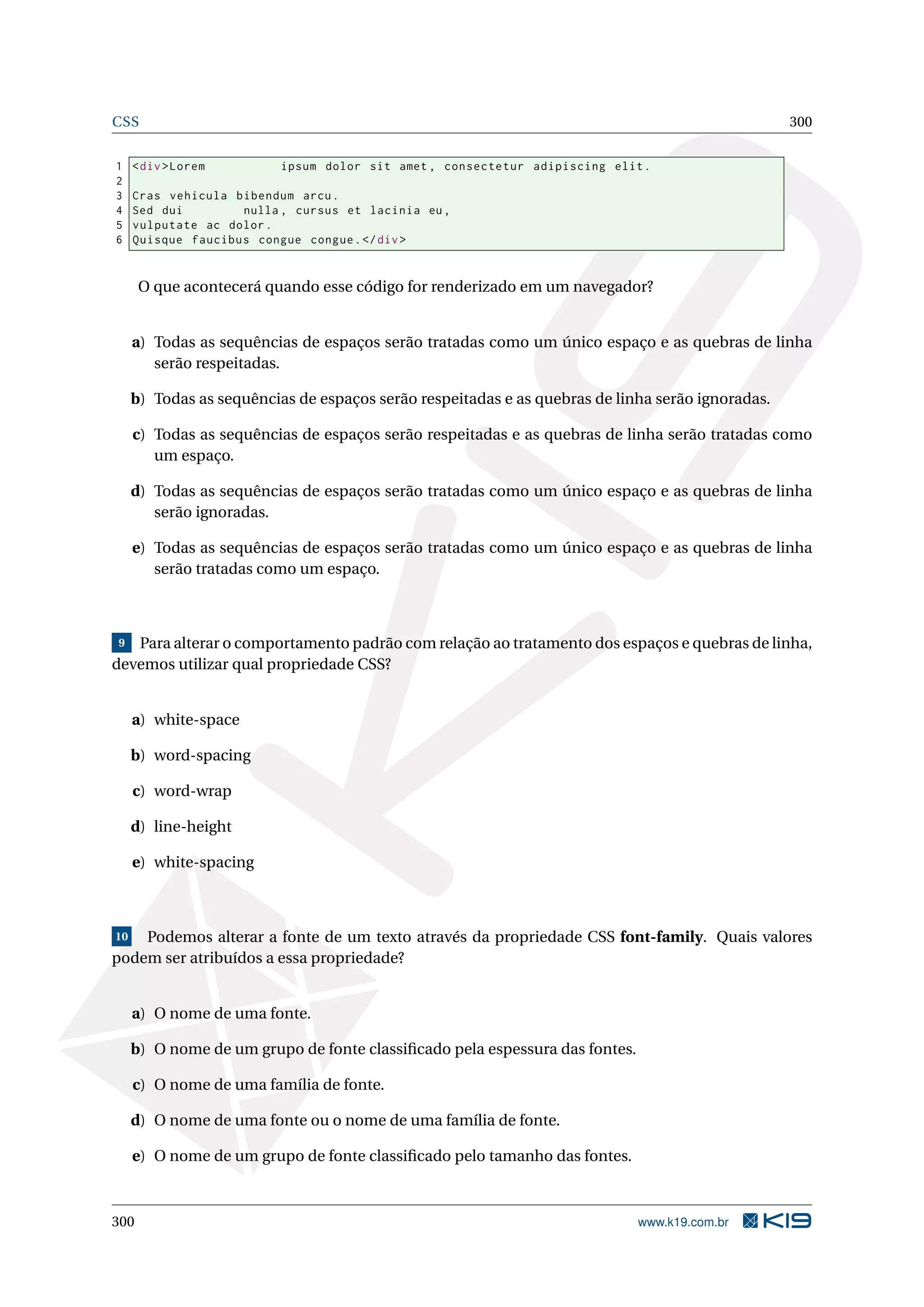 CSS 300
1 <div>Lorem ipsum dolor sit amet , consectetur adipiscing elit.
2
3 Cras vehicula bibendum arcu.
4 Sed dui nulla , cursus et lacinia eu,
5 vulputate ac dolor.
6 Quisque faucibus congue congue.</div>
O que acontecerá quando esse código for renderizado em um navegador?
a) Todas as sequências de espaços serão tratadas como um único espaço e as quebras de linha
serão respeitadas.
b) Todas as sequências de espaços serão respeitadas e as quebras de linha serão ignoradas.
c) Todas as sequências de espaços serão respeitadas e as quebras de linha serão tratadas como
um espaço.
d) Todas as sequências de espaços serão tratadas como um único espaço e as quebras de linha
serão ignoradas.
e) Todas as sequências de espaços serão tratadas como um único espaço e as quebras de linha
serão tratadas como um espaço.
9 Para alterar o comportamento padrão com relação ao tratamento dos espaços e quebras de linha,
devemos utilizar qual propriedade CSS?
a) white-space
b) word-spacing
c) word-wrap
d) line-height
e) white-spacing
10 Podemos alterar a fonte de um texto através da propriedade CSS font-family. Quais valores
podem ser atribuídos a essa propriedade?
a) O nome de uma fonte.
b) O nome de um grupo de fonte classiﬁcado pela espessura das fontes.
c) O nome de uma família de fonte.
d) O nome de uma fonte ou o nome de uma família de fonte.
e) O nome de um grupo de fonte classiﬁcado pelo tamanho das fontes.
300 www.k19.com.br
 