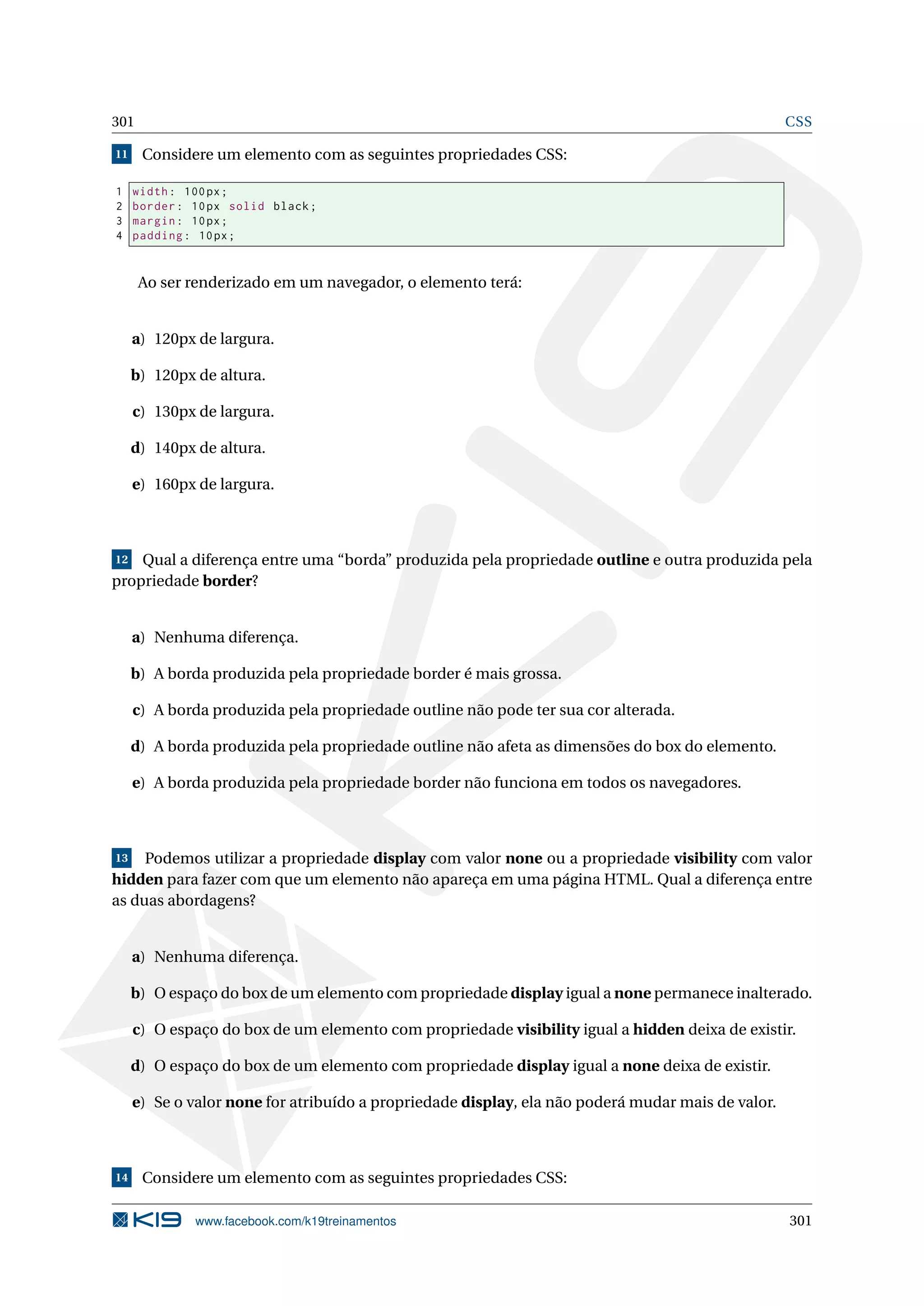 301 CSS
11 Considere um elemento com as seguintes propriedades CSS:
1 width: 100px;
2 border: 10px solid black;
3 margin: 10px;
4 padding: 10px;
Ao ser renderizado em um navegador, o elemento terá:
a) 120px de largura.
b) 120px de altura.
c) 130px de largura.
d) 140px de altura.
e) 160px de largura.
12 Qual a diferença entre uma “borda” produzida pela propriedade outline e outra produzida pela
propriedade border?
a) Nenhuma diferença.
b) A borda produzida pela propriedade border é mais grossa.
c) A borda produzida pela propriedade outline não pode ter sua cor alterada.
d) A borda produzida pela propriedade outline não afeta as dimensões do box do elemento.
e) A borda produzida pela propriedade border não funciona em todos os navegadores.
13 Podemos utilizar a propriedade display com valor none ou a propriedade visibility com valor
hidden para fazer com que um elemento não apareça em uma página HTML. Qual a diferença entre
as duas abordagens?
a) Nenhuma diferença.
b) O espaço do box de um elemento com propriedade display igual a none permanece inalterado.
c) O espaço do box de um elemento com propriedade visibility igual a hidden deixa de existir.
d) O espaço do box de um elemento com propriedade display igual a none deixa de existir.
e) Se o valor none for atribuído a propriedade display, ela não poderá mudar mais de valor.
14 Considere um elemento com as seguintes propriedades CSS:
www.facebook.com/k19treinamentos 301
 