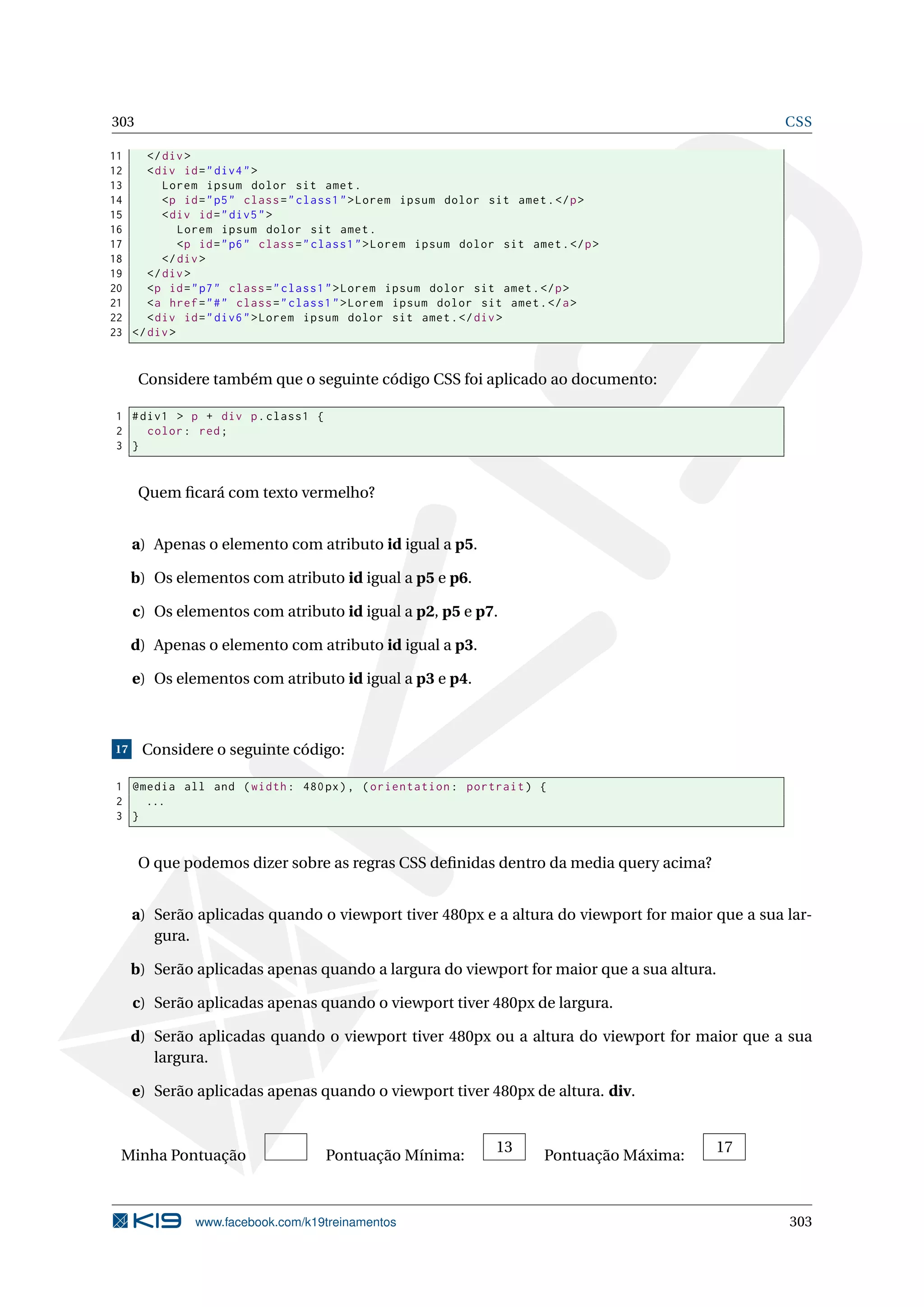 303 CSS
11 </div>
12 <div id="div4">
13 Lorem ipsum dolor sit amet.
14 <p id="p5" class="class1">Lorem ipsum dolor sit amet.</p>
15 <div id="div5">
16 Lorem ipsum dolor sit amet.
17 <p id="p6" class="class1">Lorem ipsum dolor sit amet.</p>
18 </div>
19 </div>
20 <p id="p7" class="class1">Lorem ipsum dolor sit amet.</p>
21 <a href="#" class="class1">Lorem ipsum dolor sit amet.</a>
22 <div id="div6">Lorem ipsum dolor sit amet.</div>
23 </div>
Considere também que o seguinte código CSS foi aplicado ao documento:
1 #div1 > p + div p.class1 {
2 color: red;
3 }
Quem ﬁcará com texto vermelho?
a) Apenas o elemento com atributo id igual a p5.
b) Os elementos com atributo id igual a p5 e p6.
c) Os elementos com atributo id igual a p2, p5 e p7.
d) Apenas o elemento com atributo id igual a p3.
e) Os elementos com atributo id igual a p3 e p4.
17 Considere o seguinte código:
1 @media all and (width: 480px), (orientation: portrait) {
2 ...
3 }
O que podemos dizer sobre as regras CSS deﬁnidas dentro da media query acima?
a) Serão aplicadas quando o viewport tiver 480px e a altura do viewport for maior que a sua lar-
gura.
b) Serão aplicadas apenas quando a largura do viewport for maior que a sua altura.
c) Serão aplicadas apenas quando o viewport tiver 480px de largura.
d) Serão aplicadas quando o viewport tiver 480px ou a altura do viewport for maior que a sua
largura.
e) Serão aplicadas apenas quando o viewport tiver 480px de altura. div.
Minha Pontuação Pontuação Mínima:
13
Pontuação Máxima:
17
www.facebook.com/k19treinamentos 303
 