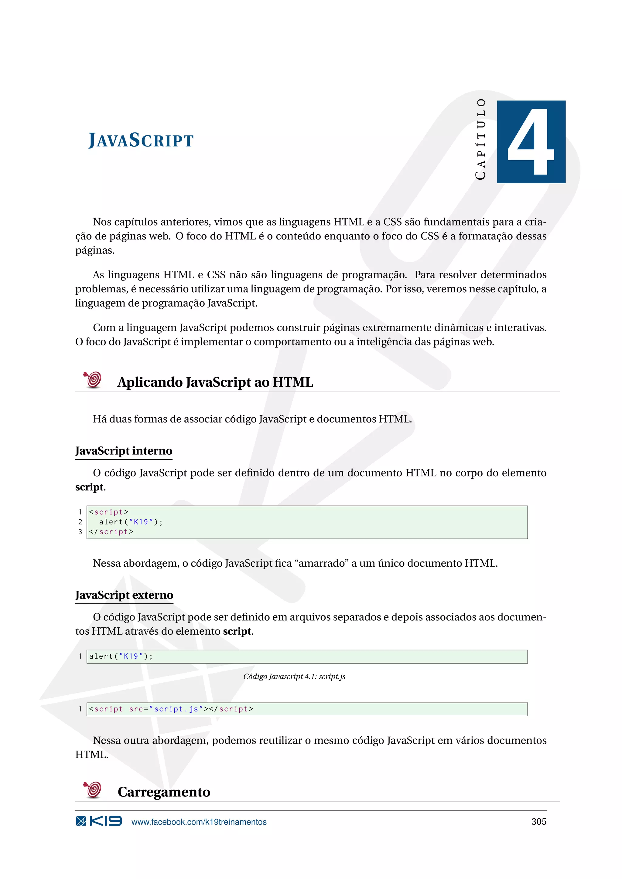 JAVASCRIPT
CAPÍTULO
4
Nos capítulos anteriores, vimos que as linguagens HTML e a CSS são fundamentais para a cria-
ção de páginas web. O foco do HTML é o conteúdo enquanto o foco do CSS é a formatação dessas
páginas.
As linguagens HTML e CSS não são linguagens de programação. Para resolver determinados
problemas, é necessário utilizar uma linguagem de programação. Por isso, veremos nesse capítulo, a
linguagem de programação JavaScript.
Com a linguagem JavaScript podemos construir páginas extremamente dinâmicas e interativas.
O foco do JavaScript é implementar o comportamento ou a inteligência das páginas web.
Aplicando JavaScript ao HTML
Há duas formas de associar código JavaScript e documentos HTML.
JavaScript interno
O código JavaScript pode ser deﬁnido dentro de um documento HTML no corpo do elemento
script.
1 <script >
2 alert("K19");
3 </script >
Nessa abordagem, o código JavaScript ﬁca “amarrado” a um único documento HTML.
JavaScript externo
O código JavaScript pode ser deﬁnido em arquivos separados e depois associados aos documen-
tos HTML através do elemento script.
1 alert("K19");
Código Javascript 4.1: script.js
1 <script src="script.js"></script >
Nessa outra abordagem, podemos reutilizar o mesmo código JavaScript em vários documentos
HTML.
Carregamento
www.facebook.com/k19treinamentos 305
 