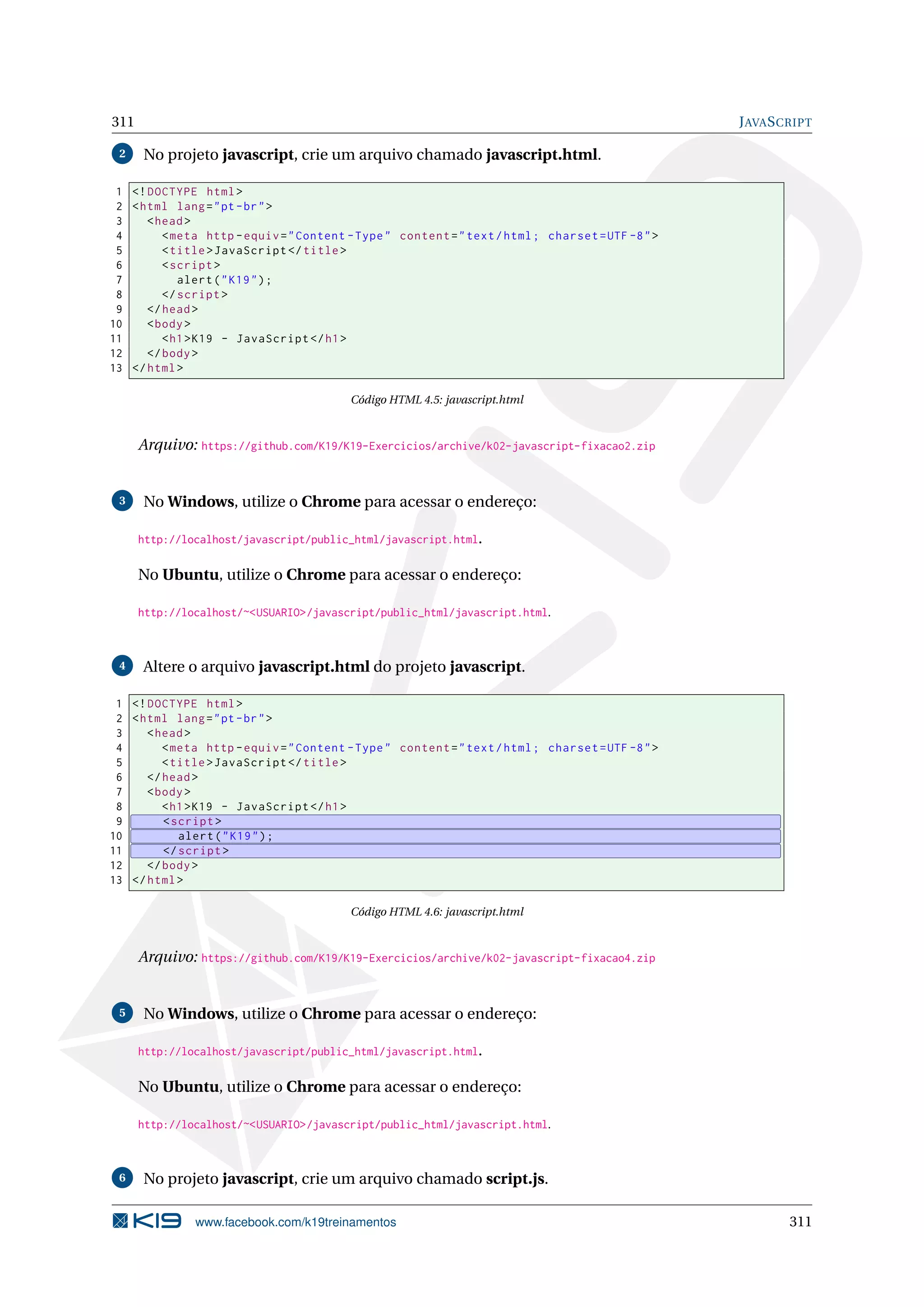 311 JAVASCRIPT
2 No projeto javascript, crie um arquivo chamado javascript.html.
1 <!DOCTYPE html>
2 <html lang="pt-br">
3 <head>
4 <meta http -equiv="Content -Type" content="text/html; charset=UTF -8">
5 <title>JavaScript </title>
6 <script >
7 alert("K19");
8 </script >
9 </head>
10 <body>
11 <h1>K19 - JavaScript </h1>
12 </body>
13 </html>
Código HTML 4.5: javascript.html
Arquivo: https://github.com/K19/K19-Exercicios/archive/k02-javascript-fixacao2.zip
3 No Windows, utilize o Chrome para acessar o endereço:
http://localhost/javascript/public_html/javascript.html.
No Ubuntu, utilize o Chrome para acessar o endereço:
http://localhost/~<USUARIO>/javascript/public_html/javascript.html.
4 Altere o arquivo javascript.html do projeto javascript.
1 <!DOCTYPE html>
2 <html lang="pt-br">
3 <head>
4 <meta http -equiv="Content -Type" content="text/html; charset=UTF -8">
5 <title>JavaScript </title>
6 </head>
7 <body>
8 <h1>K19 - JavaScript </h1>
9 <script >
10 alert("K19");
11 </script >
12 </body>
13 </html>
Código HTML 4.6: javascript.html
Arquivo: https://github.com/K19/K19-Exercicios/archive/k02-javascript-fixacao4.zip
5 No Windows, utilize o Chrome para acessar o endereço:
http://localhost/javascript/public_html/javascript.html.
No Ubuntu, utilize o Chrome para acessar o endereço:
http://localhost/~<USUARIO>/javascript/public_html/javascript.html.
6 No projeto javascript, crie um arquivo chamado script.js.
www.facebook.com/k19treinamentos 311
 