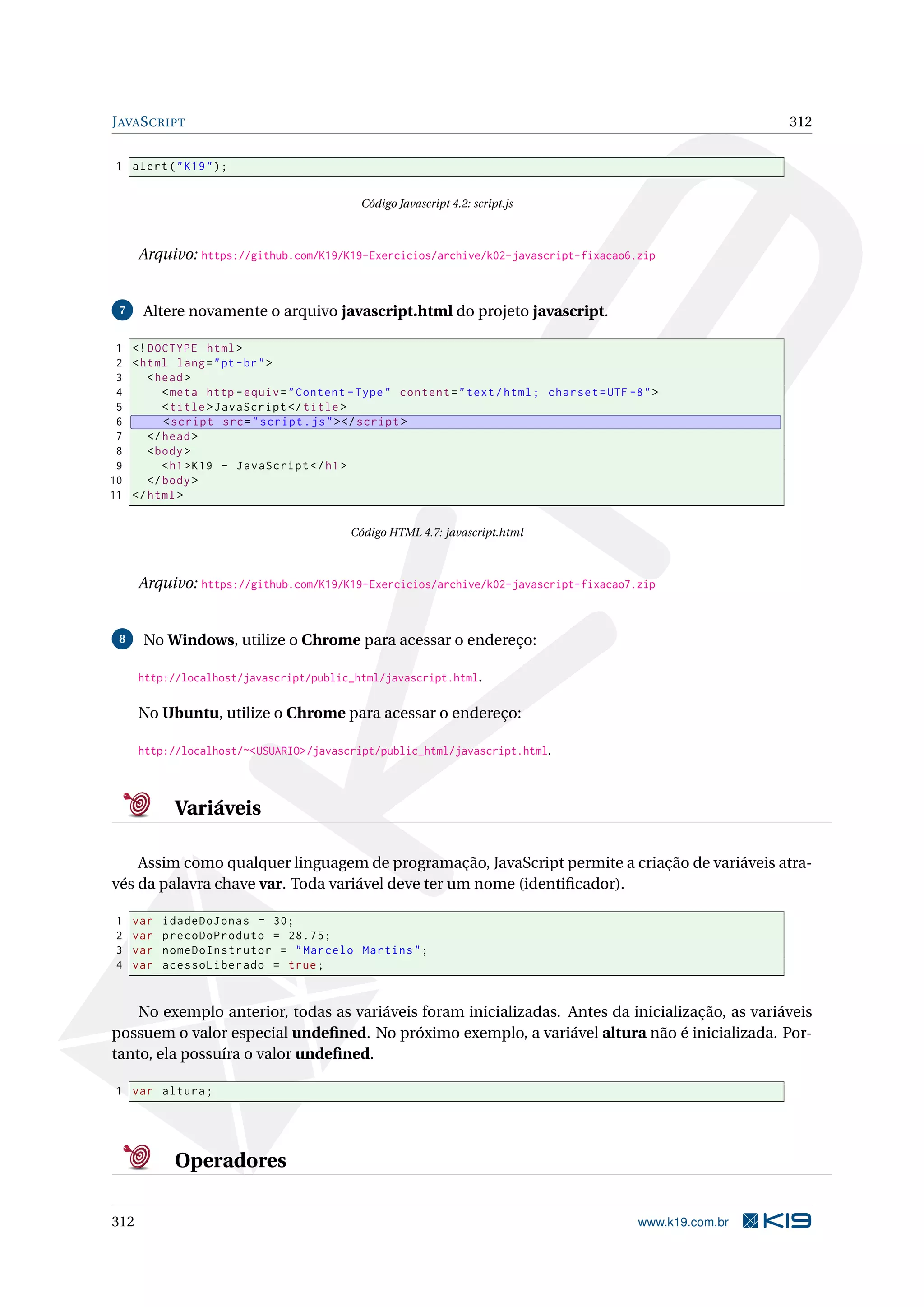 JAVASCRIPT 312
1 alert("K19");
Código Javascript 4.2: script.js
Arquivo: https://github.com/K19/K19-Exercicios/archive/k02-javascript-fixacao6.zip
7 Altere novamente o arquivo javascript.html do projeto javascript.
1 <!DOCTYPE html>
2 <html lang="pt-br">
3 <head>
4 <meta http -equiv="Content -Type" content="text/html; charset=UTF -8">
5 <title>JavaScript </title>
6 <script src="script.js"></script >
7 </head>
8 <body>
9 <h1>K19 - JavaScript </h1>
10 </body>
11 </html>
Código HTML 4.7: javascript.html
Arquivo: https://github.com/K19/K19-Exercicios/archive/k02-javascript-fixacao7.zip
8 No Windows, utilize o Chrome para acessar o endereço:
http://localhost/javascript/public_html/javascript.html.
No Ubuntu, utilize o Chrome para acessar o endereço:
http://localhost/~<USUARIO>/javascript/public_html/javascript.html.
Variáveis
Assim como qualquer linguagem de programação, JavaScript permite a criação de variáveis atra-
vés da palavra chave var. Toda variável deve ter um nome (identiﬁcador).
1 var idadeDoJonas = 30;
2 var precoDoProduto = 28.75;
3 var nomeDoInstrutor = "Marcelo Martins";
4 var acessoLiberado = true;
No exemplo anterior, todas as variáveis foram inicializadas. Antes da inicialização, as variáveis
possuem o valor especial undeﬁned. No próximo exemplo, a variável altura não é inicializada. Por-
tanto, ela possuíra o valor undeﬁned.
1 var altura;
Operadores
312 www.k19.com.br
 