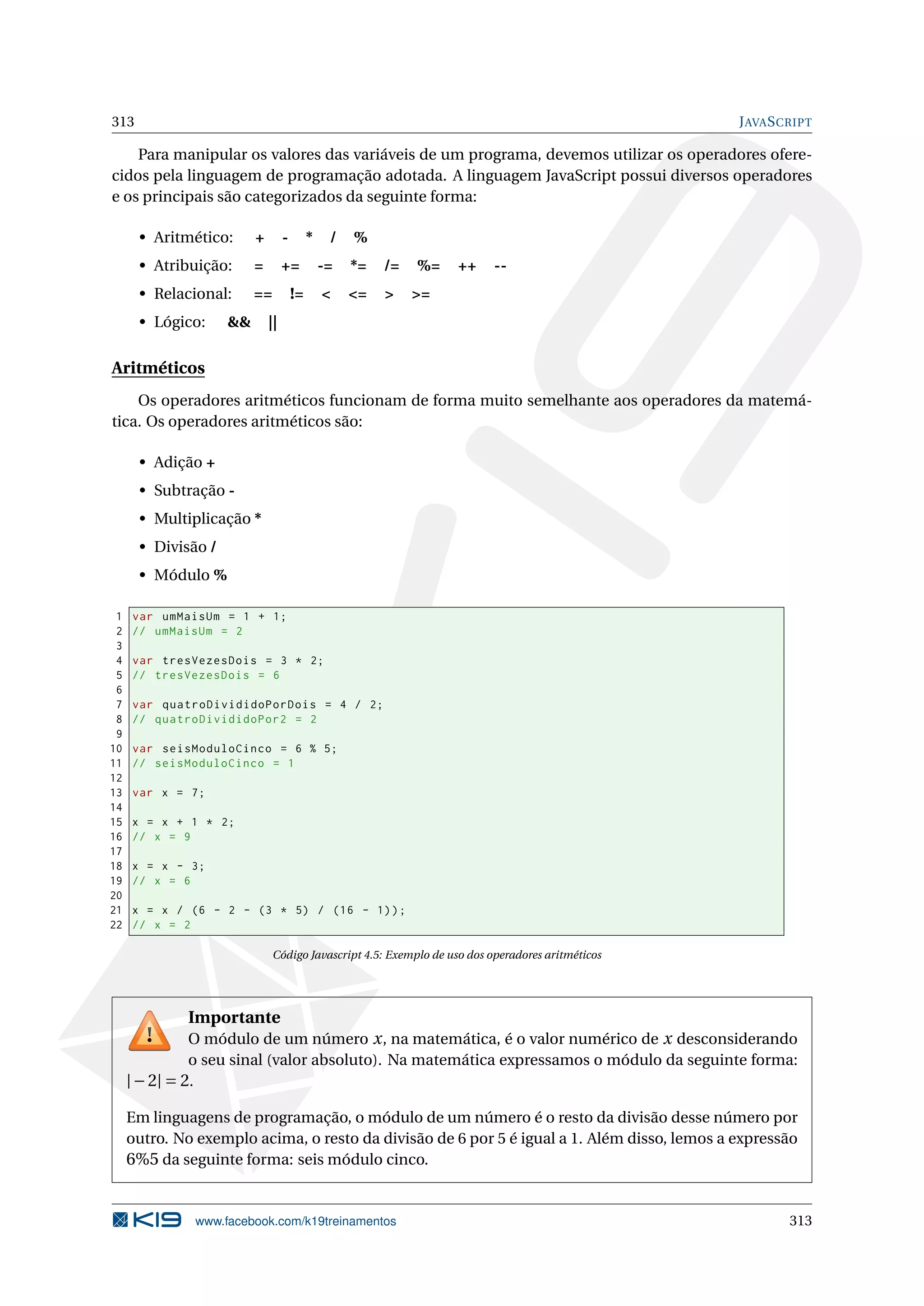 313 JAVASCRIPT
Para manipular os valores das variáveis de um programa, devemos utilizar os operadores ofere-
cidos pela linguagem de programação adotada. A linguagem JavaScript possui diversos operadores
e os principais são categorizados da seguinte forma:
• Aritmético: + - * / %
• Atribuição: = += -= *= /= %= ++ --
• Relacional: == != < <= > >=
• Lógico: && ||
Aritméticos
Os operadores aritméticos funcionam de forma muito semelhante aos operadores da matemá-
tica. Os operadores aritméticos são:
• Adição +
• Subtração -
• Multiplicação *
• Divisão /
• Módulo %
1 var umMaisUm = 1 + 1;
2 // umMaisUm = 2
3
4 var tresVezesDois = 3 * 2;
5 // tresVezesDois = 6
6
7 var quatroDivididoPorDois = 4 / 2;
8 // quatroDivididoPor2 = 2
9
10 var seisModuloCinco = 6 % 5;
11 // seisModuloCinco = 1
12
13 var x = 7;
14
15 x = x + 1 * 2;
16 // x = 9
17
18 x = x - 3;
19 // x = 6
20
21 x = x / (6 - 2 - (3 * 5) / (16 - 1));
22 // x = 2
Código Javascript 4.5: Exemplo de uso dos operadores aritméticos
Importante
O módulo de um número x, na matemática, é o valor numérico de x desconsiderando
o seu sinal (valor absoluto). Na matemática expressamos o módulo da seguinte forma:
|−2| = 2.
Em linguagens de programação, o módulo de um número é o resto da divisão desse número por
outro. No exemplo acima, o resto da divisão de 6 por 5 é igual a 1. Além disso, lemos a expressão
6%5 da seguinte forma: seis módulo cinco.
www.facebook.com/k19treinamentos 313
 