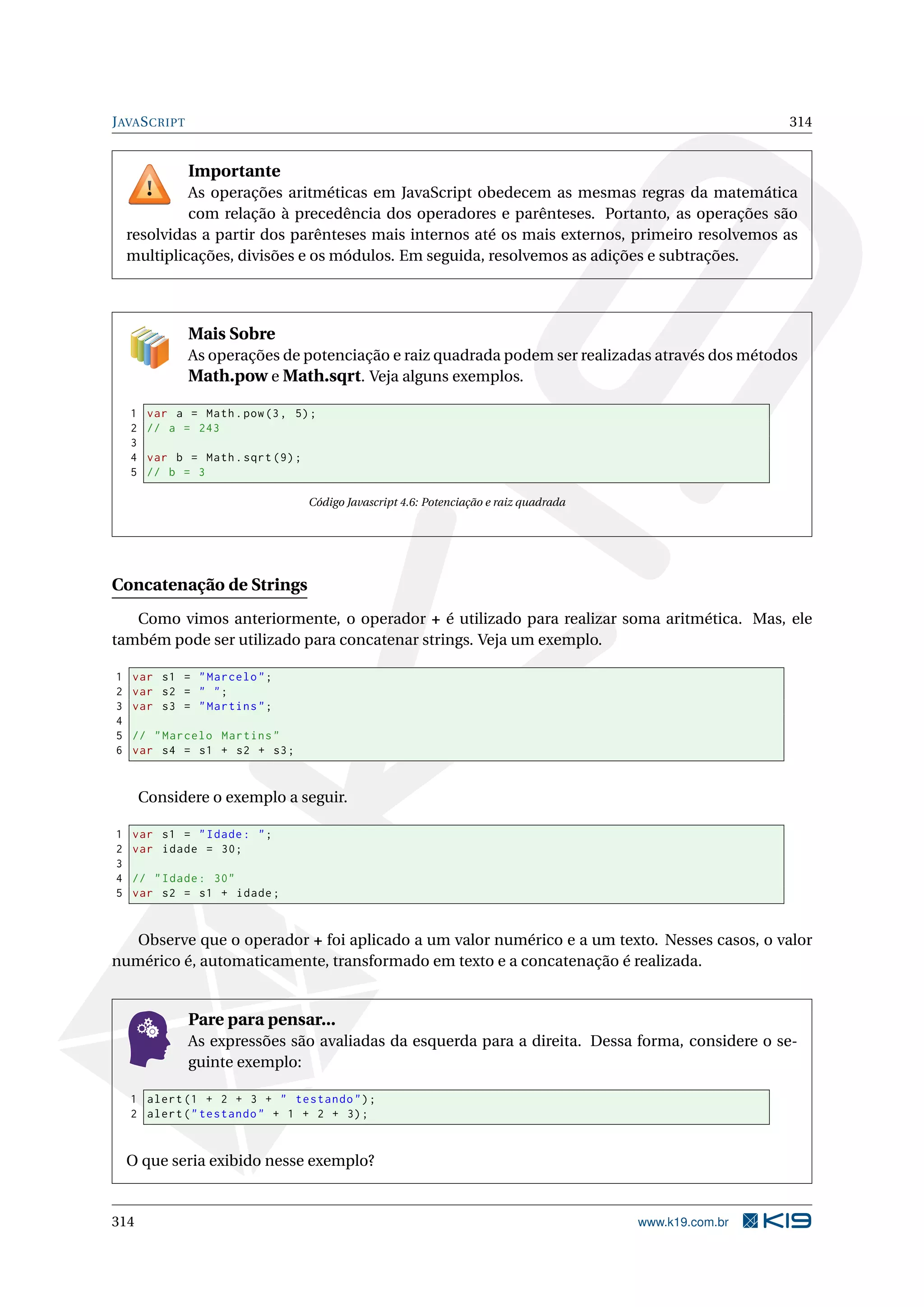 JAVASCRIPT 314
Importante
As operações aritméticas em JavaScript obedecem as mesmas regras da matemática
com relação à precedência dos operadores e parênteses. Portanto, as operações são
resolvidas a partir dos parênteses mais internos até os mais externos, primeiro resolvemos as
multiplicações, divisões e os módulos. Em seguida, resolvemos as adições e subtrações.
Mais Sobre
As operações de potenciação e raiz quadrada podem ser realizadas através dos métodos
Math.pow e Math.sqrt. Veja alguns exemplos.
1 var a = Math.pow(3, 5);
2 // a = 243
3
4 var b = Math.sqrt (9);
5 // b = 3
Código Javascript 4.6: Potenciação e raiz quadrada
Concatenação de Strings
Como vimos anteriormente, o operador + é utilizado para realizar soma aritmética. Mas, ele
também pode ser utilizado para concatenar strings. Veja um exemplo.
1 var s1 = "Marcelo";
2 var s2 = " ";
3 var s3 = "Martins";
4
5 // "Marcelo Martins"
6 var s4 = s1 + s2 + s3;
Considere o exemplo a seguir.
1 var s1 = "Idade: ";
2 var idade = 30;
3
4 // "Idade: 30"
5 var s2 = s1 + idade;
Observe que o operador + foi aplicado a um valor numérico e a um texto. Nesses casos, o valor
numérico é, automaticamente, transformado em texto e a concatenação é realizada.
Pare para pensar...
As expressões são avaliadas da esquerda para a direita. Dessa forma, considere o se-
guinte exemplo:
1 alert(1 + 2 + 3 + " testando");
2 alert("testando" + 1 + 2 + 3);
O que seria exibido nesse exemplo?
314 www.k19.com.br
 