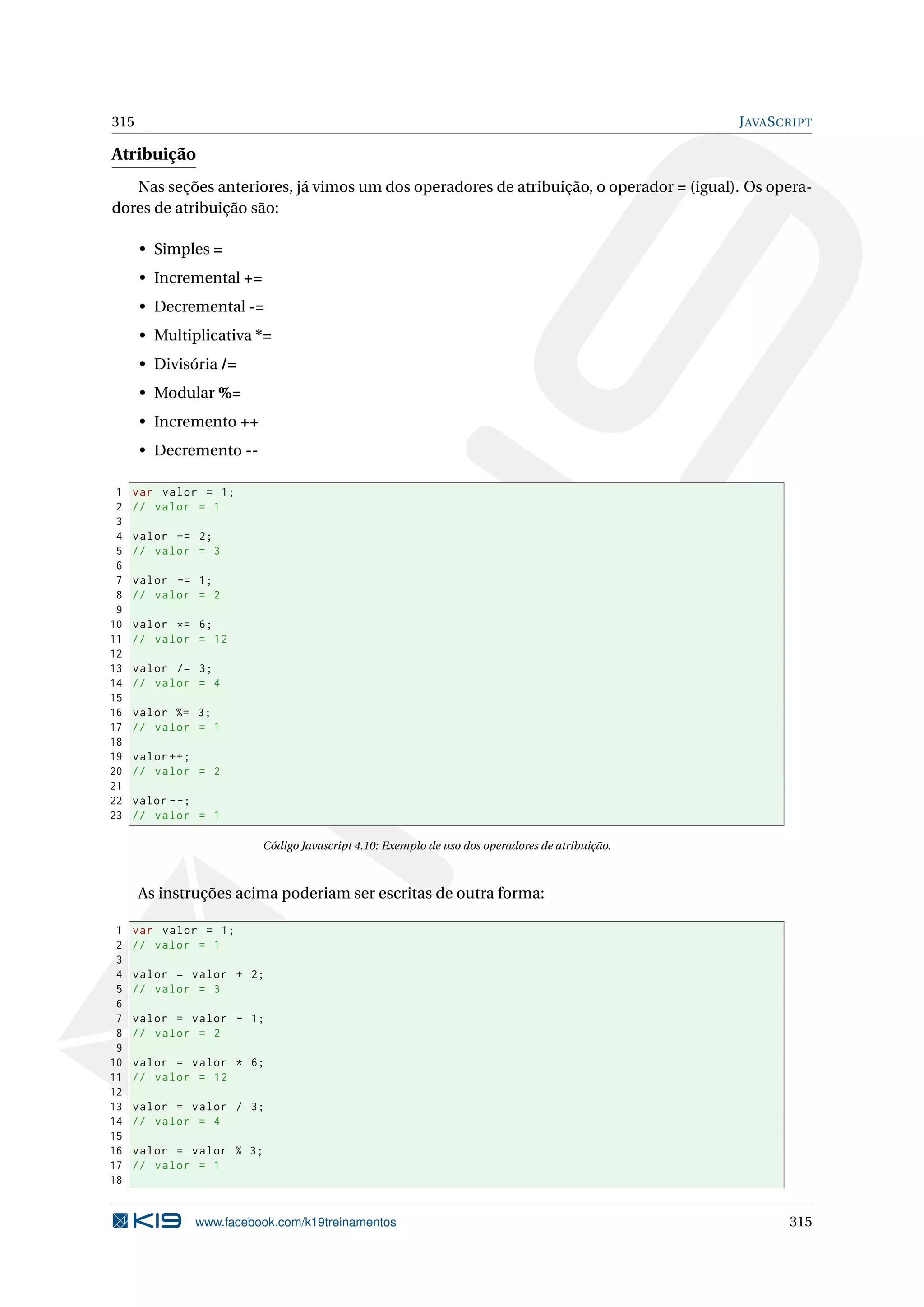 315 JAVASCRIPT
Atribuição
Nas seções anteriores, já vimos um dos operadores de atribuição, o operador = (igual). Os opera-
dores de atribuição são:
• Simples =
• Incremental +=
• Decremental -=
• Multiplicativa *=
• Divisória /=
• Modular %=
• Incremento ++
• Decremento --
1 var valor = 1;
2 // valor = 1
3
4 valor += 2;
5 // valor = 3
6
7 valor -= 1;
8 // valor = 2
9
10 valor *= 6;
11 // valor = 12
12
13 valor /= 3;
14 // valor = 4
15
16 valor %= 3;
17 // valor = 1
18
19 valor ++;
20 // valor = 2
21
22 valor --;
23 // valor = 1
Código Javascript 4.10: Exemplo de uso dos operadores de atribuição.
As instruções acima poderiam ser escritas de outra forma:
1 var valor = 1;
2 // valor = 1
3
4 valor = valor + 2;
5 // valor = 3
6
7 valor = valor - 1;
8 // valor = 2
9
10 valor = valor * 6;
11 // valor = 12
12
13 valor = valor / 3;
14 // valor = 4
15
16 valor = valor % 3;
17 // valor = 1
18
www.facebook.com/k19treinamentos 315
 