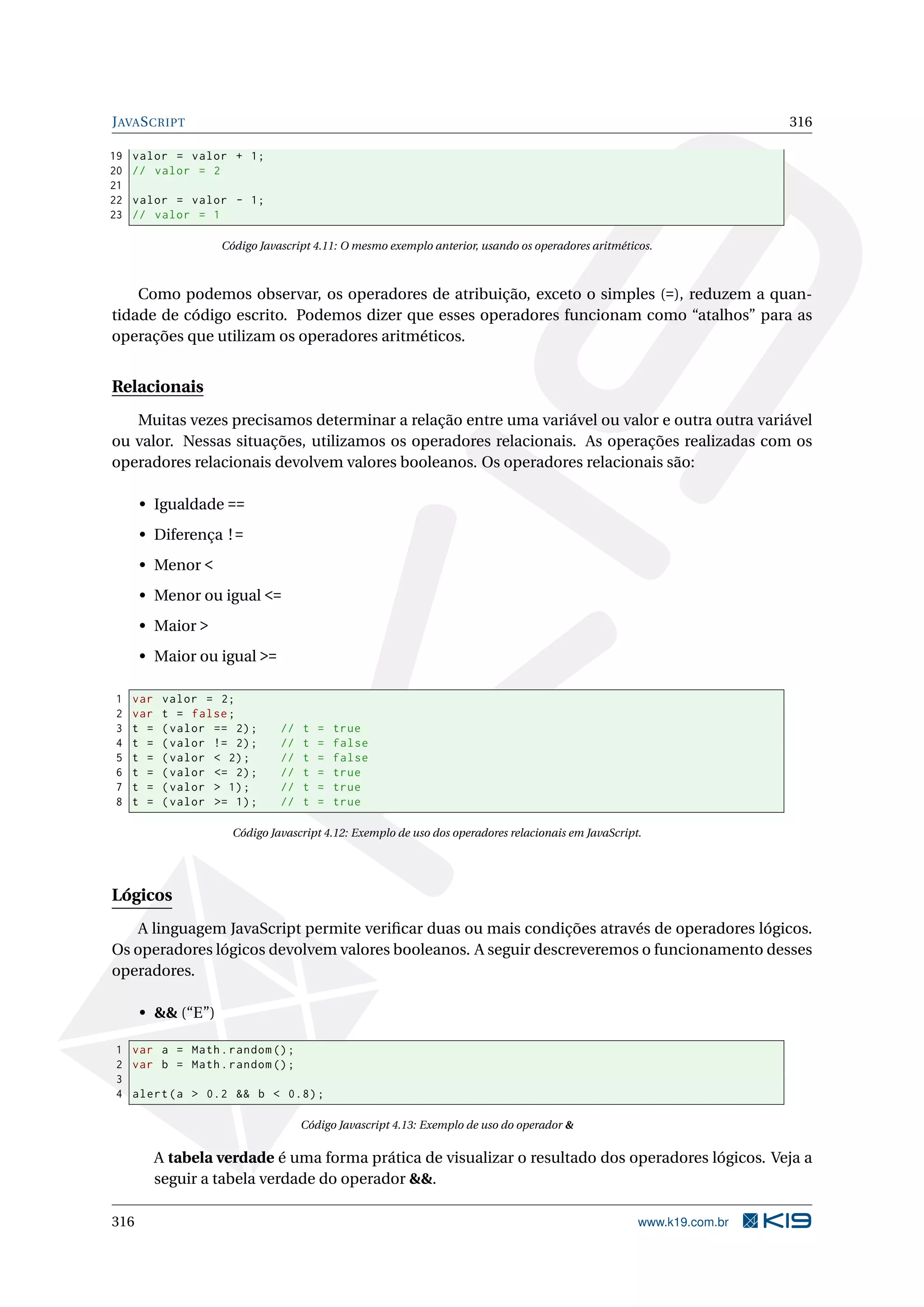 JAVASCRIPT 316
19 valor = valor + 1;
20 // valor = 2
21
22 valor = valor - 1;
23 // valor = 1
Código Javascript 4.11: O mesmo exemplo anterior, usando os operadores aritméticos.
Como podemos observar, os operadores de atribuição, exceto o simples (=), reduzem a quan-
tidade de código escrito. Podemos dizer que esses operadores funcionam como “atalhos” para as
operações que utilizam os operadores aritméticos.
Relacionais
Muitas vezes precisamos determinar a relação entre uma variável ou valor e outra outra variável
ou valor. Nessas situações, utilizamos os operadores relacionais. As operações realizadas com os
operadores relacionais devolvem valores booleanos. Os operadores relacionais são:
• Igualdade ==
• Diferença !=
• Menor <
• Menor ou igual <=
• Maior >
• Maior ou igual >=
1 var valor = 2;
2 var t = false;
3 t = (valor == 2); // t = true
4 t = (valor != 2); // t = false
5 t = (valor < 2); // t = false
6 t = (valor <= 2); // t = true
7 t = (valor > 1); // t = true
8 t = (valor >= 1); // t = true
Código Javascript 4.12: Exemplo de uso dos operadores relacionais em JavaScript.
Lógicos
A linguagem JavaScript permite veriﬁcar duas ou mais condições através de operadores lógicos.
Os operadores lógicos devolvem valores booleanos. A seguir descreveremos o funcionamento desses
operadores.
• && (“E”)
1 var a = Math.random ();
2 var b = Math.random ();
3
4 alert(a > 0.2 && b < 0.8);
Código Javascript 4.13: Exemplo de uso do operador &
A tabela verdade é uma forma prática de visualizar o resultado dos operadores lógicos. Veja a
seguir a tabela verdade do operador &&.
316 www.k19.com.br
 