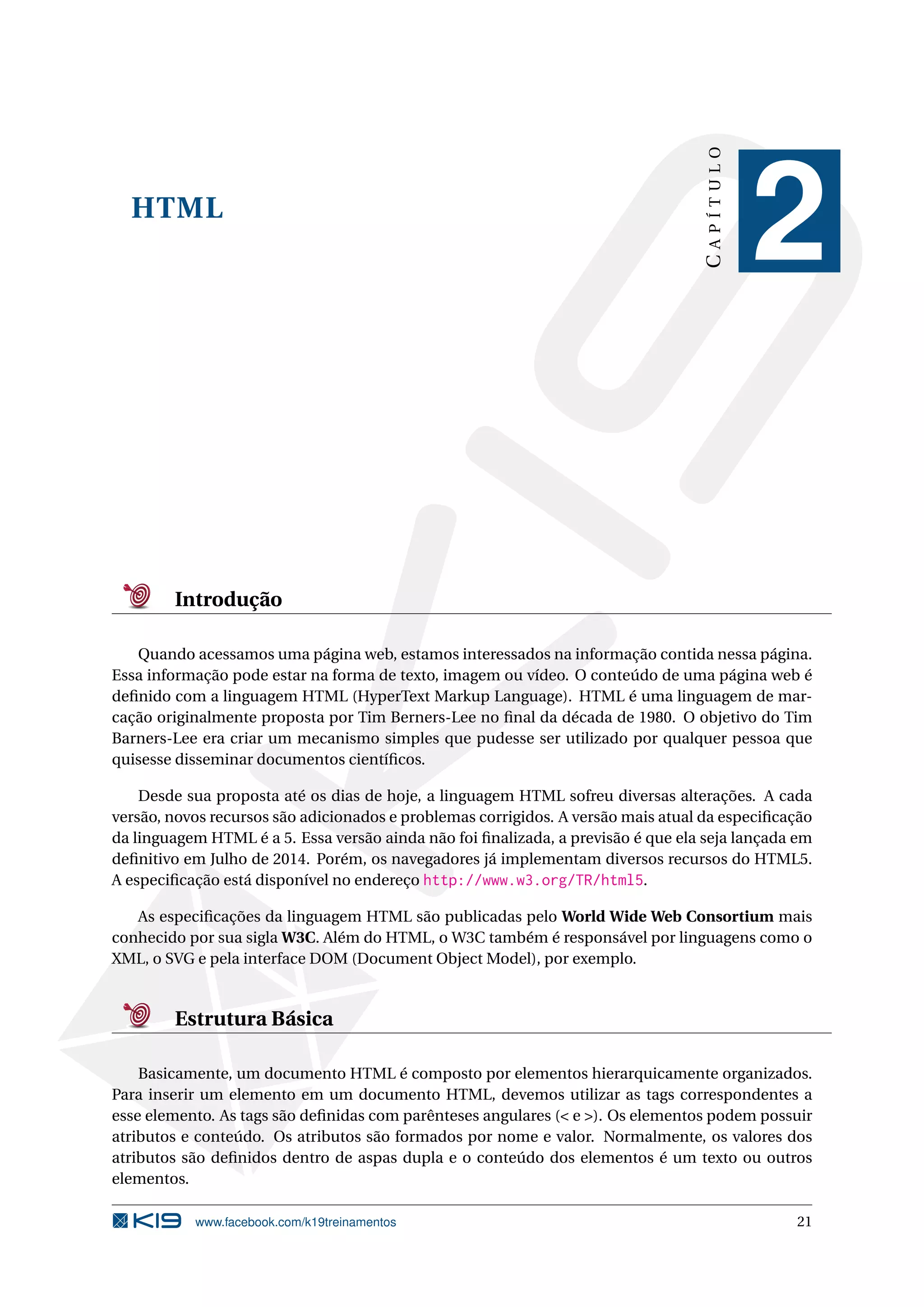 HTML
CAPÍTULO
2
Introdução
Quando acessamos uma página web, estamos interessados na informação contida nessa página.
Essa informação pode estar na forma de texto, imagem ou vídeo. O conteúdo de uma página web é
deﬁnido com a linguagem HTML (HyperText Markup Language). HTML é uma linguagem de mar-
cação originalmente proposta por Tim Berners-Lee no ﬁnal da década de 1980. O objetivo do Tim
Barners-Lee era criar um mecanismo simples que pudesse ser utilizado por qualquer pessoa que
quisesse disseminar documentos cientíﬁcos.
Desde sua proposta até os dias de hoje, a linguagem HTML sofreu diversas alterações. A cada
versão, novos recursos são adicionados e problemas corrigidos. A versão mais atual da especiﬁcação
da linguagem HTML é a 5. Essa versão ainda não foi ﬁnalizada, a previsão é que ela seja lançada em
deﬁnitivo em Julho de 2014. Porém, os navegadores já implementam diversos recursos do HTML5.
A especiﬁcação está disponível no endereço http://www.w3.org/TR/html5.
As especiﬁcações da linguagem HTML são publicadas pelo World Wide Web Consortium mais
conhecido por sua sigla W3C. Além do HTML, o W3C também é responsável por linguagens como o
XML, o SVG e pela interface DOM (Document Object Model), por exemplo.
Estrutura Básica
Basicamente, um documento HTML é composto por elementos hierarquicamente organizados.
Para inserir um elemento em um documento HTML, devemos utilizar as tags correspondentes a
esse elemento. As tags são deﬁnidas com parênteses angulares (< e >). Os elementos podem possuir
atributos e conteúdo. Os atributos são formados por nome e valor. Normalmente, os valores dos
atributos são deﬁnidos dentro de aspas dupla e o conteúdo dos elementos é um texto ou outros
elementos.
www.facebook.com/k19treinamentos 21
 