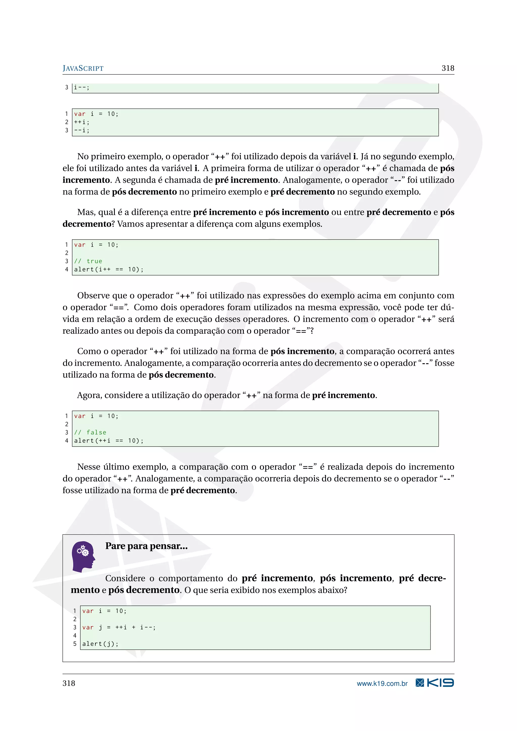 JAVASCRIPT 318
3 i--;
1 var i = 10;
2 ++i;
3 --i;
No primeiro exemplo, o operador “++” foi utilizado depois da variável i. Já no segundo exemplo,
ele foi utilizado antes da variável i. A primeira forma de utilizar o operador “++” é chamada de pós
incremento. A segunda é chamada de pré incremento. Analogamente, o operador “--” foi utilizado
na forma de pós decremento no primeiro exemplo e pré decremento no segundo exemplo.
Mas, qual é a diferença entre pré incremento e pós incremento ou entre pré decremento e pós
decremento? Vamos apresentar a diferença com alguns exemplos.
1 var i = 10;
2
3 // true
4 alert(i++ == 10);
Observe que o operador “++” foi utilizado nas expressões do exemplo acima em conjunto com
o operador “==”. Como dois operadores foram utilizados na mesma expressão, você pode ter dú-
vida em relação a ordem de execução desses operadores. O incremento com o operador “++” será
realizado antes ou depois da comparação com o operador “==”?
Como o operador “++” foi utilizado na forma de pós incremento, a comparação ocorrerá antes
do incremento. Analogamente, a comparação ocorreria antes do decremento se o operador “--” fosse
utilizado na forma de pós decremento.
Agora, considere a utilização do operador “++” na forma de pré incremento.
1 var i = 10;
2
3 // false
4 alert (++i == 10);
Nesse último exemplo, a comparação com o operador “==” é realizada depois do incremento
do operador “++”. Analogamente, a comparação ocorreria depois do decremento se o operador “--”
fosse utilizado na forma de pré decremento.
Pare para pensar...
Considere o comportamento do pré incremento, pós incremento, pré decre-
mento e pós decremento. O que seria exibido nos exemplos abaixo?
1 var i = 10;
2
3 var j = ++i + i--;
4
5 alert(j);
318 www.k19.com.br
 