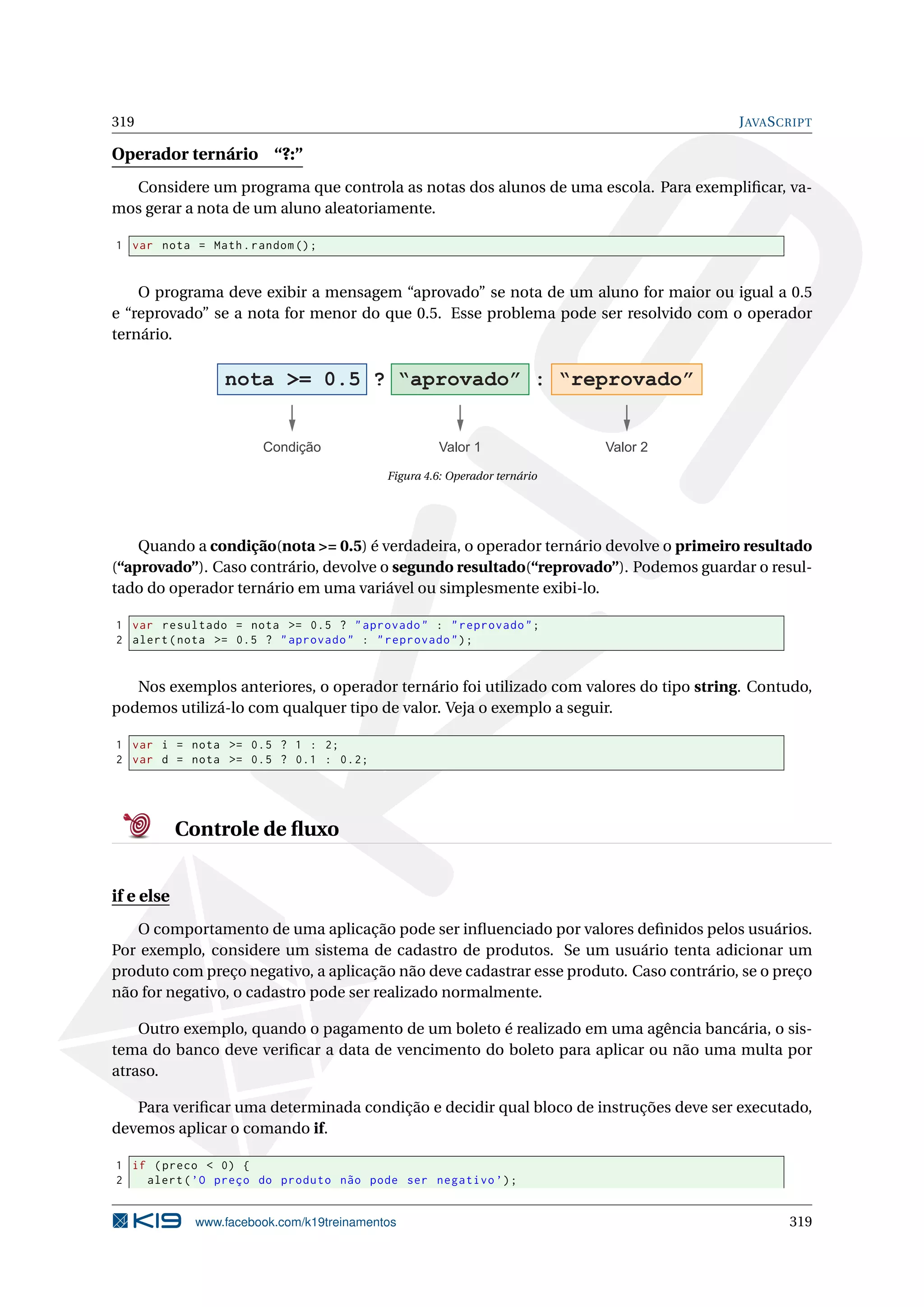 319 JAVASCRIPT
Operador ternário “?:”
Considere um programa que controla as notas dos alunos de uma escola. Para exempliﬁcar, va-
mos gerar a nota de um aluno aleatoriamente.
1 var nota = Math.random ();
O programa deve exibir a mensagem “aprovado” se nota de um aluno for maior ou igual a 0.5
e “reprovado” se a nota for menor do que 0.5. Esse problema pode ser resolvido com o operador
ternário.
nota >= 0.5 ? “aprovado” : “reprovado”
Condição Valor 1 Valor 2
Figura 4.6: Operador ternário
Quando a condição(nota >= 0.5) é verdadeira, o operador ternário devolve o primeiro resultado
(“aprovado”). Caso contrário, devolve o segundo resultado(“reprovado”). Podemos guardar o resul-
tado do operador ternário em uma variável ou simplesmente exibi-lo.
1 var resultado = nota >= 0.5 ? "aprovado" : "reprovado";
2 alert(nota >= 0.5 ? "aprovado" : "reprovado");
Nos exemplos anteriores, o operador ternário foi utilizado com valores do tipo string. Contudo,
podemos utilizá-lo com qualquer tipo de valor. Veja o exemplo a seguir.
1 var i = nota >= 0.5 ? 1 : 2;
2 var d = nota >= 0.5 ? 0.1 : 0.2;
Controle de ﬂuxo
if e else
O comportamento de uma aplicação pode ser inﬂuenciado por valores deﬁnidos pelos usuários.
Por exemplo, considere um sistema de cadastro de produtos. Se um usuário tenta adicionar um
produto com preço negativo, a aplicação não deve cadastrar esse produto. Caso contrário, se o preço
não for negativo, o cadastro pode ser realizado normalmente.
Outro exemplo, quando o pagamento de um boleto é realizado em uma agência bancária, o sis-
tema do banco deve veriﬁcar a data de vencimento do boleto para aplicar ou não uma multa por
atraso.
Para veriﬁcar uma determinada condição e decidir qual bloco de instruções deve ser executado,
devemos aplicar o comando if.
1 if (preco < 0) {
2 alert(’O preço do produto não pode ser negativo ’);
www.facebook.com/k19treinamentos 319
 