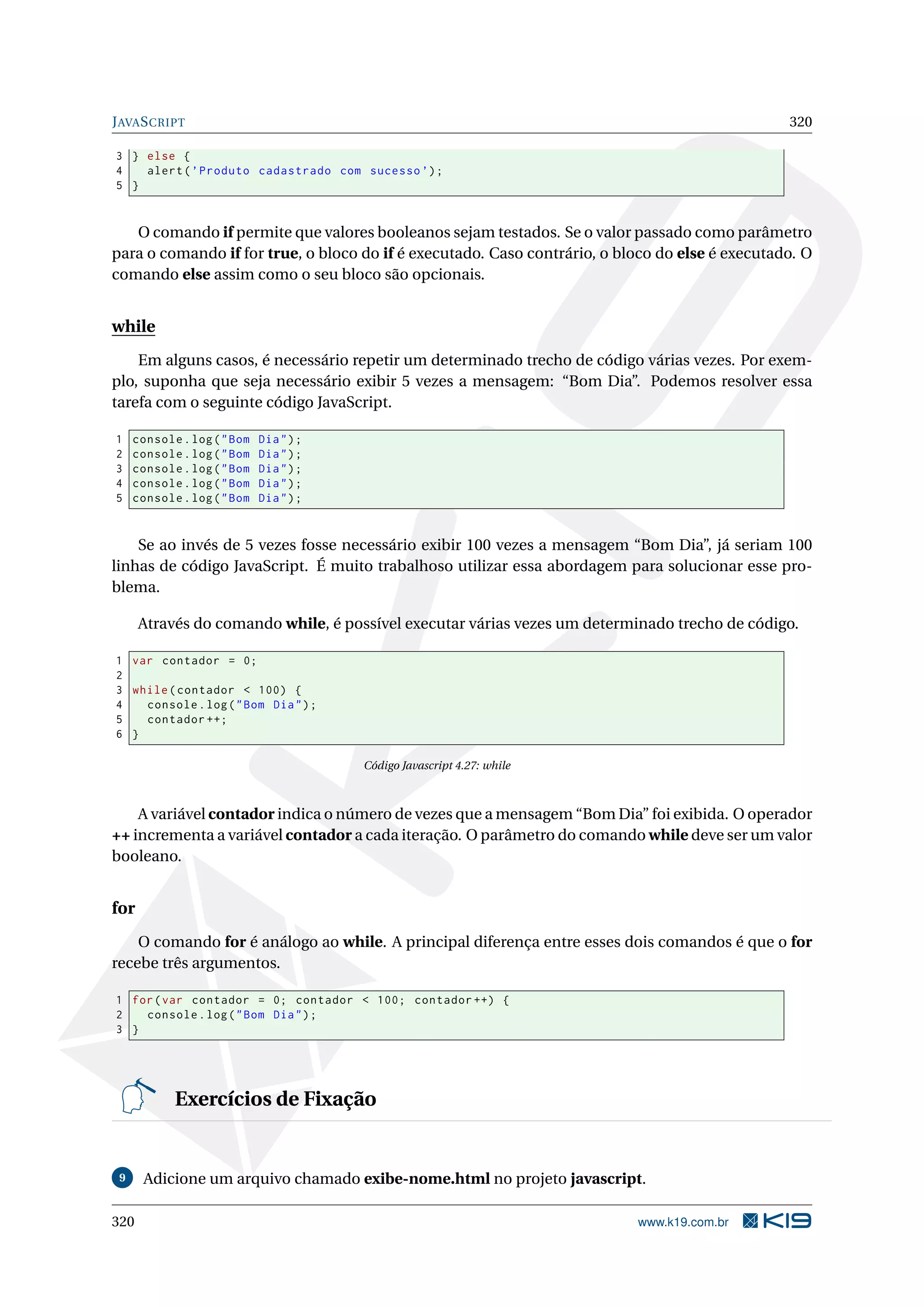 JAVASCRIPT 320
3 } else {
4 alert(’Produto cadastrado com sucesso ’);
5 }
O comando if permite que valores booleanos sejam testados. Se o valor passado como parâmetro
para o comando if for true, o bloco do if é executado. Caso contrário, o bloco do else é executado. O
comando else assim como o seu bloco são opcionais.
while
Em alguns casos, é necessário repetir um determinado trecho de código várias vezes. Por exem-
plo, suponha que seja necessário exibir 5 vezes a mensagem: “Bom Dia”. Podemos resolver essa
tarefa com o seguinte código JavaScript.
1 console.log("Bom Dia");
2 console.log("Bom Dia");
3 console.log("Bom Dia");
4 console.log("Bom Dia");
5 console.log("Bom Dia");
Se ao invés de 5 vezes fosse necessário exibir 100 vezes a mensagem “Bom Dia”, já seriam 100
linhas de código JavaScript. É muito trabalhoso utilizar essa abordagem para solucionar esse pro-
blema.
Através do comando while, é possível executar várias vezes um determinado trecho de código.
1 var contador = 0;
2
3 while(contador < 100) {
4 console.log("Bom Dia");
5 contador ++;
6 }
Código Javascript 4.27: while
A variável contador indica o número de vezes que a mensagem “Bom Dia” foi exibida. O operador
++ incrementa a variável contador a cada iteração. O parâmetro do comando while deve ser um valor
booleano.
for
O comando for é análogo ao while. A principal diferença entre esses dois comandos é que o for
recebe três argumentos.
1 for(var contador = 0; contador < 100; contador ++) {
2 console.log("Bom Dia");
3 }
Exercícios de Fixação
9 Adicione um arquivo chamado exibe-nome.html no projeto javascript.
320 www.k19.com.br
 
