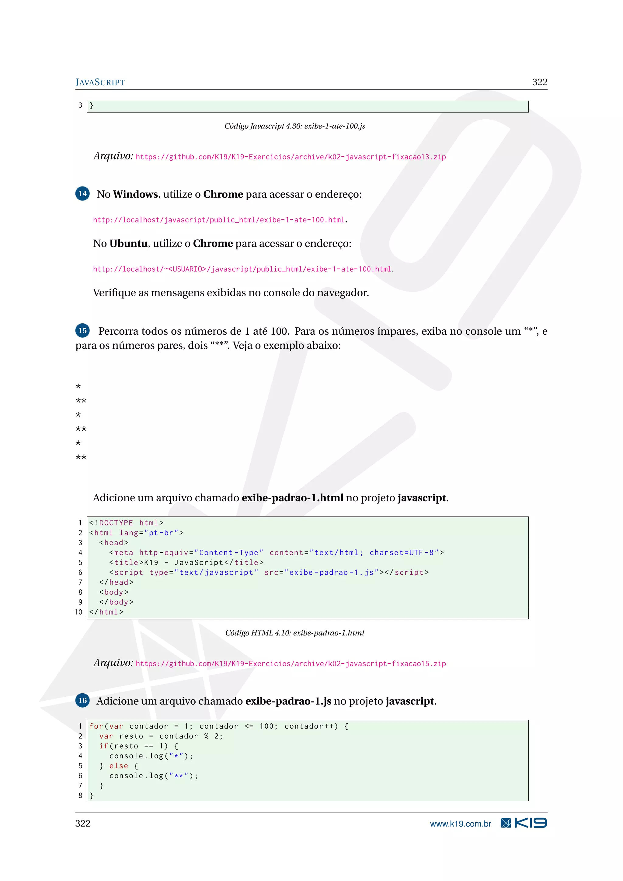 JAVASCRIPT 322
3 }
Código Javascript 4.30: exibe-1-ate-100.js
Arquivo: https://github.com/K19/K19-Exercicios/archive/k02-javascript-fixacao13.zip
14 No Windows, utilize o Chrome para acessar o endereço:
http://localhost/javascript/public_html/exibe-1-ate-100.html.
No Ubuntu, utilize o Chrome para acessar o endereço:
http://localhost/~<USUARIO>/javascript/public_html/exibe-1-ate-100.html.
Veriﬁque as mensagens exibidas no console do navegador.
15 Percorra todos os números de 1 até 100. Para os números ímpares, exiba no console um “*”, e
para os números pares, dois “**”. Veja o exemplo abaixo:
*
**
*
**
*
**
Adicione um arquivo chamado exibe-padrao-1.html no projeto javascript.
1 <!DOCTYPE html>
2 <html lang="pt-br">
3 <head>
4 <meta http -equiv="Content -Type" content="text/html; charset=UTF -8">
5 <title>K19 - JavaScript </title>
6 <script type="text/javascript" src="exibe -padrao -1.js"></script >
7 </head>
8 <body>
9 </body>
10 </html>
Código HTML 4.10: exibe-padrao-1.html
Arquivo: https://github.com/K19/K19-Exercicios/archive/k02-javascript-fixacao15.zip
16 Adicione um arquivo chamado exibe-padrao-1.js no projeto javascript.
1 for(var contador = 1; contador <= 100; contador ++) {
2 var resto = contador % 2;
3 if(resto == 1) {
4 console.log("*");
5 } else {
6 console.log("**");
7 }
8 }
322 www.k19.com.br
 
