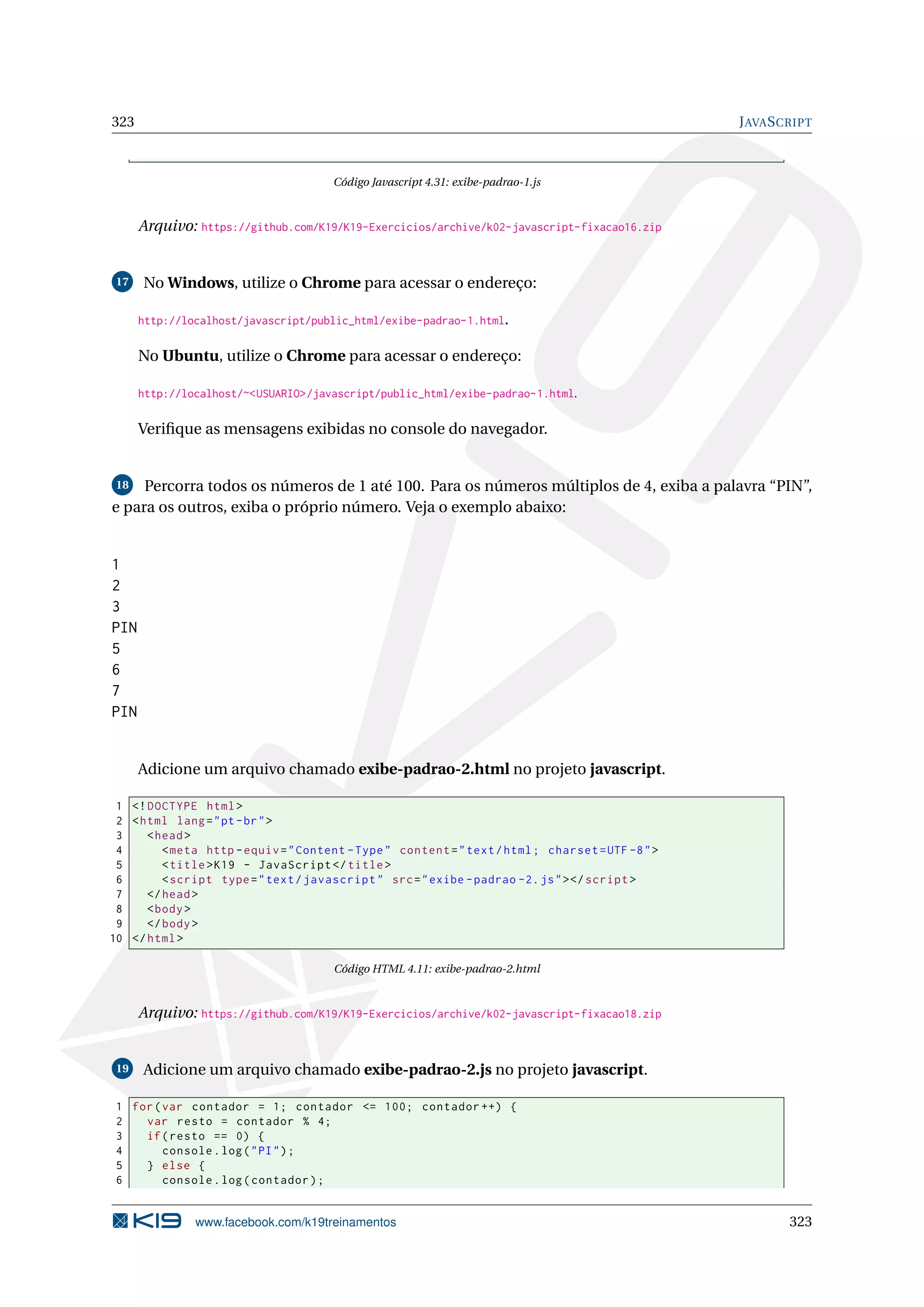323 JAVASCRIPT
Código Javascript 4.31: exibe-padrao-1.js
Arquivo: https://github.com/K19/K19-Exercicios/archive/k02-javascript-fixacao16.zip
17 No Windows, utilize o Chrome para acessar o endereço:
http://localhost/javascript/public_html/exibe-padrao-1.html.
No Ubuntu, utilize o Chrome para acessar o endereço:
http://localhost/~<USUARIO>/javascript/public_html/exibe-padrao-1.html.
Veriﬁque as mensagens exibidas no console do navegador.
18 Percorra todos os números de 1 até 100. Para os números múltiplos de 4, exiba a palavra “PIN”,
e para os outros, exiba o próprio número. Veja o exemplo abaixo:
1
2
3
PIN
5
6
7
PIN
Adicione um arquivo chamado exibe-padrao-2.html no projeto javascript.
1 <!DOCTYPE html>
2 <html lang="pt-br">
3 <head>
4 <meta http -equiv="Content -Type" content="text/html; charset=UTF -8">
5 <title>K19 - JavaScript </title>
6 <script type="text/javascript" src="exibe -padrao -2.js"></script >
7 </head>
8 <body>
9 </body>
10 </html>
Código HTML 4.11: exibe-padrao-2.html
Arquivo: https://github.com/K19/K19-Exercicios/archive/k02-javascript-fixacao18.zip
19 Adicione um arquivo chamado exibe-padrao-2.js no projeto javascript.
1 for(var contador = 1; contador <= 100; contador ++) {
2 var resto = contador % 4;
3 if(resto == 0) {
4 console.log("PI");
5 } else {
6 console.log(contador);
www.facebook.com/k19treinamentos 323
 