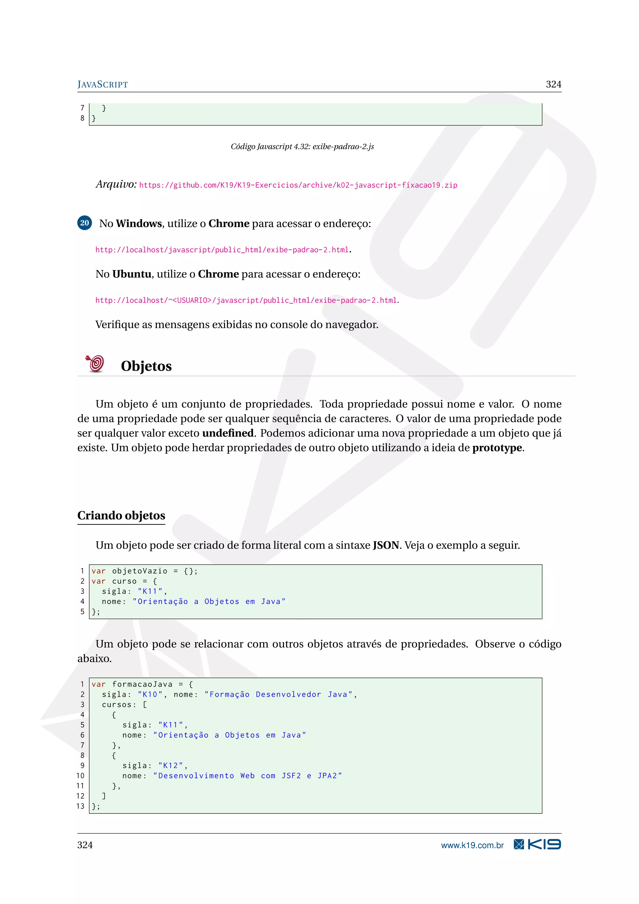 JAVASCRIPT 324
7 }
8 }
Código Javascript 4.32: exibe-padrao-2.js
Arquivo: https://github.com/K19/K19-Exercicios/archive/k02-javascript-fixacao19.zip
20 No Windows, utilize o Chrome para acessar o endereço:
http://localhost/javascript/public_html/exibe-padrao-2.html.
No Ubuntu, utilize o Chrome para acessar o endereço:
http://localhost/~<USUARIO>/javascript/public_html/exibe-padrao-2.html.
Veriﬁque as mensagens exibidas no console do navegador.
Objetos
Um objeto é um conjunto de propriedades. Toda propriedade possui nome e valor. O nome
de uma propriedade pode ser qualquer sequência de caracteres. O valor de uma propriedade pode
ser qualquer valor exceto undeﬁned. Podemos adicionar uma nova propriedade a um objeto que já
existe. Um objeto pode herdar propriedades de outro objeto utilizando a ideia de prototype.
Criando objetos
Um objeto pode ser criado de forma literal com a sintaxe JSON. Veja o exemplo a seguir.
1 var objetoVazio = {};
2 var curso = {
3 sigla: "K11",
4 nome: "Orientação a Objetos em Java"
5 };
Um objeto pode se relacionar com outros objetos através de propriedades. Observe o código
abaixo.
1 var formacaoJava = {
2 sigla: "K10", nome: "Formação Desenvolvedor Java",
3 cursos: [
4 {
5 sigla: "K11",
6 nome: "Orientação a Objetos em Java"
7 },
8 {
9 sigla: "K12",
10 nome: "Desenvolvimento Web com JSF2 e JPA2"
11 },
12 ]
13 };
324 www.k19.com.br
 