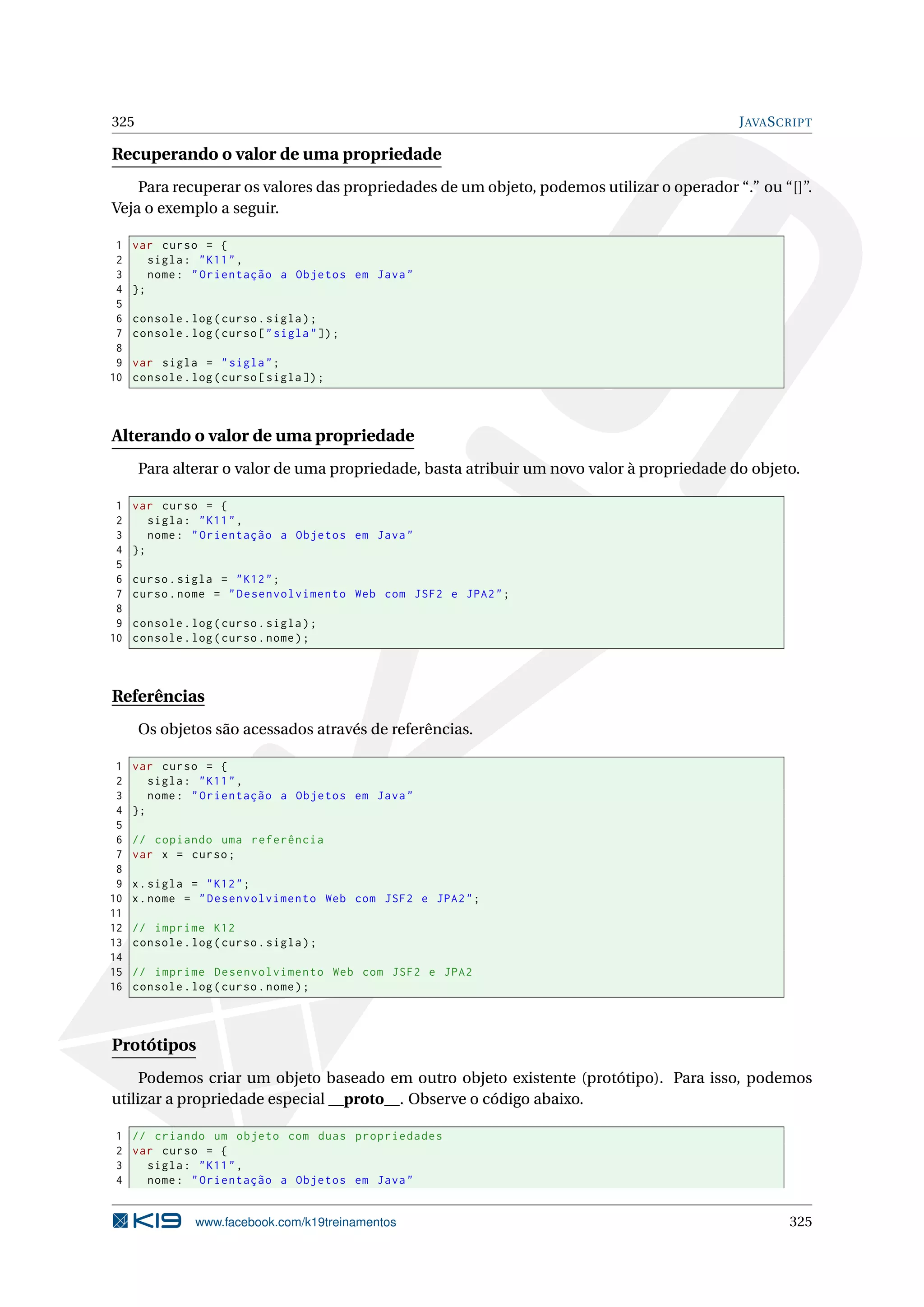 325 JAVASCRIPT
Recuperando o valor de uma propriedade
Para recuperar os valores das propriedades de um objeto, podemos utilizar o operador “.” ou “[]”.
Veja o exemplo a seguir.
1 var curso = {
2 sigla: "K11",
3 nome: "Orientação a Objetos em Java"
4 };
5
6 console.log(curso.sigla);
7 console.log(curso["sigla"]);
8
9 var sigla = "sigla";
10 console.log(curso[sigla]);
Alterando o valor de uma propriedade
Para alterar o valor de uma propriedade, basta atribuir um novo valor à propriedade do objeto.
1 var curso = {
2 sigla: "K11",
3 nome: "Orientação a Objetos em Java"
4 };
5
6 curso.sigla = "K12";
7 curso.nome = "Desenvolvimento Web com JSF2 e JPA2";
8
9 console.log(curso.sigla);
10 console.log(curso.nome);
Referências
Os objetos são acessados através de referências.
1 var curso = {
2 sigla: "K11",
3 nome: "Orientação a Objetos em Java"
4 };
5
6 // copiando uma referência
7 var x = curso;
8
9 x.sigla = "K12";
10 x.nome = "Desenvolvimento Web com JSF2 e JPA2";
11
12 // imprime K12
13 console.log(curso.sigla);
14
15 // imprime Desenvolvimento Web com JSF2 e JPA2
16 console.log(curso.nome);
Protótipos
Podemos criar um objeto baseado em outro objeto existente (protótipo). Para isso, podemos
utilizar a propriedade especial __proto__. Observe o código abaixo.
1 // criando um objeto com duas propriedades
2 var curso = {
3 sigla: "K11",
4 nome: "Orientação a Objetos em Java"
www.facebook.com/k19treinamentos 325
 