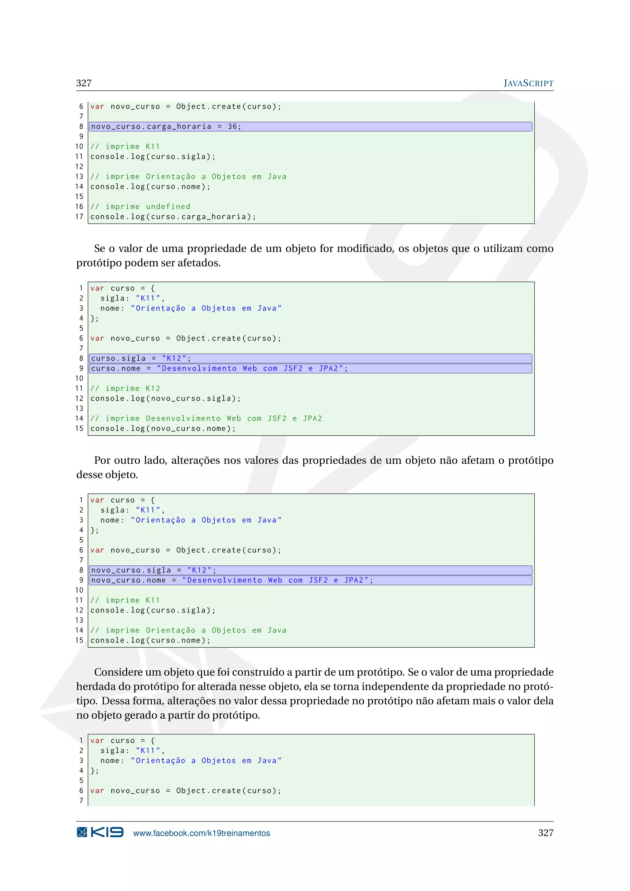 327 JAVASCRIPT
6 var novo_curso = Object.create(curso);
7
8 novo_curso.carga_horaria = 36;
9
10 // imprime K11
11 console.log(curso.sigla);
12
13 // imprime Orientação a Objetos em Java
14 console.log(curso.nome);
15
16 // imprime undefined
17 console.log(curso.carga_horaria);
Se o valor de uma propriedade de um objeto for modiﬁcado, os objetos que o utilizam como
protótipo podem ser afetados.
1 var curso = {
2 sigla: "K11",
3 nome: "Orientação a Objetos em Java"
4 };
5
6 var novo_curso = Object.create(curso);
7
8 curso.sigla = "K12";
9 curso.nome = "Desenvolvimento Web com JSF2 e JPA2";
10
11 // imprime K12
12 console.log(novo_curso.sigla);
13
14 // imprime Desenvolvimento Web com JSF2 e JPA2
15 console.log(novo_curso.nome);
Por outro lado, alterações nos valores das propriedades de um objeto não afetam o protótipo
desse objeto.
1 var curso = {
2 sigla: "K11",
3 nome: "Orientação a Objetos em Java"
4 };
5
6 var novo_curso = Object.create(curso);
7
8 novo_curso.sigla = "K12";
9 novo_curso.nome = "Desenvolvimento Web com JSF2 e JPA2";
10
11 // imprime K11
12 console.log(curso.sigla);
13
14 // imprime Orientação a Objetos em Java
15 console.log(curso.nome);
Considere um objeto que foi construído a partir de um protótipo. Se o valor de uma propriedade
herdada do protótipo for alterada nesse objeto, ela se torna independente da propriedade no protó-
tipo. Dessa forma, alterações no valor dessa propriedade no protótipo não afetam mais o valor dela
no objeto gerado a partir do protótipo.
1 var curso = {
2 sigla: "K11",
3 nome: "Orientação a Objetos em Java"
4 };
5
6 var novo_curso = Object.create(curso);
7
www.facebook.com/k19treinamentos 327
 
