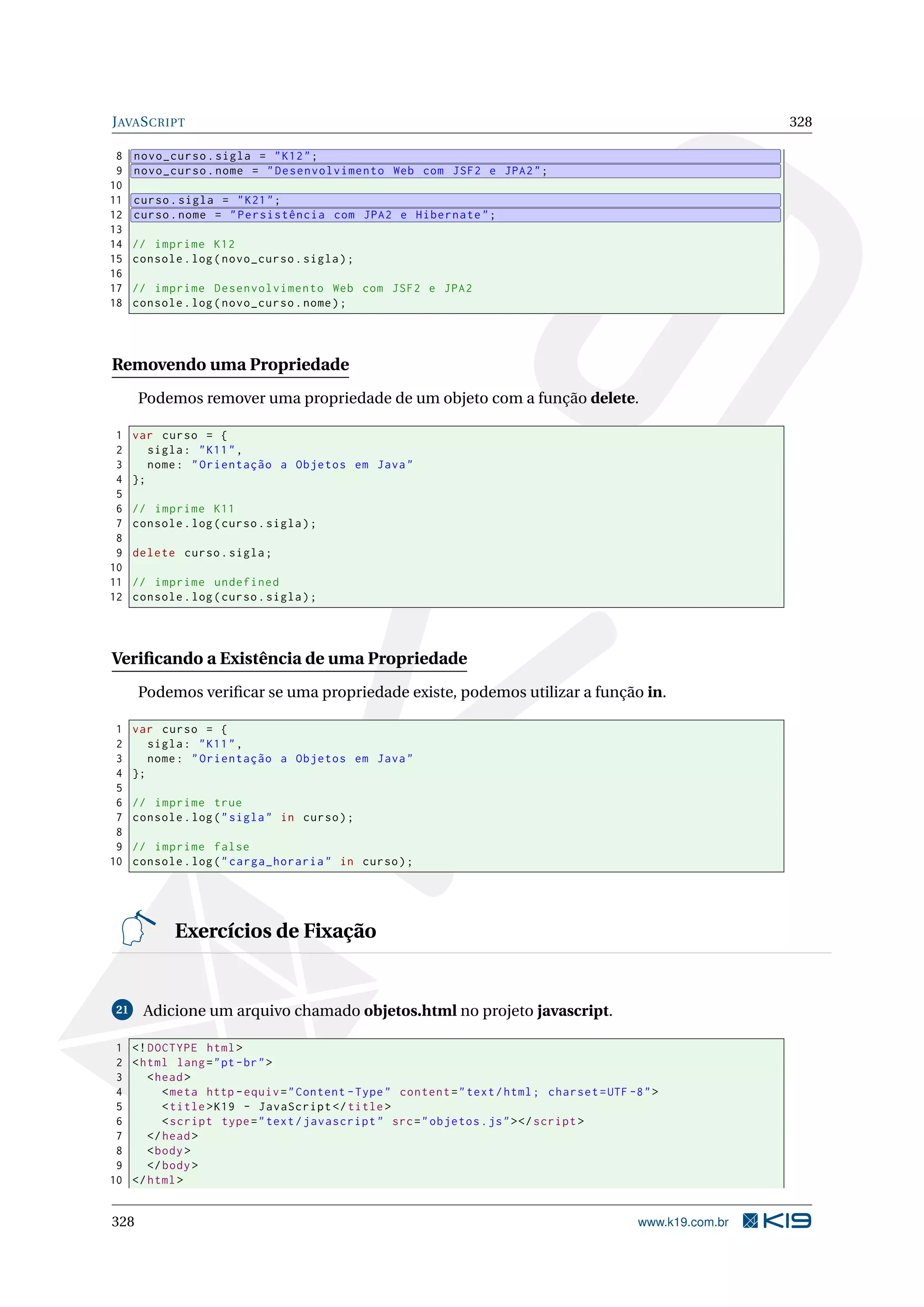 JAVASCRIPT 328
8 novo_curso.sigla = "K12";
9 novo_curso.nome = "Desenvolvimento Web com JSF2 e JPA2";
10
11 curso.sigla = "K21";
12 curso.nome = "Persistência com JPA2 e Hibernate";
13
14 // imprime K12
15 console.log(novo_curso.sigla);
16
17 // imprime Desenvolvimento Web com JSF2 e JPA2
18 console.log(novo_curso.nome);
Removendo uma Propriedade
Podemos remover uma propriedade de um objeto com a função delete.
1 var curso = {
2 sigla: "K11",
3 nome: "Orientação a Objetos em Java"
4 };
5
6 // imprime K11
7 console.log(curso.sigla);
8
9 delete curso.sigla;
10
11 // imprime undefined
12 console.log(curso.sigla);
Veriﬁcando a Existência de uma Propriedade
Podemos veriﬁcar se uma propriedade existe, podemos utilizar a função in.
1 var curso = {
2 sigla: "K11",
3 nome: "Orientação a Objetos em Java"
4 };
5
6 // imprime true
7 console.log("sigla" in curso);
8
9 // imprime false
10 console.log("carga_horaria" in curso);
Exercícios de Fixação
21 Adicione um arquivo chamado objetos.html no projeto javascript.
1 <!DOCTYPE html>
2 <html lang="pt-br">
3 <head>
4 <meta http -equiv="Content -Type" content="text/html; charset=UTF -8">
5 <title>K19 - JavaScript </title>
6 <script type="text/javascript" src="objetos.js"></script >
7 </head>
8 <body>
9 </body>
10 </html>
328 www.k19.com.br
 