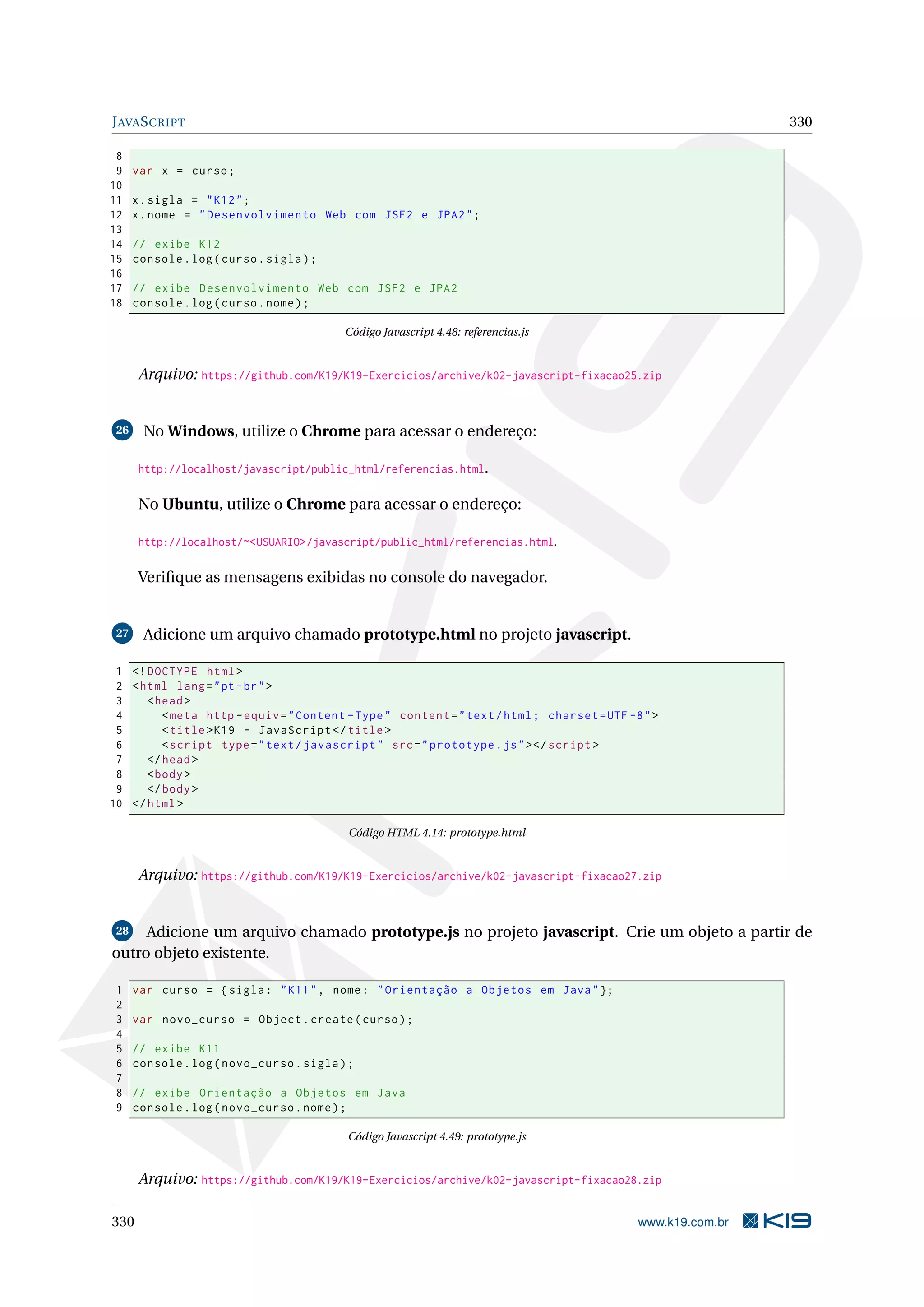 JAVASCRIPT 330
8
9 var x = curso;
10
11 x.sigla = "K12";
12 x.nome = "Desenvolvimento Web com JSF2 e JPA2";
13
14 // exibe K12
15 console.log(curso.sigla);
16
17 // exibe Desenvolvimento Web com JSF2 e JPA2
18 console.log(curso.nome);
Código Javascript 4.48: referencias.js
Arquivo: https://github.com/K19/K19-Exercicios/archive/k02-javascript-fixacao25.zip
26 No Windows, utilize o Chrome para acessar o endereço:
http://localhost/javascript/public_html/referencias.html.
No Ubuntu, utilize o Chrome para acessar o endereço:
http://localhost/~<USUARIO>/javascript/public_html/referencias.html.
Veriﬁque as mensagens exibidas no console do navegador.
27 Adicione um arquivo chamado prototype.html no projeto javascript.
1 <!DOCTYPE html>
2 <html lang="pt-br">
3 <head>
4 <meta http -equiv="Content -Type" content="text/html; charset=UTF -8">
5 <title>K19 - JavaScript </title>
6 <script type="text/javascript" src="prototype.js"></script >
7 </head>
8 <body>
9 </body>
10 </html>
Código HTML 4.14: prototype.html
Arquivo: https://github.com/K19/K19-Exercicios/archive/k02-javascript-fixacao27.zip
28 Adicione um arquivo chamado prototype.js no projeto javascript. Crie um objeto a partir de
outro objeto existente.
1 var curso = {sigla: "K11", nome: "Orientação a Objetos em Java"};
2
3 var novo_curso = Object.create(curso);
4
5 // exibe K11
6 console.log(novo_curso.sigla);
7
8 // exibe Orientação a Objetos em Java
9 console.log(novo_curso.nome);
Código Javascript 4.49: prototype.js
Arquivo: https://github.com/K19/K19-Exercicios/archive/k02-javascript-fixacao28.zip
330 www.k19.com.br
 