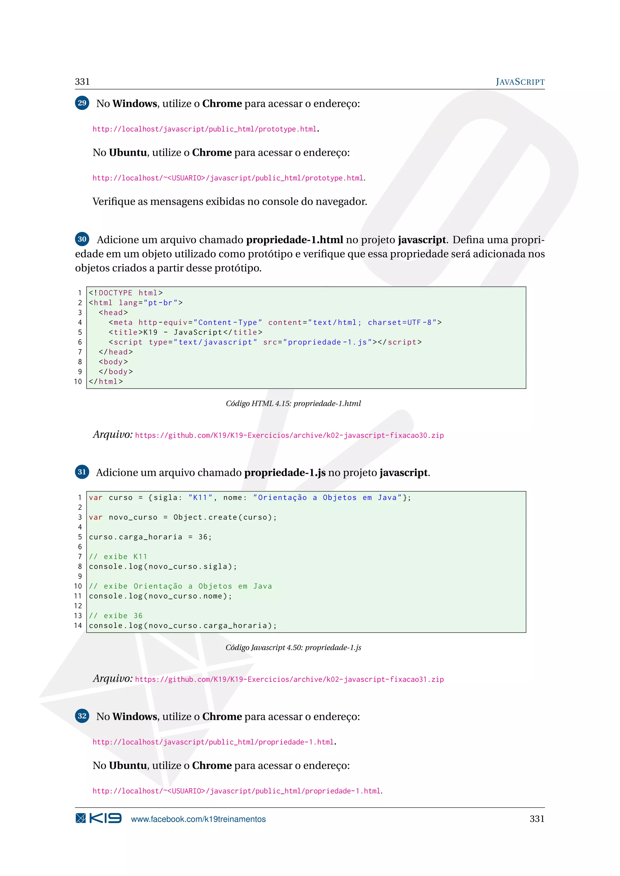 331 JAVASCRIPT
29 No Windows, utilize o Chrome para acessar o endereço:
http://localhost/javascript/public_html/prototype.html.
No Ubuntu, utilize o Chrome para acessar o endereço:
http://localhost/~<USUARIO>/javascript/public_html/prototype.html.
Veriﬁque as mensagens exibidas no console do navegador.
30 Adicione um arquivo chamado propriedade-1.html no projeto javascript. Deﬁna uma propri-
edade em um objeto utilizado como protótipo e veriﬁque que essa propriedade será adicionada nos
objetos criados a partir desse protótipo.
1 <!DOCTYPE html>
2 <html lang="pt-br">
3 <head>
4 <meta http -equiv="Content -Type" content="text/html; charset=UTF -8">
5 <title>K19 - JavaScript </title>
6 <script type="text/javascript" src="propriedade -1.js"></script >
7 </head>
8 <body>
9 </body>
10 </html>
Código HTML 4.15: propriedade-1.html
Arquivo: https://github.com/K19/K19-Exercicios/archive/k02-javascript-fixacao30.zip
31 Adicione um arquivo chamado propriedade-1.js no projeto javascript.
1 var curso = {sigla: "K11", nome: "Orientação a Objetos em Java"};
2
3 var novo_curso = Object.create(curso);
4
5 curso.carga_horaria = 36;
6
7 // exibe K11
8 console.log(novo_curso.sigla);
9
10 // exibe Orientação a Objetos em Java
11 console.log(novo_curso.nome);
12
13 // exibe 36
14 console.log(novo_curso.carga_horaria);
Código Javascript 4.50: propriedade-1.js
Arquivo: https://github.com/K19/K19-Exercicios/archive/k02-javascript-fixacao31.zip
32 No Windows, utilize o Chrome para acessar o endereço:
http://localhost/javascript/public_html/propriedade-1.html.
No Ubuntu, utilize o Chrome para acessar o endereço:
http://localhost/~<USUARIO>/javascript/public_html/propriedade-1.html.
www.facebook.com/k19treinamentos 331
 