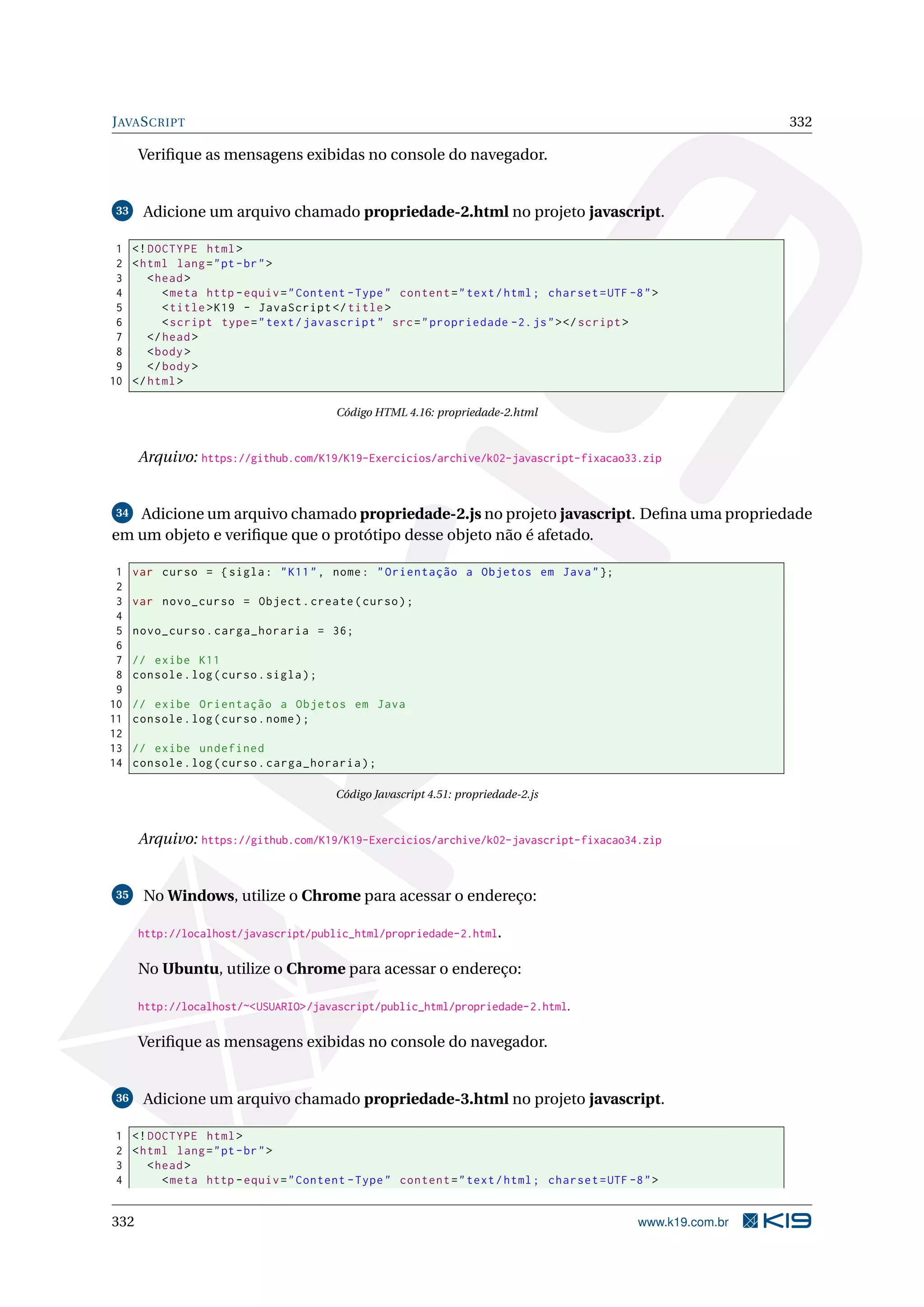 JAVASCRIPT 332
Veriﬁque as mensagens exibidas no console do navegador.
33 Adicione um arquivo chamado propriedade-2.html no projeto javascript.
1 <!DOCTYPE html>
2 <html lang="pt-br">
3 <head>
4 <meta http -equiv="Content -Type" content="text/html; charset=UTF -8">
5 <title>K19 - JavaScript </title>
6 <script type="text/javascript" src="propriedade -2.js"></script >
7 </head>
8 <body>
9 </body>
10 </html>
Código HTML 4.16: propriedade-2.html
Arquivo: https://github.com/K19/K19-Exercicios/archive/k02-javascript-fixacao33.zip
34 Adicione um arquivo chamado propriedade-2.js no projeto javascript. Deﬁna uma propriedade
em um objeto e veriﬁque que o protótipo desse objeto não é afetado.
1 var curso = {sigla: "K11", nome: "Orientação a Objetos em Java"};
2
3 var novo_curso = Object.create(curso);
4
5 novo_curso.carga_horaria = 36;
6
7 // exibe K11
8 console.log(curso.sigla);
9
10 // exibe Orientação a Objetos em Java
11 console.log(curso.nome);
12
13 // exibe undefined
14 console.log(curso.carga_horaria);
Código Javascript 4.51: propriedade-2.js
Arquivo: https://github.com/K19/K19-Exercicios/archive/k02-javascript-fixacao34.zip
35 No Windows, utilize o Chrome para acessar o endereço:
http://localhost/javascript/public_html/propriedade-2.html.
No Ubuntu, utilize o Chrome para acessar o endereço:
http://localhost/~<USUARIO>/javascript/public_html/propriedade-2.html.
Veriﬁque as mensagens exibidas no console do navegador.
36 Adicione um arquivo chamado propriedade-3.html no projeto javascript.
1 <!DOCTYPE html>
2 <html lang="pt-br">
3 <head>
4 <meta http -equiv="Content -Type" content="text/html; charset=UTF -8">
332 www.k19.com.br
 
