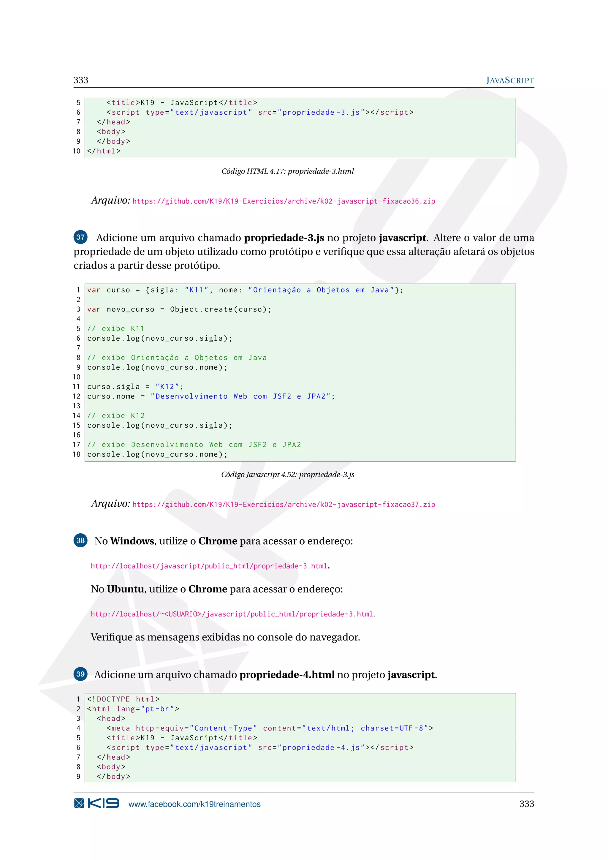 333 JAVASCRIPT
5 <title>K19 - JavaScript </title>
6 <script type="text/javascript" src="propriedade -3.js"></script >
7 </head>
8 <body>
9 </body>
10 </html>
Código HTML 4.17: propriedade-3.html
Arquivo: https://github.com/K19/K19-Exercicios/archive/k02-javascript-fixacao36.zip
37 Adicione um arquivo chamado propriedade-3.js no projeto javascript. Altere o valor de uma
propriedade de um objeto utilizado como protótipo e veriﬁque que essa alteração afetará os objetos
criados a partir desse protótipo.
1 var curso = {sigla: "K11", nome: "Orientação a Objetos em Java"};
2
3 var novo_curso = Object.create(curso);
4
5 // exibe K11
6 console.log(novo_curso.sigla);
7
8 // exibe Orientação a Objetos em Java
9 console.log(novo_curso.nome);
10
11 curso.sigla = "K12";
12 curso.nome = "Desenvolvimento Web com JSF2 e JPA2";
13
14 // exibe K12
15 console.log(novo_curso.sigla);
16
17 // exibe Desenvolvimento Web com JSF2 e JPA2
18 console.log(novo_curso.nome);
Código Javascript 4.52: propriedade-3.js
Arquivo: https://github.com/K19/K19-Exercicios/archive/k02-javascript-fixacao37.zip
38 No Windows, utilize o Chrome para acessar o endereço:
http://localhost/javascript/public_html/propriedade-3.html.
No Ubuntu, utilize o Chrome para acessar o endereço:
http://localhost/~<USUARIO>/javascript/public_html/propriedade-3.html.
Veriﬁque as mensagens exibidas no console do navegador.
39 Adicione um arquivo chamado propriedade-4.html no projeto javascript.
1 <!DOCTYPE html>
2 <html lang="pt-br">
3 <head>
4 <meta http -equiv="Content -Type" content="text/html; charset=UTF -8">
5 <title>K19 - JavaScript </title>
6 <script type="text/javascript" src="propriedade -4.js"></script >
7 </head>
8 <body>
9 </body>
www.facebook.com/k19treinamentos 333
 