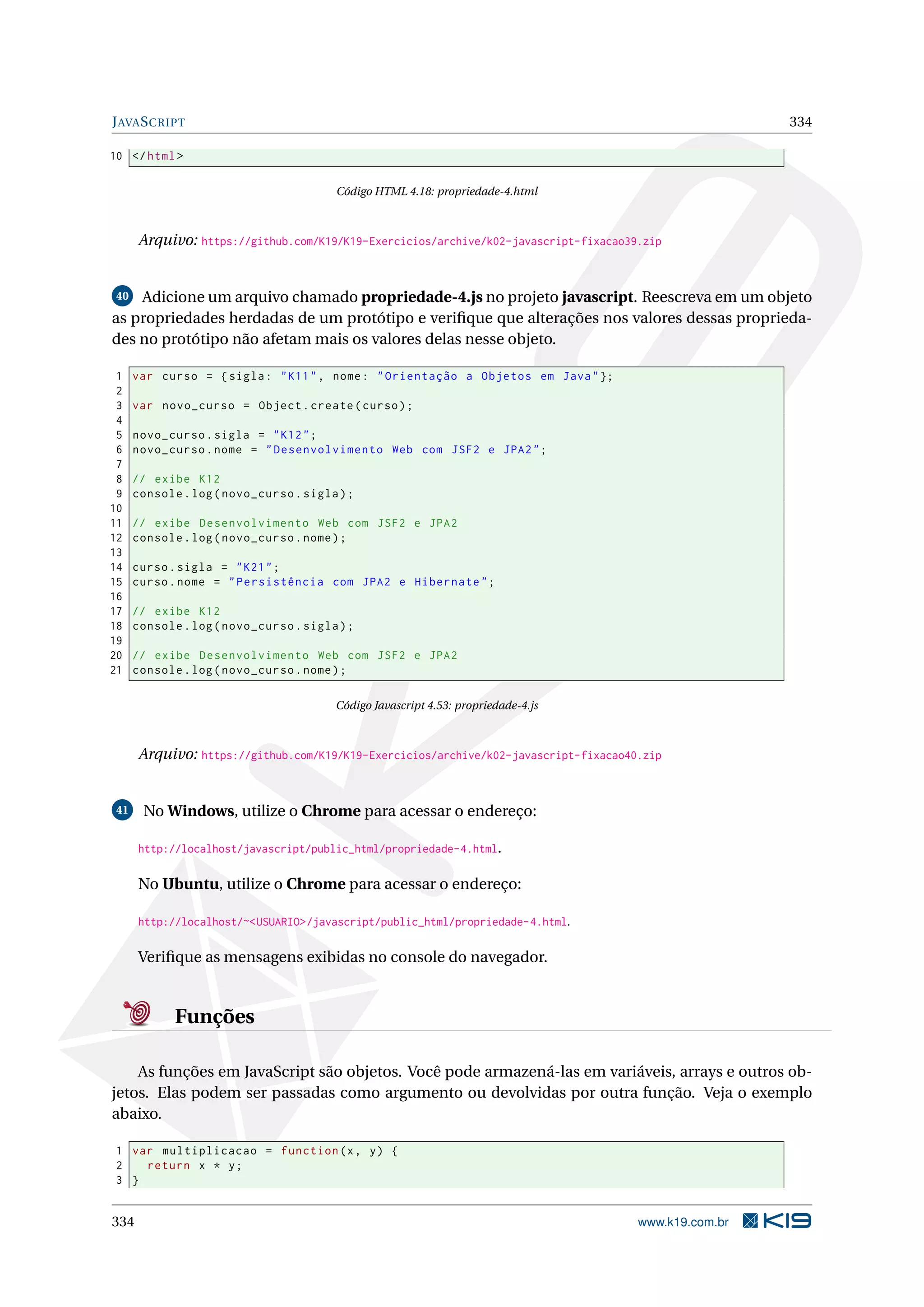JAVASCRIPT 334
10 </html>
Código HTML 4.18: propriedade-4.html
Arquivo: https://github.com/K19/K19-Exercicios/archive/k02-javascript-fixacao39.zip
40 Adicione um arquivo chamado propriedade-4.js no projeto javascript. Reescreva em um objeto
as propriedades herdadas de um protótipo e veriﬁque que alterações nos valores dessas proprieda-
des no protótipo não afetam mais os valores delas nesse objeto.
1 var curso = {sigla: "K11", nome: "Orientação a Objetos em Java"};
2
3 var novo_curso = Object.create(curso);
4
5 novo_curso.sigla = "K12";
6 novo_curso.nome = "Desenvolvimento Web com JSF2 e JPA2";
7
8 // exibe K12
9 console.log(novo_curso.sigla);
10
11 // exibe Desenvolvimento Web com JSF2 e JPA2
12 console.log(novo_curso.nome);
13
14 curso.sigla = "K21";
15 curso.nome = "Persistência com JPA2 e Hibernate";
16
17 // exibe K12
18 console.log(novo_curso.sigla);
19
20 // exibe Desenvolvimento Web com JSF2 e JPA2
21 console.log(novo_curso.nome);
Código Javascript 4.53: propriedade-4.js
Arquivo: https://github.com/K19/K19-Exercicios/archive/k02-javascript-fixacao40.zip
41 No Windows, utilize o Chrome para acessar o endereço:
http://localhost/javascript/public_html/propriedade-4.html.
No Ubuntu, utilize o Chrome para acessar o endereço:
http://localhost/~<USUARIO>/javascript/public_html/propriedade-4.html.
Veriﬁque as mensagens exibidas no console do navegador.
Funções
As funções em JavaScript são objetos. Você pode armazená-las em variáveis, arrays e outros ob-
jetos. Elas podem ser passadas como argumento ou devolvidas por outra função. Veja o exemplo
abaixo.
1 var multiplicacao = function(x, y) {
2 return x * y;
3 }
334 www.k19.com.br
 