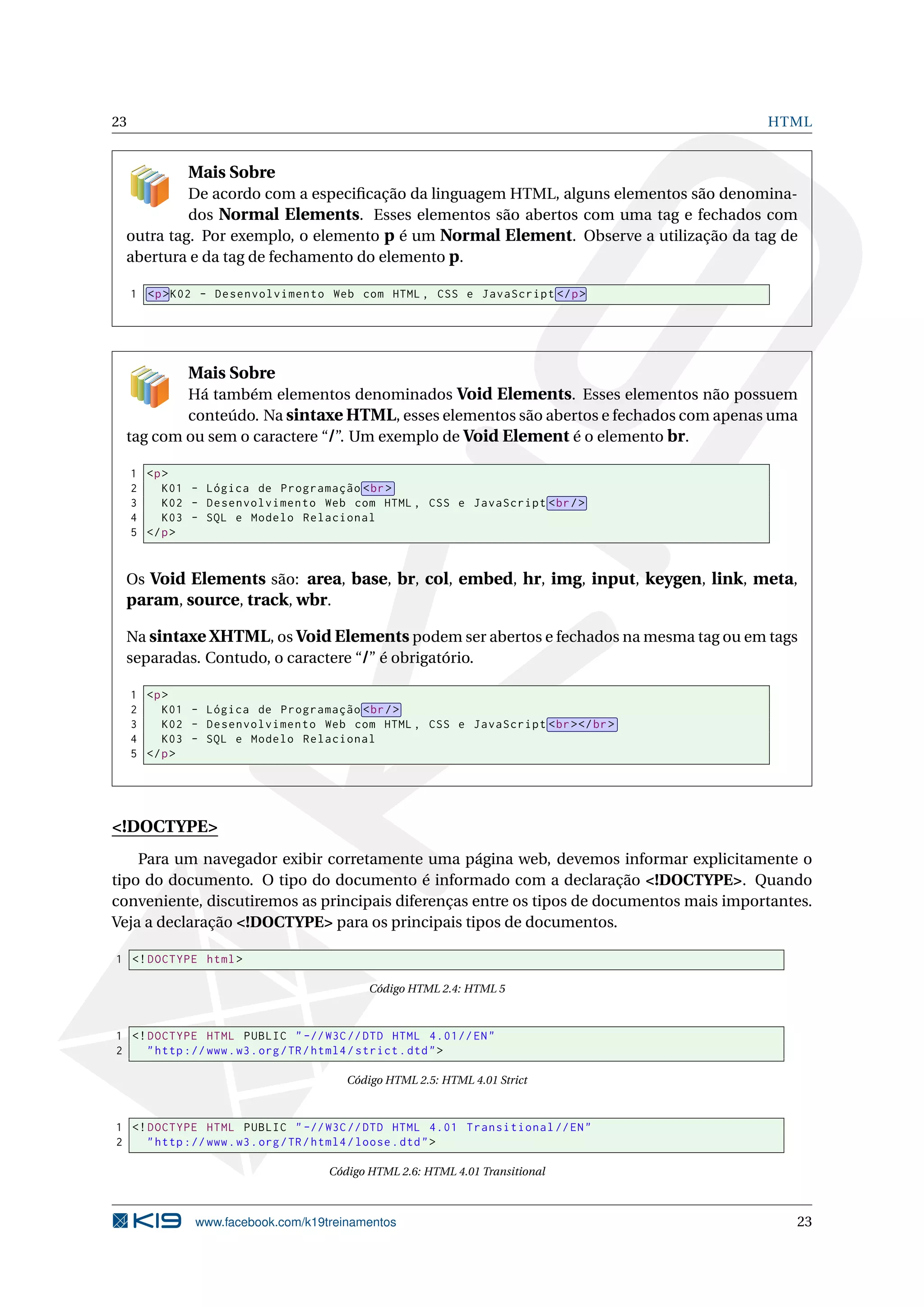 23 HTML
Mais Sobre
De acordo com a especiﬁcação da linguagem HTML, alguns elementos são denomina-
dos Normal Elements. Esses elementos são abertos com uma tag e fechados com
outra tag. Por exemplo, o elemento p é um Normal Element. Observe a utilização da tag de
abertura e da tag de fechamento do elemento p.
1 <p>K02 - Desenvolvimento Web com HTML , CSS e JavaScript </p>
Mais Sobre
Há também elementos denominados Void Elements. Esses elementos não possuem
conteúdo. Na sintaxe HTML, esses elementos são abertos e fechados com apenas uma
tag com ou sem o caractere “/”. Um exemplo de Void Element é o elemento br.
1 <p>
2 K01 - Lógica de Programação <br>
3 K02 - Desenvolvimento Web com HTML , CSS e JavaScript <br/>
4 K03 - SQL e Modelo Relacional
5 </p>
Os Void Elements são: area, base, br, col, embed, hr, img, input, keygen, link, meta,
param, source, track, wbr.
Na sintaxe XHTML, os Void Elements podem ser abertos e fechados na mesma tag ou em tags
separadas. Contudo, o caractere “/” é obrigatório.
1 <p>
2 K01 - Lógica de Programação <br/>
3 K02 - Desenvolvimento Web com HTML , CSS e JavaScript <br></br>
4 K03 - SQL e Modelo Relacional
5 </p>
<!DOCTYPE>
Para um navegador exibir corretamente uma página web, devemos informar explicitamente o
tipo do documento. O tipo do documento é informado com a declaração <!DOCTYPE>. Quando
conveniente, discutiremos as principais diferenças entre os tipos de documentos mais importantes.
Veja a declaração <!DOCTYPE> para os principais tipos de documentos.
1 <!DOCTYPE html>
Código HTML 2.4: HTML 5
1 <!DOCTYPE HTML PUBLIC " -//W3C//DTD HTML 4.01// EN"
2 "http ://www.w3.org/TR/html4/strict.dtd">
Código HTML 2.5: HTML 4.01 Strict
1 <!DOCTYPE HTML PUBLIC " -//W3C//DTD HTML 4.01 Transitional //EN"
2 "http ://www.w3.org/TR/html4/loose.dtd">
Código HTML 2.6: HTML 4.01 Transitional
www.facebook.com/k19treinamentos 23
 