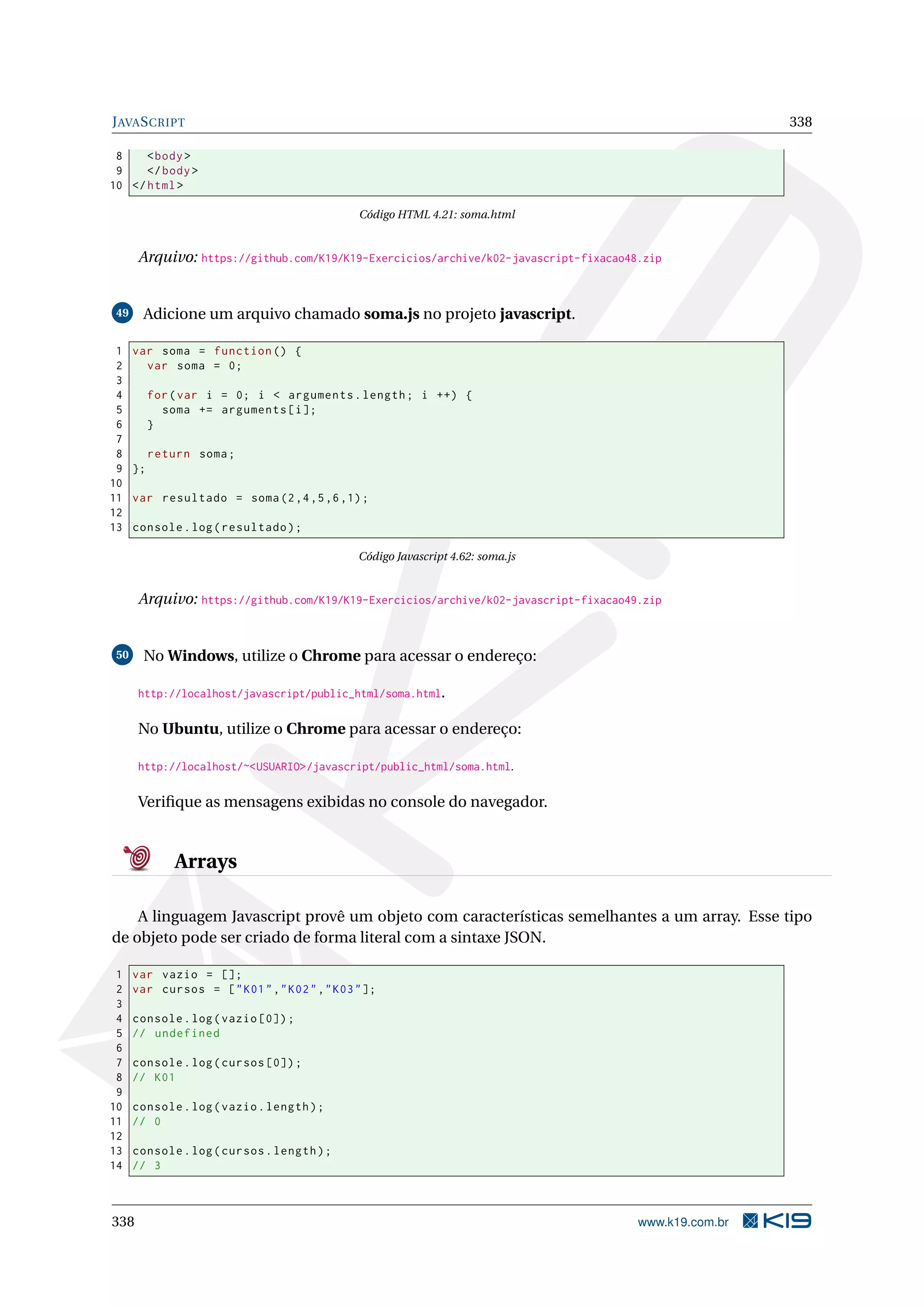 JAVASCRIPT 338
8 <body>
9 </body>
10 </html>
Código HTML 4.21: soma.html
Arquivo: https://github.com/K19/K19-Exercicios/archive/k02-javascript-fixacao48.zip
49 Adicione um arquivo chamado soma.js no projeto javascript.
1 var soma = function () {
2 var soma = 0;
3
4 for(var i = 0; i < arguments.length; i ++) {
5 soma += arguments[i];
6 }
7
8 return soma;
9 };
10
11 var resultado = soma(2,4,5,6,1);
12
13 console.log(resultado);
Código Javascript 4.62: soma.js
Arquivo: https://github.com/K19/K19-Exercicios/archive/k02-javascript-fixacao49.zip
50 No Windows, utilize o Chrome para acessar o endereço:
http://localhost/javascript/public_html/soma.html.
No Ubuntu, utilize o Chrome para acessar o endereço:
http://localhost/~<USUARIO>/javascript/public_html/soma.html.
Veriﬁque as mensagens exibidas no console do navegador.
Arrays
A linguagem Javascript provê um objeto com características semelhantes a um array. Esse tipo
de objeto pode ser criado de forma literal com a sintaxe JSON.
1 var vazio = [];
2 var cursos = ["K01","K02","K03"];
3
4 console.log(vazio [0]);
5 // undefined
6
7 console.log(cursos [0]);
8 // K01
9
10 console.log(vazio.length);
11 // 0
12
13 console.log(cursos.length);
14 // 3
338 www.k19.com.br
 